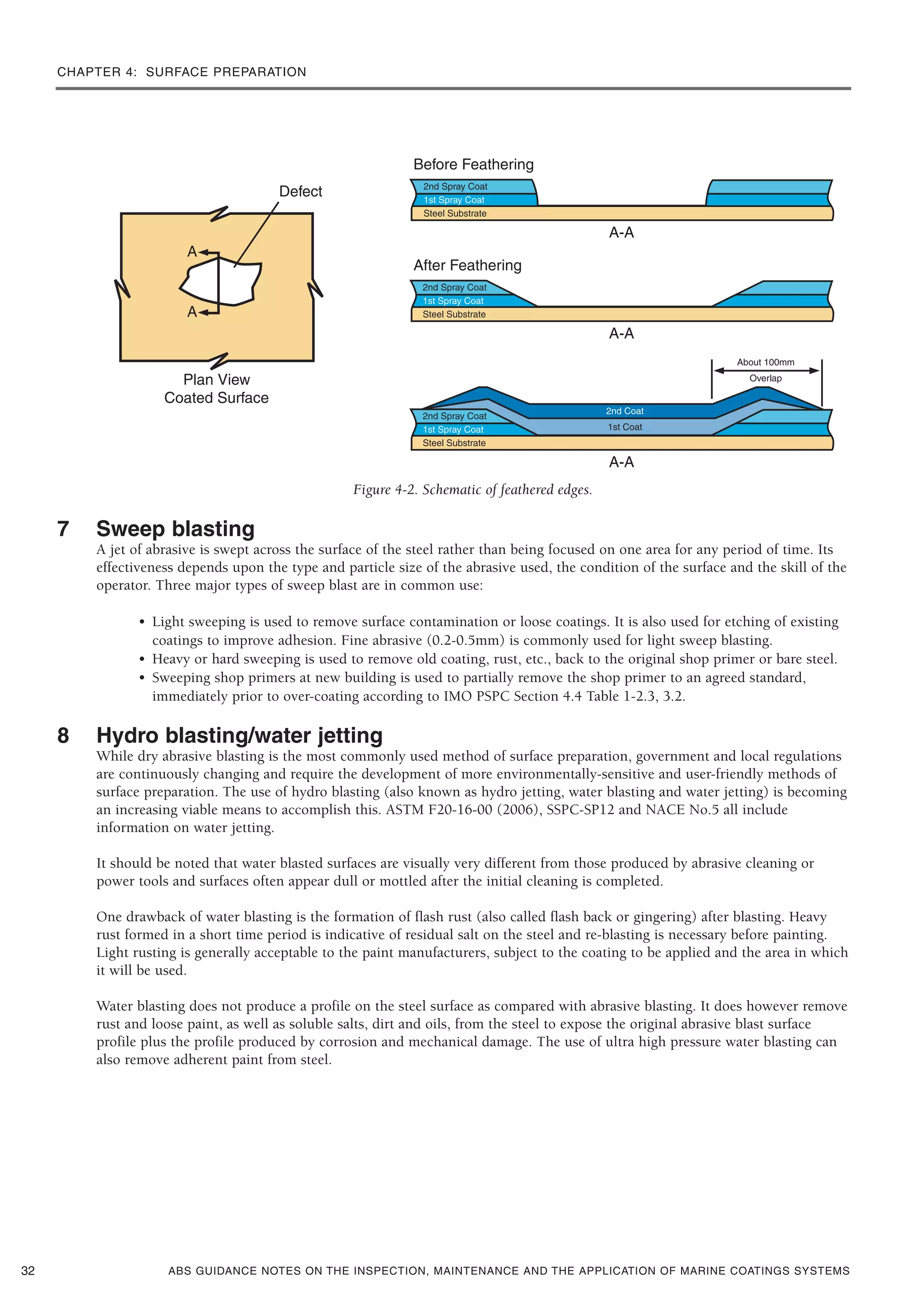 CHAPTER 4: SURFACE PREPARATION
ABS GUIDANCE NOTES ON THE INSPECTION, MAINTENANCE AND THE APPLICATION OF MARINE COATINGS SYSTEMS
Figure 4-2. Schematic of feathered edges.
7 Sweep blasting
A jet of abrasive is swept across the surface of the steel rather than being focused on one area for any period of time. Its
effectiveness depends upon the type and particle size of the abrasive used, the condition of the surface and the skill of the
operator. Three major types of sweep blast are in common use:
• Light sweeping is used to remove surface contamination or loose coatings. It is also used for etching of existing
coatings to improve adhesion. Fine abrasive (0.2-0.5mm) is commonly used for light sweep blasting.
• Heavy or hard sweeping is used to remove old coating, rust, etc., back to the original shop primer or bare steel.
• Sweeping shop primers at new building is used to partially remove the shop primer to an agreed standard,
immediately prior to over-coating according to IMO PSPC Section 4.4 Table 1-2.3, 3.2.
8 Hydro blasting/water jetting
While dry abrasive blasting is the most commonly used method of surface preparation, government and local regulations
are continuously changing and require the development of more environmentally-sensitive and user-friendly methods of
surface preparation. The use of hydro blasting (also known as hydro jetting, water blasting and water jetting) is becoming
an increasing viable means to accomplish this. ASTM F20-16-00 (2006), SSPC-SP12 and NACE No.5 all include
information on water jetting.
It should be noted that water blasted surfaces are visually very different from those produced by abrasive cleaning or
power tools and surfaces often appear dull or mottled after the initial cleaning is completed.
One drawback of water blasting is the formation of flash rust (also called flash back or gingering) after blasting. Heavy
rust formed in a short time period is indicative of residual salt on the steel and re-blasting is necessary before painting.
Light rusting is generally acceptable to the paint manufacturers, subject to the coating to be applied and the area in which
it will be used.
Water blasting does not produce a profile on the steel surface as compared with abrasive blasting. It does however remove
rust and loose paint, as well as soluble salts, dirt and oils, from the steel to expose the original abrasive blast surface
profile plus the profile produced by corrosion and mechanical damage. The use of ultra high pressure water blasting can
also remove adherent paint from steel.
32
 