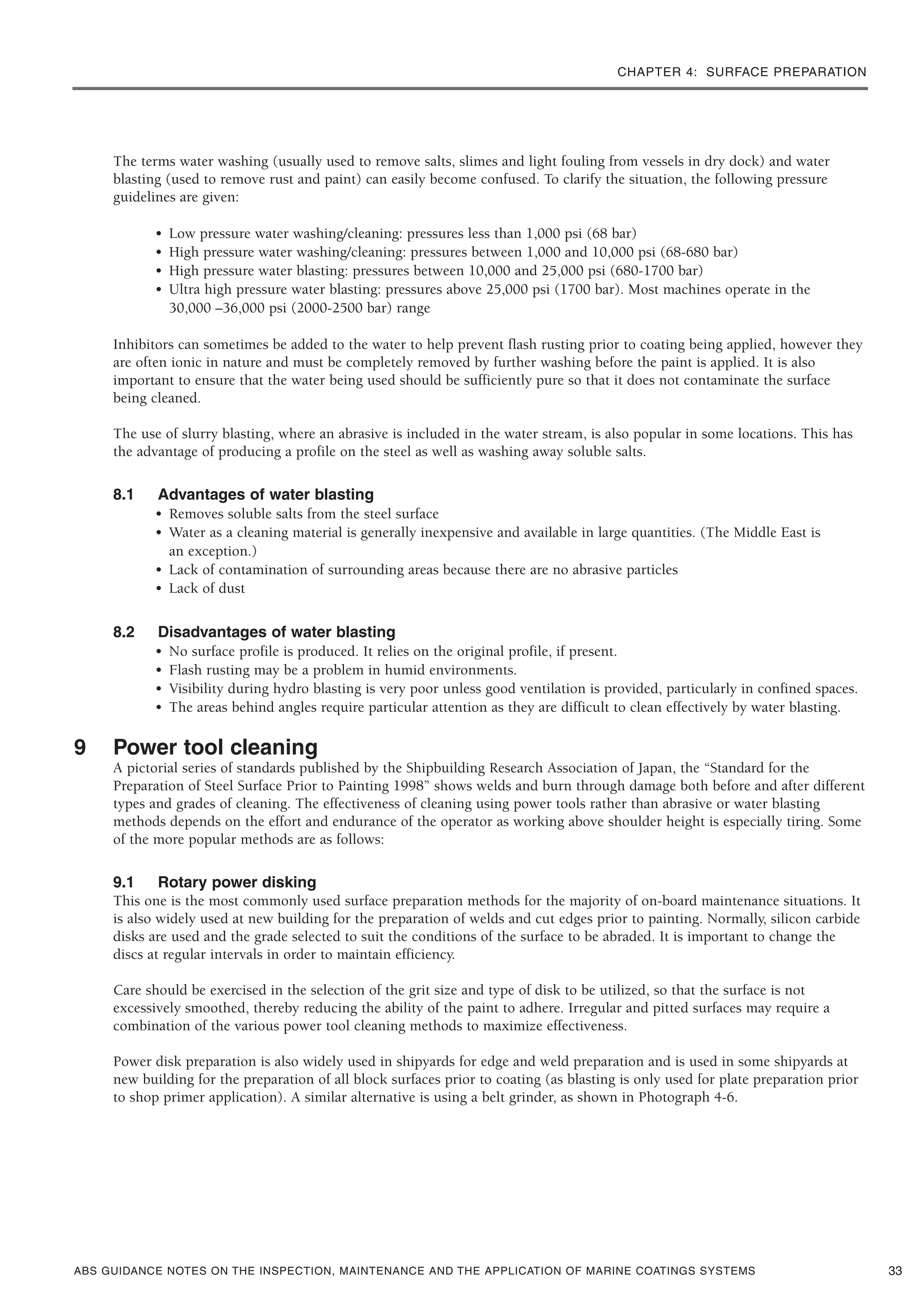 CHAPTER 4: SURFACE PREPARATION
ABS GUIDANCE NOTES ON THE INSPECTION, MAINTENANCE AND THE APPLICATION OF MARINE COATINGS SYSTEMS
The terms water washing (usually used to remove salts, slimes and light fouling from vessels in dry dock) and water
blasting (used to remove rust and paint) can easily become confused. To clarify the situation, the following pressure
guidelines are given:
• Low pressure water washing/cleaning: pressures less than 1,000 psi (68 bar)
• High pressure water washing/cleaning: pressures between 1,000 and 10,000 psi (68-680 bar)
• High pressure water blasting: pressures between 10,000 and 25,000 psi (680-1700 bar)
• Ultra high pressure water blasting: pressures above 25,000 psi (1700 bar). Most machines operate in the
30,000 –36,000 psi (2000-2500 bar) range
Inhibitors can sometimes be added to the water to help prevent flash rusting prior to coating being applied, however they
are often ionic in nature and must be completely removed by further washing before the paint is applied. It is also
important to ensure that the water being used should be sufficiently pure so that it does not contaminate the surface
being cleaned.
The use of slurry blasting, where an abrasive is included in the water stream, is also popular in some locations. This has
the advantage of producing a profile on the steel as well as washing away soluble salts.
8.1 Advantages of water blasting
• Removes soluble salts from the steel surface
• Water as a cleaning material is generally inexpensive and available in large quantities. (The Middle East is
an exception.)
• Lack of contamination of surrounding areas because there are no abrasive particles
• Lack of dust
8.2 Disadvantages of water blasting
• No surface profile is produced. It relies on the original profile, if present.
• Flash rusting may be a problem in humid environments.
• Visibility during hydro blasting is very poor unless good ventilation is provided, particularly in confined spaces.
• The areas behind angles require particular attention as they are difficult to clean effectively by water blasting.
9 Power tool cleaning
A pictorial series of standards published by the Shipbuilding Research Association of Japan, the “Standard for the
Preparation of Steel Surface Prior to Painting 1998” shows welds and burn through damage both before and after different
types and grades of cleaning. The effectiveness of cleaning using power tools rather than abrasive or water blasting
methods depends on the effort and endurance of the operator as working above shoulder height is especially tiring. Some
of the more popular methods are as follows:
9.1 Rotary power disking
This one is the most commonly used surface preparation methods for the majority of on-board maintenance situations. It
is also widely used at new building for the preparation of welds and cut edges prior to painting. Normally, silicon carbide
disks are used and the grade selected to suit the conditions of the surface to be abraded. It is important to change the
discs at regular intervals in order to maintain efficiency.
Care should be exercised in the selection of the grit size and type of disk to be utilized, so that the surface is not
excessively smoothed, thereby reducing the ability of the paint to adhere. Irregular and pitted surfaces may require a
combination of the various power tool cleaning methods to maximize effectiveness.
Power disk preparation is also widely used in shipyards for edge and weld preparation and is used in some shipyards at
new building for the preparation of all block surfaces prior to coating (as blasting is only used for plate preparation prior
to shop primer application). A similar alternative is using a belt grinder, as shown in Photograph 4-6.
33
 