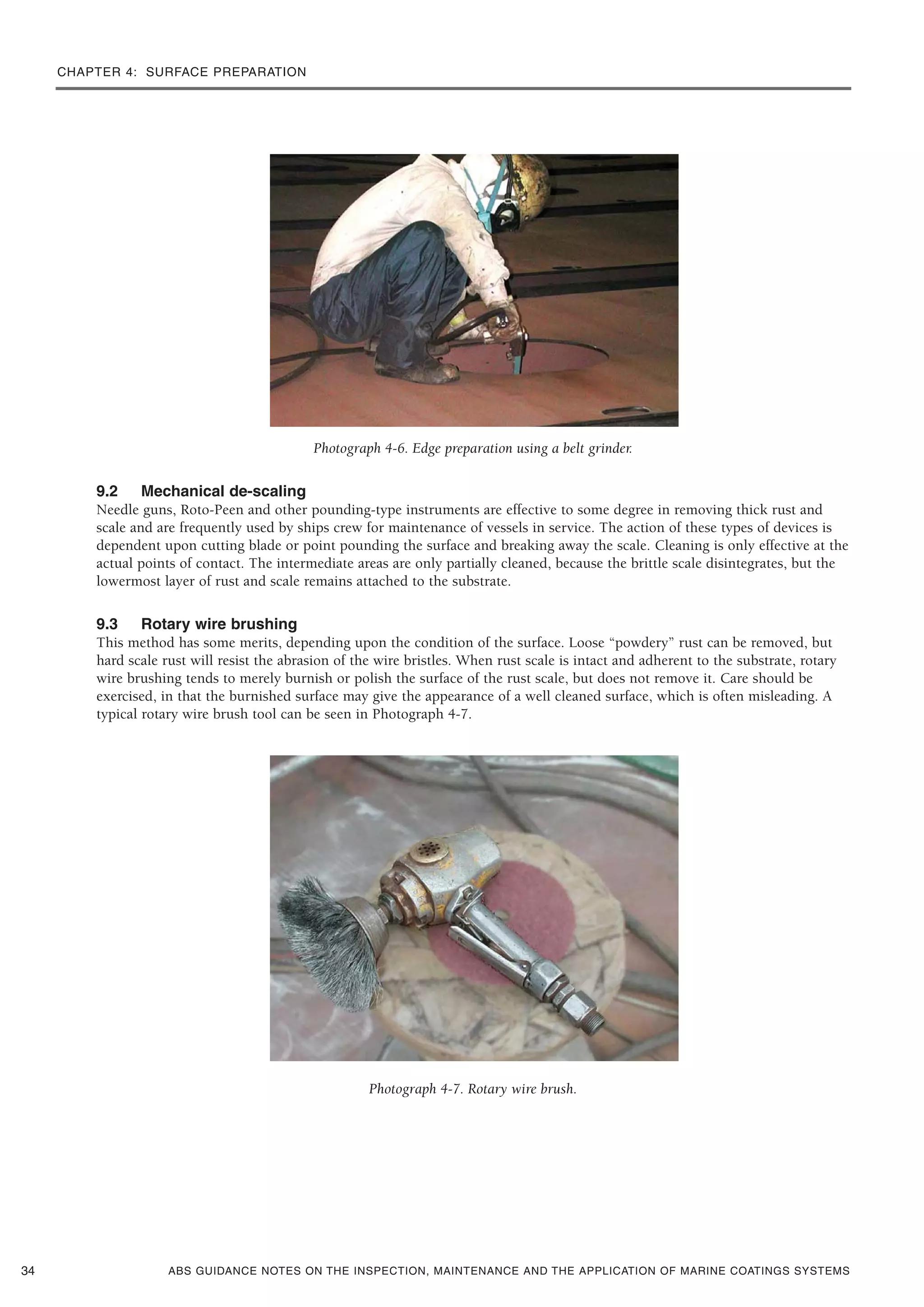CHAPTER 4: SURFACE PREPARATION
ABS GUIDANCE NOTES ON THE INSPECTION, MAINTENANCE AND THE APPLICATION OF MARINE COATINGS SYSTEMS
Photograph 4-6. Edge preparation using a belt grinder.
9.2 Mechanical de-scaling
Needle guns, Roto-Peen and other pounding-type instruments are effective to some degree in removing thick rust and
scale and are frequently used by ships crew for maintenance of vessels in service. The action of these types of devices is
dependent upon cutting blade or point pounding the surface and breaking away the scale. Cleaning is only effective at the
actual points of contact. The intermediate areas are only partially cleaned, because the brittle scale disintegrates, but the
lowermost layer of rust and scale remains attached to the substrate.
9.3 Rotary wire brushing
This method has some merits, depending upon the condition of the surface. Loose “powdery” rust can be removed, but
hard scale rust will resist the abrasion of the wire bristles. When rust scale is intact and adherent to the substrate, rotary
wire brushing tends to merely burnish or polish the surface of the rust scale, but does not remove it. Care should be
exercised, in that the burnished surface may give the appearance of a well cleaned surface, which is often misleading. A
typical rotary wire brush tool can be seen in Photograph 4-7.
Photograph 4-7. Rotary wire brush.
34
 