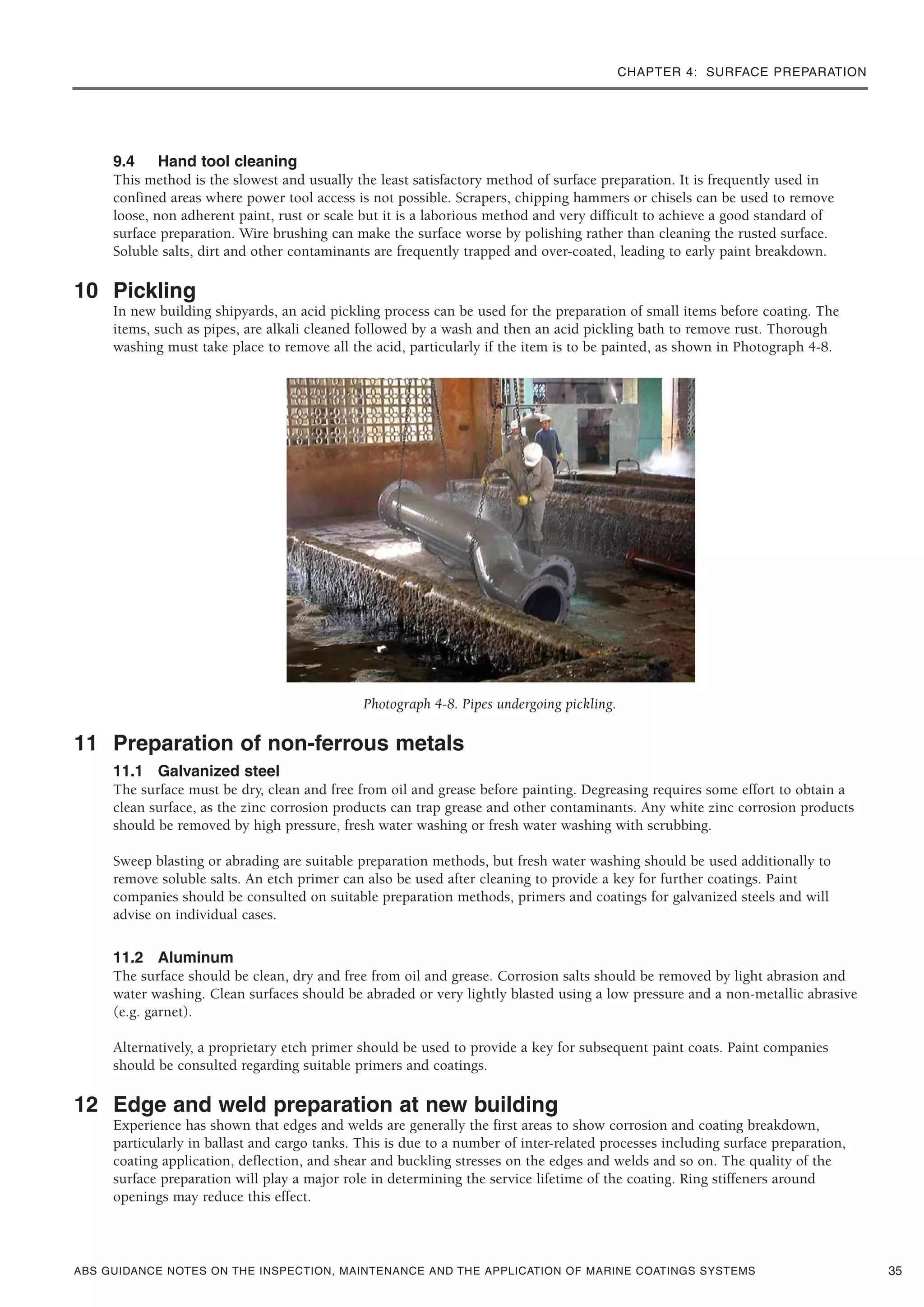 CHAPTER 4: SURFACE PREPARATION
ABS GUIDANCE NOTES ON THE INSPECTION, MAINTENANCE AND THE APPLICATION OF MARINE COATINGS SYSTEMS
9.4 Hand tool cleaning
This method is the slowest and usually the least satisfactory method of surface preparation. It is frequently used in
confined areas where power tool access is not possible. Scrapers, chipping hammers or chisels can be used to remove
loose, non adherent paint, rust or scale but it is a laborious method and very difficult to achieve a good standard of
surface preparation. Wire brushing can make the surface worse by polishing rather than cleaning the rusted surface.
Soluble salts, dirt and other contaminants are frequently trapped and over-coated, leading to early paint breakdown.
10 Pickling
In new building shipyards, an acid pickling process can be used for the preparation of small items before coating. The
items, such as pipes, are alkali cleaned followed by a wash and then an acid pickling bath to remove rust. Thorough
washing must take place to remove all the acid, particularly if the item is to be painted, as shown in Photograph 4-8.
Photograph 4-8. Pipes undergoing pickling.
11 Preparation of non-ferrous metals
11.1 Galvanized steel
The surface must be dry, clean and free from oil and grease before painting. Degreasing requires some effort to obtain a
clean surface, as the zinc corrosion products can trap grease and other contaminants. Any white zinc corrosion products
should be removed by high pressure, fresh water washing or fresh water washing with scrubbing.
Sweep blasting or abrading are suitable preparation methods, but fresh water washing should be used additionally to
remove soluble salts. An etch primer can also be used after cleaning to provide a key for further coatings. Paint
companies should be consulted on suitable preparation methods, primers and coatings for galvanized steels and will
advise on individual cases.
11.2 Aluminum
The surface should be clean, dry and free from oil and grease. Corrosion salts should be removed by light abrasion and
water washing. Clean surfaces should be abraded or very lightly blasted using a low pressure and a non-metallic abrasive
(e.g. garnet).
Alternatively, a proprietary etch primer should be used to provide a key for subsequent paint coats. Paint companies
should be consulted regarding suitable primers and coatings.
12 Edge and weld preparation at new building
Experience has shown that edges and welds are generally the first areas to show corrosion and coating breakdown,
particularly in ballast and cargo tanks. This is due to a number of inter-related processes including surface preparation,
coating application, deflection, and shear and buckling stresses on the edges and welds and so on. The quality of the
surface preparation will play a major role in determining the service lifetime of the coating. Ring stiffeners around
openings may reduce this effect.
35
 