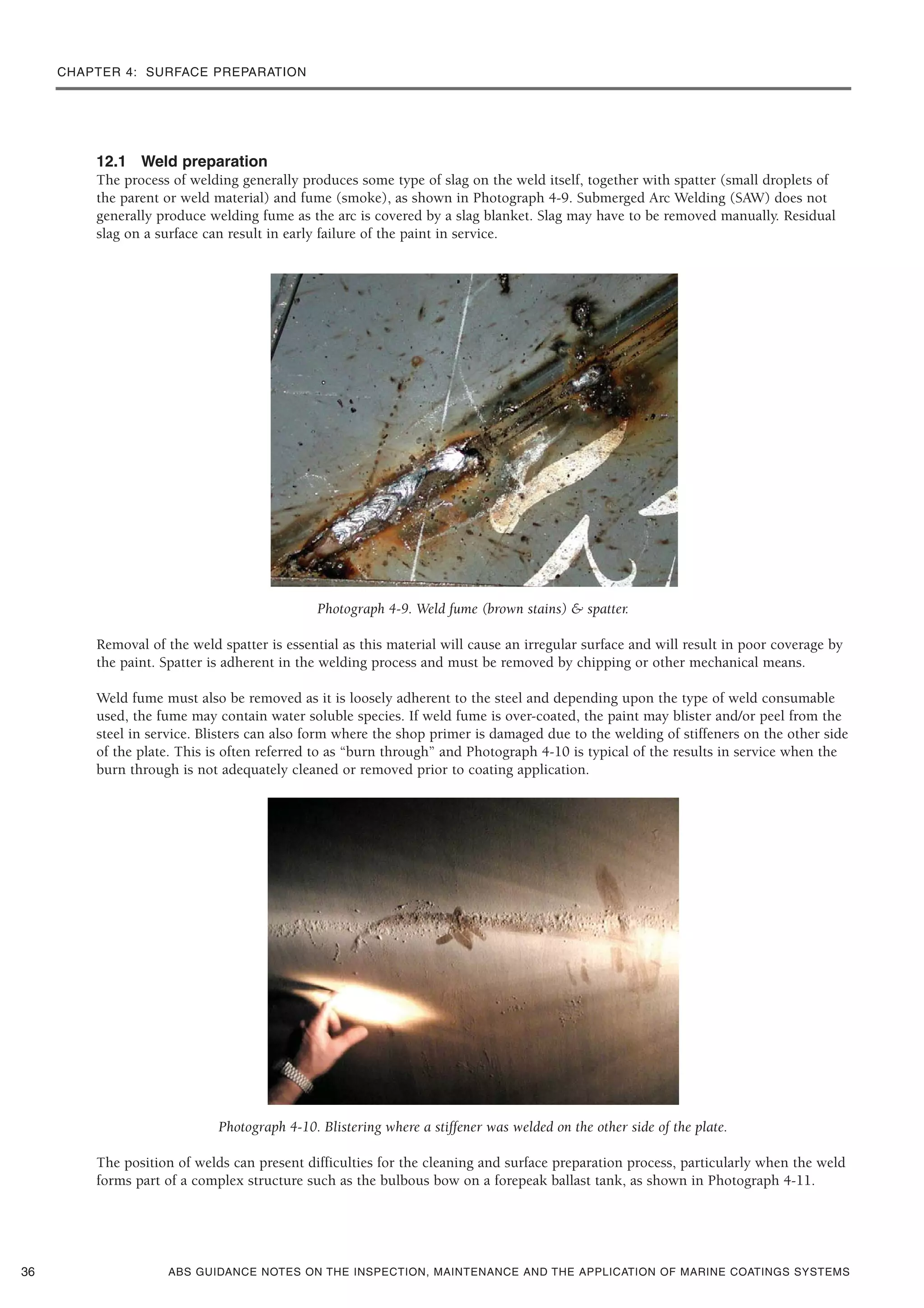 CHAPTER 4: SURFACE PREPARATION
ABS GUIDANCE NOTES ON THE INSPECTION, MAINTENANCE AND THE APPLICATION OF MARINE COATINGS SYSTEMS
12.1 Weld preparation
The process of welding generally produces some type of slag on the weld itself, together with spatter (small droplets of
the parent or weld material) and fume (smoke), as shown in Photograph 4-9. Submerged Arc Welding (SAW) does not
generally produce welding fume as the arc is covered by a slag blanket. Slag may have to be removed manually. Residual
slag on a surface can result in early failure of the paint in service.
Photograph 4-9. Weld fume (brown stains) & spatter.
Removal of the weld spatter is essential as this material will cause an irregular surface and will result in poor coverage by
the paint. Spatter is adherent in the welding process and must be removed by chipping or other mechanical means.
Weld fume must also be removed as it is loosely adherent to the steel and depending upon the type of weld consumable
used, the fume may contain water soluble species. If weld fume is over-coated, the paint may blister and/or peel from the
steel in service. Blisters can also form where the shop primer is damaged due to the welding of stiffeners on the other side
of the plate. This is often referred to as “burn through” and Photograph 4-10 is typical of the results in service when the
burn through is not adequately cleaned or removed prior to coating application.
Photograph 4-10. Blistering where a stiffener was welded on the other side of the plate.
The position of welds can present difficulties for the cleaning and surface preparation process, particularly when the weld
forms part of a complex structure such as the bulbous bow on a forepeak ballast tank, as shown in Photograph 4-11.
36
 