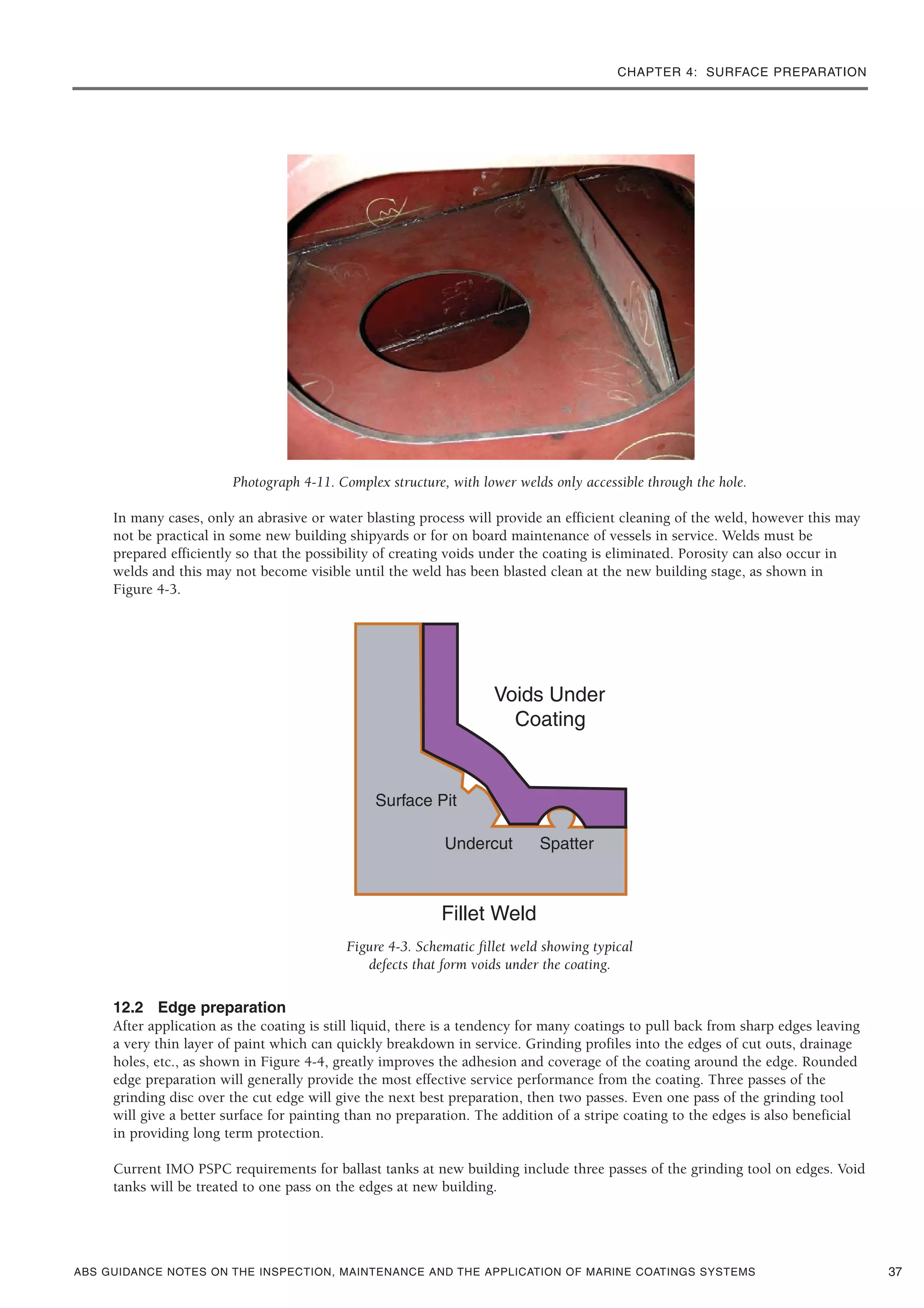 CHAPTER 4: SURFACE PREPARATION
ABS GUIDANCE NOTES ON THE INSPECTION, MAINTENANCE AND THE APPLICATION OF MARINE COATINGS SYSTEMS
Photograph 4-11. Complex structure, with lower welds only accessible through the hole.
In many cases, only an abrasive or water blasting process will provide an efficient cleaning of the weld, however this may
not be practical in some new building shipyards or for on board maintenance of vessels in service. Welds must be
prepared efficiently so that the possibility of creating voids under the coating is eliminated. Porosity can also occur in
welds and this may not become visible until the weld has been blasted clean at the new building stage, as shown in
Figure 4-3.
Figure 4-3. Schematic fillet weld showing typical
defects that form voids under the coating.
12.2 Edge preparation
After application as the coating is still liquid, there is a tendency for many coatings to pull back from sharp edges leaving
a very thin layer of paint which can quickly breakdown in service. Grinding profiles into the edges of cut outs, drainage
holes, etc., as shown in Figure 4-4, greatly improves the adhesion and coverage of the coating around the edge. Rounded
edge preparation will generally provide the most effective service performance from the coating. Three passes of the
grinding disc over the cut edge will give the next best preparation, then two passes. Even one pass of the grinding tool
will give a better surface for painting than no preparation. The addition of a stripe coating to the edges is also beneficial
in providing long term protection.
Current IMO PSPC requirements for ballast tanks at new building include three passes of the grinding tool on edges. Void
tanks will be treated to one pass on the edges at new building.
37
 