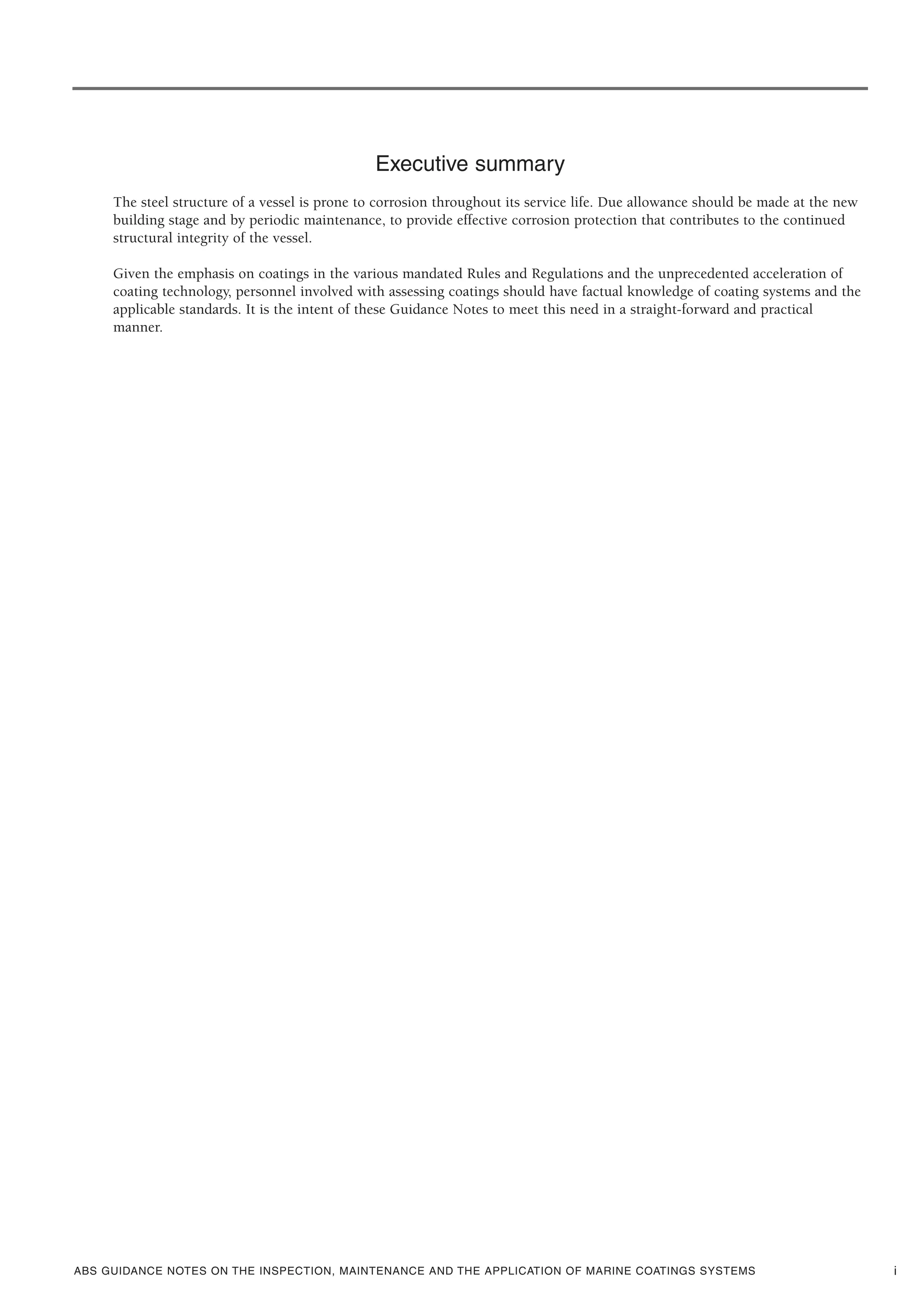 ABS GUIDANCE NOTES ON THE INSPECTION, MAINTENANCE AND THE APPLICATION OF MARINE COATINGS SYSTEMS i
Executive summary
The steel structure of a vessel is prone to corrosion throughout its service life. Due allowance should be made at the new
building stage and by periodic maintenance, to provide effective corrosion protection that contributes to the continued
structural integrity of the vessel.
Given the emphasis on coatings in the various mandated Rules and Regulations and the unprecedented acceleration of
coating technology, personnel involved with assessing coatings should have factual knowledge of coating systems and the
applicable standards. It is the intent of these Guidance Notes to meet this need in a straight-forward and practical
manner.
 