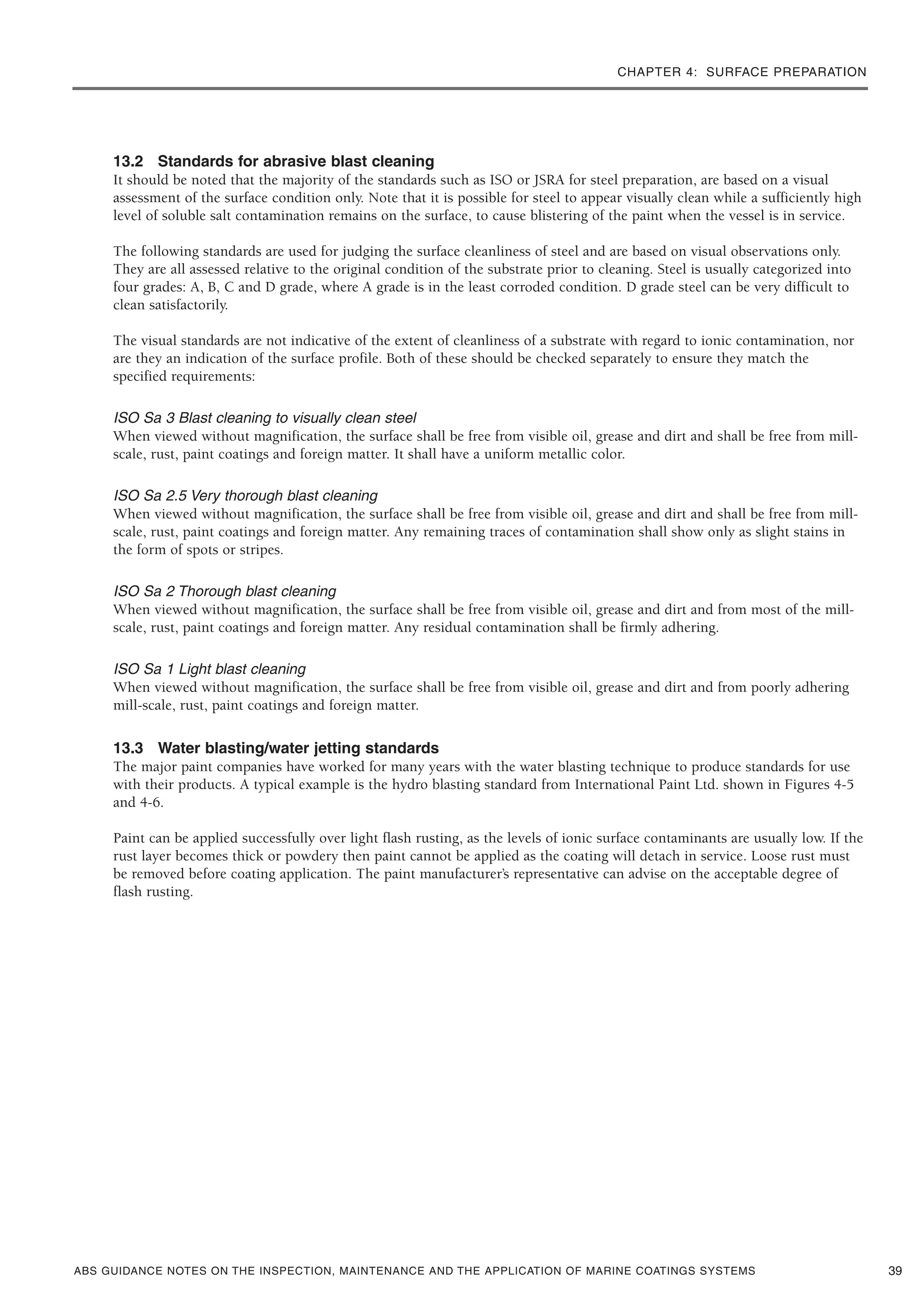 CHAPTER 4: SURFACE PREPARATION
ABS GUIDANCE NOTES ON THE INSPECTION, MAINTENANCE AND THE APPLICATION OF MARINE COATINGS SYSTEMS
13.2 Standards for abrasive blast cleaning
It should be noted that the majority of the standards such as ISO or JSRA for steel preparation, are based on a visual
assessment of the surface condition only. Note that it is possible for steel to appear visually clean while a sufficiently high
level of soluble salt contamination remains on the surface, to cause blistering of the paint when the vessel is in service.
The following standards are used for judging the surface cleanliness of steel and are based on visual observations only.
They are all assessed relative to the original condition of the substrate prior to cleaning. Steel is usually categorized into
four grades: A, B, C and D grade, where A grade is in the least corroded condition. D grade steel can be very difficult to
clean satisfactorily.
The visual standards are not indicative of the extent of cleanliness of a substrate with regard to ionic contamination, nor
are they an indication of the surface profile. Both of these should be checked separately to ensure they match the
specified requirements:
ISO Sa 3 Blast cleaning to visually clean steel
When viewed without magnification, the surface shall be free from visible oil, grease and dirt and shall be free from mill-
scale, rust, paint coatings and foreign matter. It shall have a uniform metallic color.
ISO Sa 2.5 Very thorough blast cleaning
When viewed without magnification, the surface shall be free from visible oil, grease and dirt and shall be free from mill-
scale, rust, paint coatings and foreign matter. Any remaining traces of contamination shall show only as slight stains in
the form of spots or stripes.
ISO Sa 2 Thorough blast cleaning
When viewed without magnification, the surface shall be free from visible oil, grease and dirt and from most of the mill-
scale, rust, paint coatings and foreign matter. Any residual contamination shall be firmly adhering.
ISO Sa 1 Light blast cleaning
When viewed without magnification, the surface shall be free from visible oil, grease and dirt and from poorly adhering
mill-scale, rust, paint coatings and foreign matter.
13.3 Water blasting/water jetting standards
The major paint companies have worked for many years with the water blasting technique to produce standards for use
with their products. A typical example is the hydro blasting standard from International Paint Ltd. shown in Figures 4-5
and 4-6.
Paint can be applied successfully over light flash rusting, as the levels of ionic surface contaminants are usually low. If the
rust layer becomes thick or powdery then paint cannot be applied as the coating will detach in service. Loose rust must
be removed before coating application. The paint manufacturer’s representative can advise on the acceptable degree of
flash rusting.
39
 