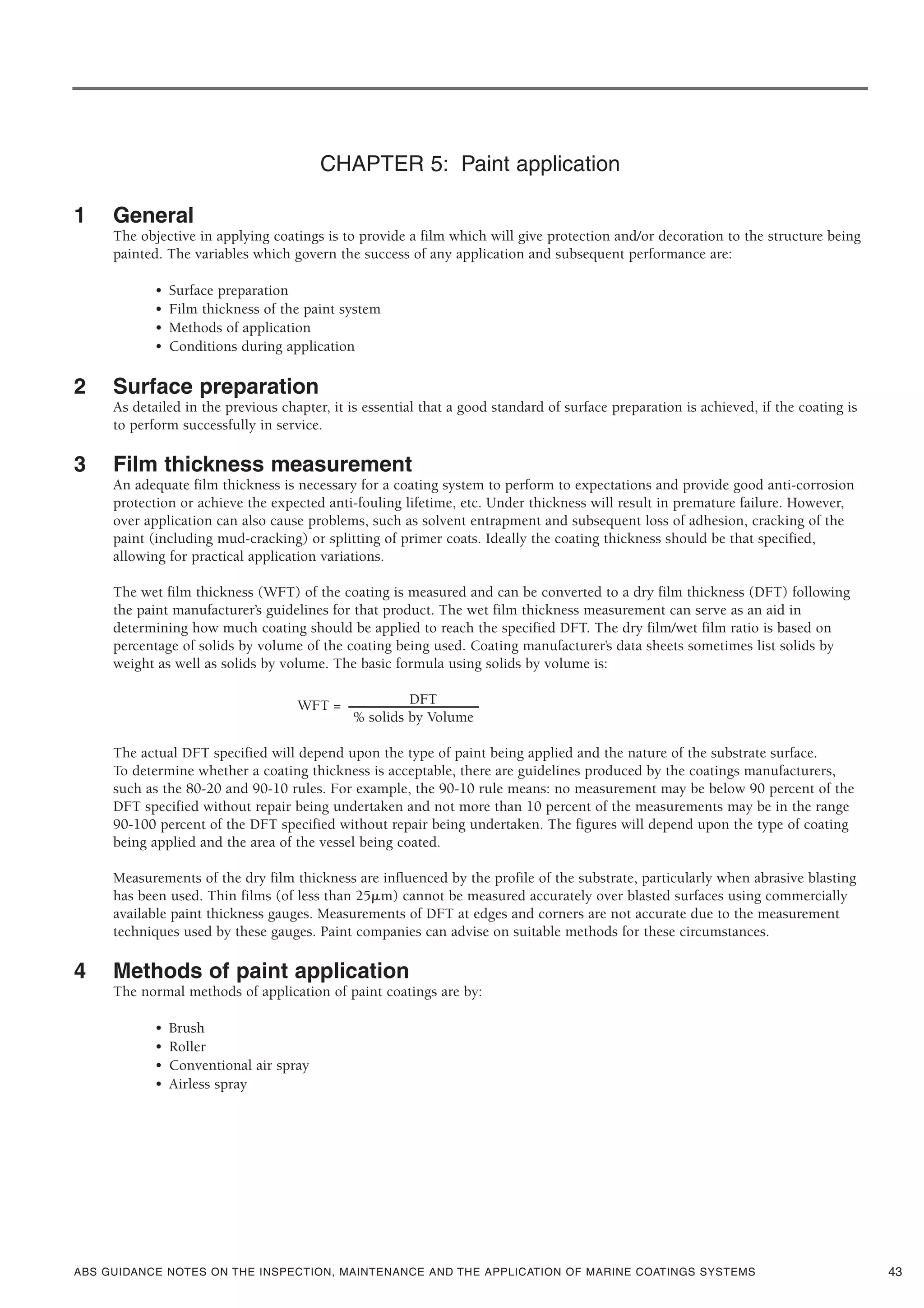 ABS GUIDANCE NOTES ON THE INSPECTION, MAINTENANCE AND THE APPLICATION OF MARINE COATINGS SYSTEMS
CHAPTER 5: Paint application
1 General
The objective in applying coatings is to provide a film which will give protection and/or decoration to the structure being
painted. The variables which govern the success of any application and subsequent performance are:
• Surface preparation
• Film thickness of the paint system
• Methods of application
• Conditions during application
2 Surface preparation
As detailed in the previous chapter, it is essential that a good standard of surface preparation is achieved, if the coating is
to perform successfully in service.
3 Film thickness measurement
An adequate film thickness is necessary for a coating system to perform to expectations and provide good anti-corrosion
protection or achieve the expected anti-fouling lifetime, etc. Under thickness will result in premature failure. However,
over application can also cause problems, such as solvent entrapment and subsequent loss of adhesion, cracking of the
paint (including mud-cracking) or splitting of primer coats. Ideally the coating thickness should be that specified,
allowing for practical application variations.
The wet film thickness (WFT) of the coating is measured and can be converted to a dry film thickness (DFT) following
the paint manufacturer’s guidelines for that product. The wet film thickness measurement can serve as an aid in
determining how much coating should be applied to reach the specified DFT. The dry film/wet film ratio is based on
percentage of solids by volume of the coating being used. Coating manufacturer’s data sheets sometimes list solids by
weight as well as solids by volume. The basic formula using solids by volume is:
WFT = DFT
% solids by Volume
The actual DFT specified will depend upon the type of paint being applied and the nature of the substrate surface.
To determine whether a coating thickness is acceptable, there are guidelines produced by the coatings manufacturers,
such as the 80-20 and 90-10 rules. For example, the 90-10 rule means: no measurement may be below 90 percent of the
DFT specified without repair being undertaken and not more than 10 percent of the measurements may be in the range
90-100 percent of the DFT specified without repair being undertaken. The figures will depend upon the type of coating
being applied and the area of the vessel being coated.
Measurements of the dry film thickness are influenced by the profile of the substrate, particularly when abrasive blasting
has been used. Thin films (of less than 25␮m) cannot be measured accurately over blasted surfaces using commercially
available paint thickness gauges. Measurements of DFT at edges and corners are not accurate due to the measurement
techniques used by these gauges. Paint companies can advise on suitable methods for these circumstances.
4 Methods of paint application
The normal methods of application of paint coatings are by:
• Brush
• Roller
• Conventional air spray
• Airless spray
43
 