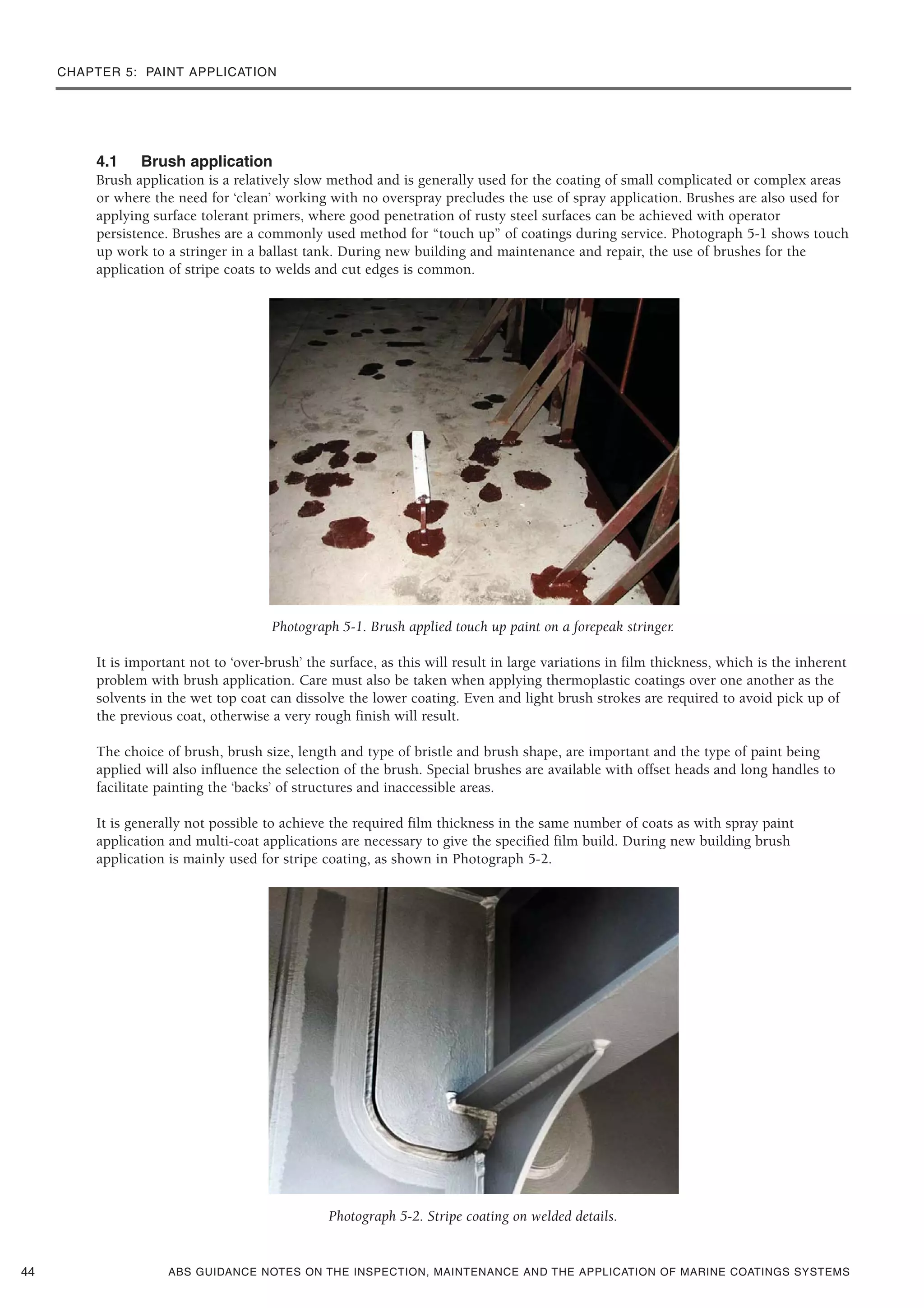 CHAPTER 5: PAINT APPLICATION
ABS GUIDANCE NOTES ON THE INSPECTION, MAINTENANCE AND THE APPLICATION OF MARINE COATINGS SYSTEMS
4.1 Brush application
Brush application is a relatively slow method and is generally used for the coating of small complicated or complex areas
or where the need for ‘clean’ working with no overspray precludes the use of spray application. Brushes are also used for
applying surface tolerant primers, where good penetration of rusty steel surfaces can be achieved with operator
persistence. Brushes are a commonly used method for “touch up” of coatings during service. Photograph 5-1 shows touch
up work to a stringer in a ballast tank. During new building and maintenance and repair, the use of brushes for the
application of stripe coats to welds and cut edges is common.
Photograph 5-1. Brush applied touch up paint on a forepeak stringer.
It is important not to ‘over-brush’ the surface, as this will result in large variations in film thickness, which is the inherent
problem with brush application. Care must also be taken when applying thermoplastic coatings over one another as the
solvents in the wet top coat can dissolve the lower coating. Even and light brush strokes are required to avoid pick up of
the previous coat, otherwise a very rough finish will result.
The choice of brush, brush size, length and type of bristle and brush shape, are important and the type of paint being
applied will also influence the selection of the brush. Special brushes are available with offset heads and long handles to
facilitate painting the ‘backs’ of structures and inaccessible areas.
It is generally not possible to achieve the required film thickness in the same number of coats as with spray paint
application and multi-coat applications are necessary to give the specified film build. During new building brush
application is mainly used for stripe coating, as shown in Photograph 5-2.
Photograph 5-2. Stripe coating on welded details.
44
 