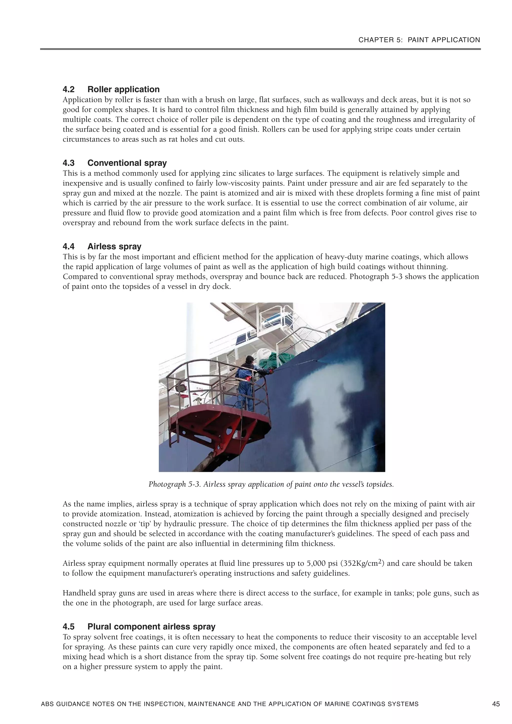 CHAPTER 5: PAINT APPLICATION
ABS GUIDANCE NOTES ON THE INSPECTION, MAINTENANCE AND THE APPLICATION OF MARINE COATINGS SYSTEMS
4.2 Roller application
Application by roller is faster than with a brush on large, flat surfaces, such as walkways and deck areas, but it is not so
good for complex shapes. It is hard to control film thickness and high film build is generally attained by applying
multiple coats. The correct choice of roller pile is dependent on the type of coating and the roughness and irregularity of
the surface being coated and is essential for a good finish. Rollers can be used for applying stripe coats under certain
circumstances to areas such as rat holes and cut outs.
4.3 Conventional spray
This is a method commonly used for applying zinc silicates to large surfaces. The equipment is relatively simple and
inexpensive and is usually confined to fairly low-viscosity paints. Paint under pressure and air are fed separately to the
spray gun and mixed at the nozzle. The paint is atomized and air is mixed with these droplets forming a fine mist of paint
which is carried by the air pressure to the work surface. It is essential to use the correct combination of air volume, air
pressure and fluid flow to provide good atomization and a paint film which is free from defects. Poor control gives rise to
overspray and rebound from the work surface defects in the paint.
4.4 Airless spray
This is by far the most important and efficient method for the application of heavy-duty marine coatings, which allows
the rapid application of large volumes of paint as well as the application of high build coatings without thinning.
Compared to conventional spray methods, overspray and bounce back are reduced. Photograph 5-3 shows the application
of paint onto the topsides of a vessel in dry dock.
Photograph 5-3. Airless spray application of paint onto the vessel’s topsides.
As the name implies, airless spray is a technique of spray application which does not rely on the mixing of paint with air
to provide atomization. Instead, atomization is achieved by forcing the paint through a specially designed and precisely
constructed nozzle or ‘tip’ by hydraulic pressure. The choice of tip determines the film thickness applied per pass of the
spray gun and should be selected in accordance with the coating manufacturer’s guidelines. The speed of each pass and
the volume solids of the paint are also influential in determining film thickness.
Airless spray equipment normally operates at fluid line pressures up to 5,000 psi (352Kg/cm2) and care should be taken
to follow the equipment manufacturer’s operating instructions and safety guidelines.
Handheld spray guns are used in areas where there is direct access to the surface, for example in tanks; pole guns, such as
the one in the photograph, are used for large surface areas.
4.5 Plural component airless spray
To spray solvent free coatings, it is often necessary to heat the components to reduce their viscosity to an acceptable level
for spraying. As these paints can cure very rapidly once mixed, the components are often heated separately and fed to a
mixing head which is a short distance from the spray tip. Some solvent free coatings do not require pre-heating but rely
on a higher pressure system to apply the paint.
45
 