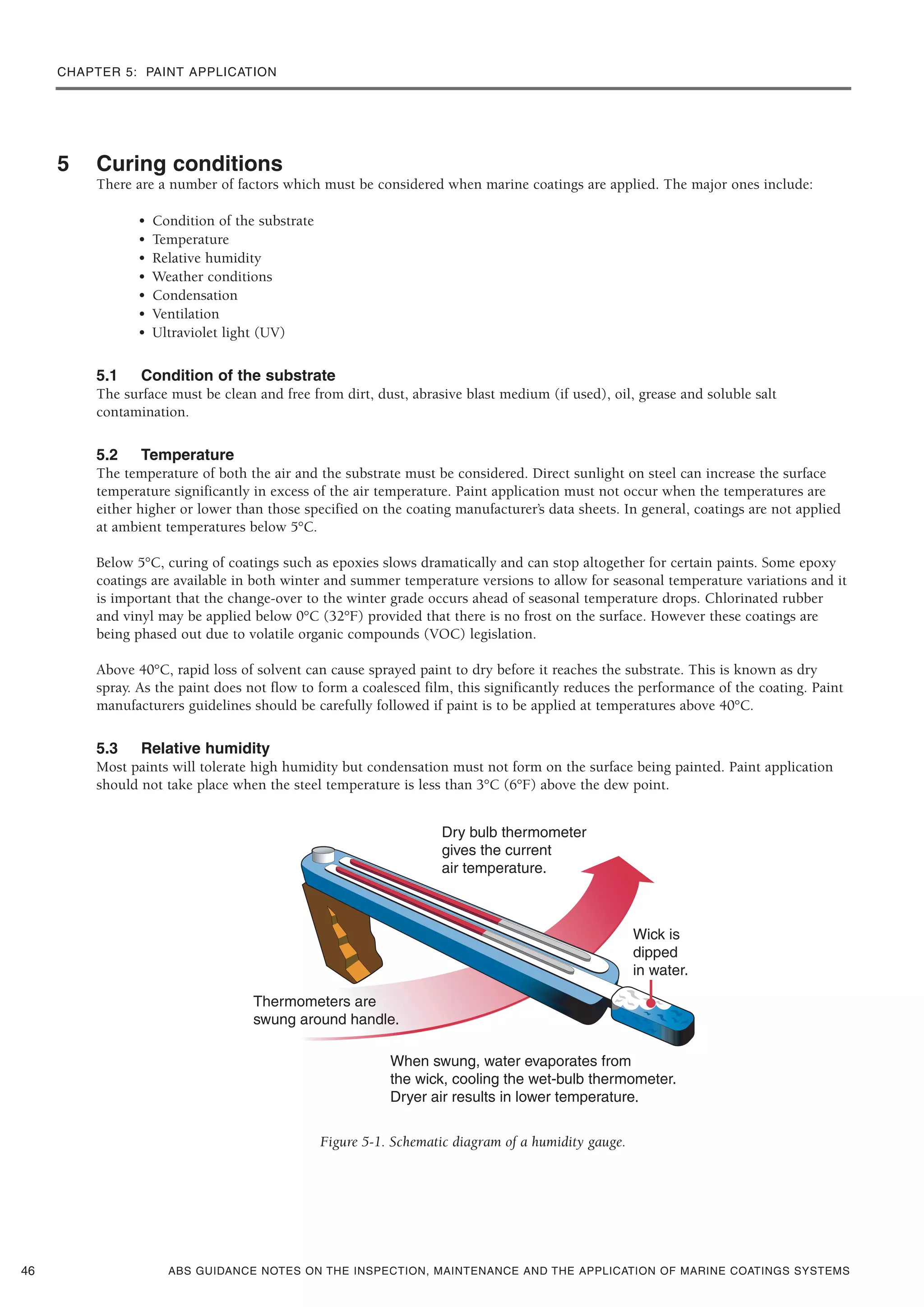 CHAPTER 5: PAINT APPLICATION
ABS GUIDANCE NOTES ON THE INSPECTION, MAINTENANCE AND THE APPLICATION OF MARINE COATINGS SYSTEMS
5 Curing conditions
There are a number of factors which must be considered when marine coatings are applied. The major ones include:
• Condition of the substrate
• Temperature
• Relative humidity
• Weather conditions
• Condensation
• Ventilation
• Ultraviolet light (UV)
5.1 Condition of the substrate
The surface must be clean and free from dirt, dust, abrasive blast medium (if used), oil, grease and soluble salt
contamination.
5.2 Temperature
The temperature of both the air and the substrate must be considered. Direct sunlight on steel can increase the surface
temperature significantly in excess of the air temperature. Paint application must not occur when the temperatures are
either higher or lower than those specified on the coating manufacturer’s data sheets. In general, coatings are not applied
at ambient temperatures below 5°C.
Below 5°C, curing of coatings such as epoxies slows dramatically and can stop altogether for certain paints. Some epoxy
coatings are available in both winter and summer temperature versions to allow for seasonal temperature variations and it
is important that the change-over to the winter grade occurs ahead of seasonal temperature drops. Chlorinated rubber
and vinyl may be applied below 0°C (32°F) provided that there is no frost on the surface. However these coatings are
being phased out due to volatile organic compounds (VOC) legislation.
Above 40°C, rapid loss of solvent can cause sprayed paint to dry before it reaches the substrate. This is known as dry
spray. As the paint does not flow to form a coalesced film, this significantly reduces the performance of the coating. Paint
manufacturers guidelines should be carefully followed if paint is to be applied at temperatures above 40°C.
5.3 Relative humidity
Most paints will tolerate high humidity but condensation must not form on the surface being painted. Paint application
should not take place when the steel temperature is less than 3°C (6°F) above the dew point.
Figure 5-1. Schematic diagram of a humidity gauge.
46
 