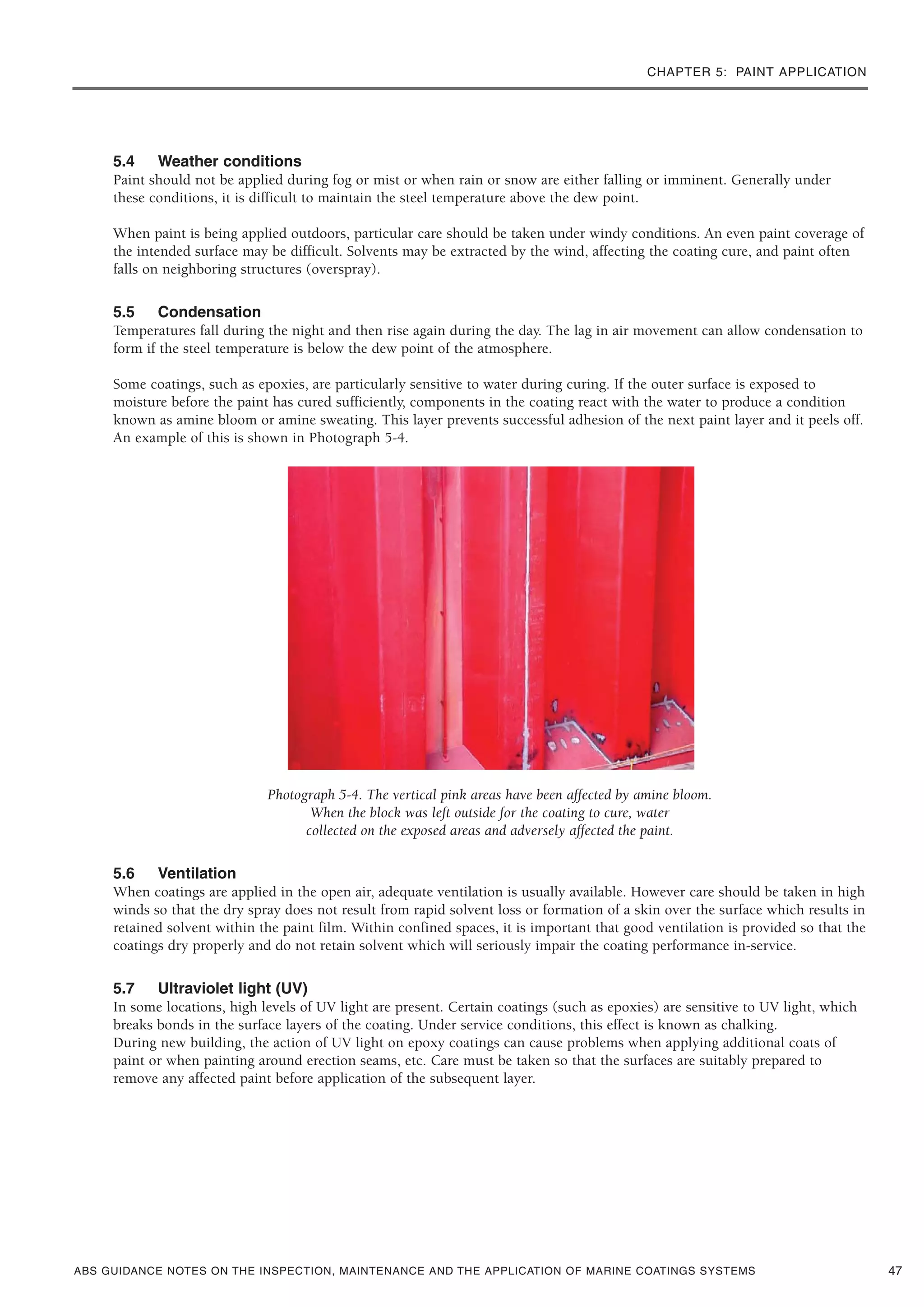 CHAPTER 5: PAINT APPLICATION
ABS GUIDANCE NOTES ON THE INSPECTION, MAINTENANCE AND THE APPLICATION OF MARINE COATINGS SYSTEMS
5.4 Weather conditions
Paint should not be applied during fog or mist or when rain or snow are either falling or imminent. Generally under
these conditions, it is difficult to maintain the steel temperature above the dew point.
When paint is being applied outdoors, particular care should be taken under windy conditions. An even paint coverage of
the intended surface may be difficult. Solvents may be extracted by the wind, affecting the coating cure, and paint often
falls on neighboring structures (overspray).
5.5 Condensation
Temperatures fall during the night and then rise again during the day. The lag in air movement can allow condensation to
form if the steel temperature is below the dew point of the atmosphere.
Some coatings, such as epoxies, are particularly sensitive to water during curing. If the outer surface is exposed to
moisture before the paint has cured sufficiently, components in the coating react with the water to produce a condition
known as amine bloom or amine sweating. This layer prevents successful adhesion of the next paint layer and it peels off.
An example of this is shown in Photograph 5-4.
Photograph 5-4. The vertical pink areas have been affected by amine bloom.
When the block was left outside for the coating to cure, water
collected on the exposed areas and adversely affected the paint.
5.6 Ventilation
When coatings are applied in the open air, adequate ventilation is usually available. However care should be taken in high
winds so that the dry spray does not result from rapid solvent loss or formation of a skin over the surface which results in
retained solvent within the paint film. Within confined spaces, it is important that good ventilation is provided so that the
coatings dry properly and do not retain solvent which will seriously impair the coating performance in-service.
5.7 Ultraviolet light (UV)
In some locations, high levels of UV light are present. Certain coatings (such as epoxies) are sensitive to UV light, which
breaks bonds in the surface layers of the coating. Under service conditions, this effect is known as chalking.
During new building, the action of UV light on epoxy coatings can cause problems when applying additional coats of
paint or when painting around erection seams, etc. Care must be taken so that the surfaces are suitably prepared to
remove any affected paint before application of the subsequent layer.
47
 