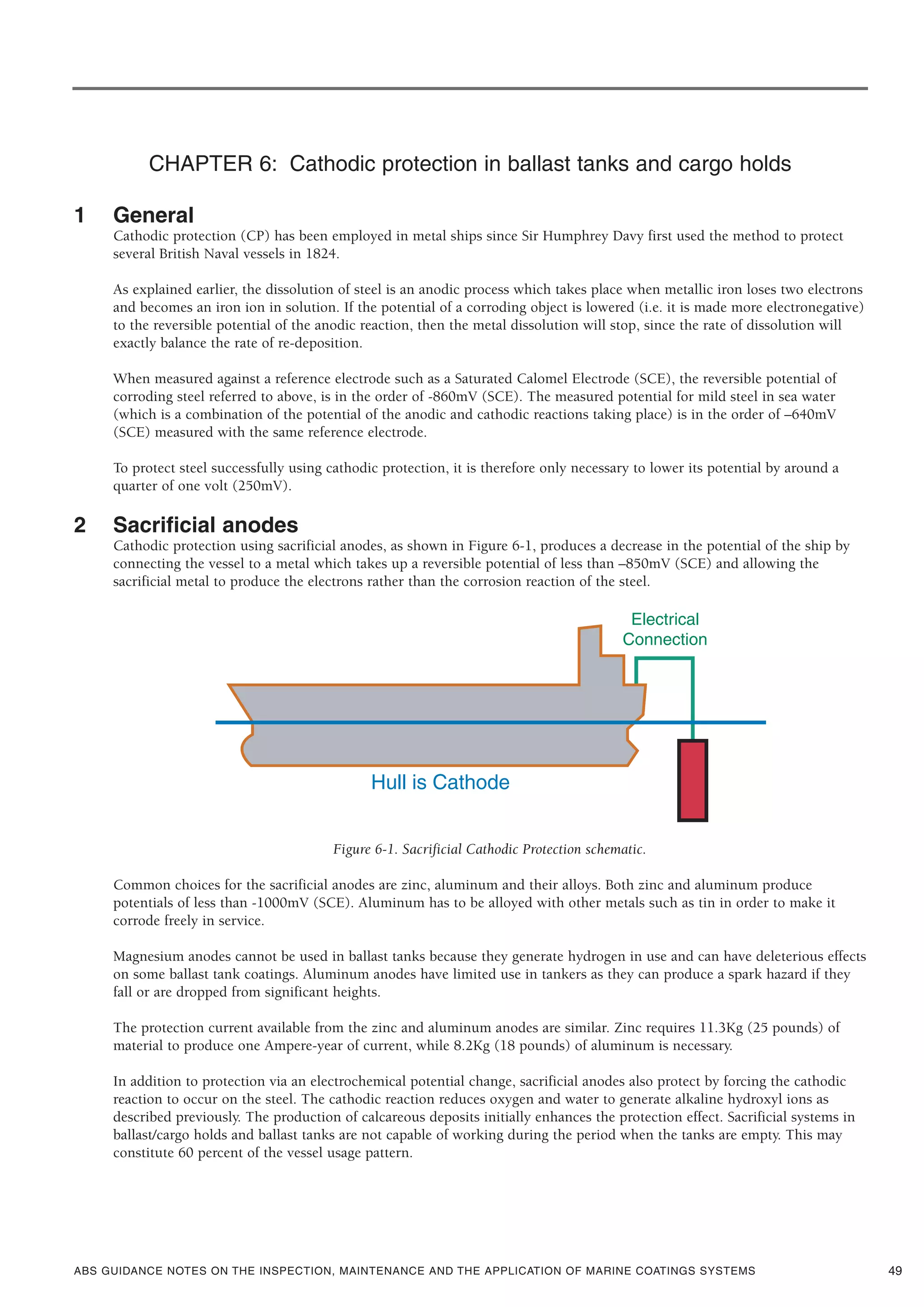 ABS GUIDANCE NOTES ON THE INSPECTION, MAINTENANCE AND THE APPLICATION OF MARINE COATINGS SYSTEMS
CHAPTER 6: Cathodic protection in ballast tanks and cargo holds
1 General
Cathodic protection (CP) has been employed in metal ships since Sir Humphrey Davy first used the method to protect
several British Naval vessels in 1824.
As explained earlier, the dissolution of steel is an anodic process which takes place when metallic iron loses two electrons
and becomes an iron ion in solution. If the potential of a corroding object is lowered (i.e. it is made more electronegative)
to the reversible potential of the anodic reaction, then the metal dissolution will stop, since the rate of dissolution will
exactly balance the rate of re-deposition.
When measured against a reference electrode such as a Saturated Calomel Electrode (SCE), the reversible potential of
corroding steel referred to above, is in the order of -860mV (SCE). The measured potential for mild steel in sea water
(which is a combination of the potential of the anodic and cathodic reactions taking place) is in the order of –640mV
(SCE) measured with the same reference electrode.
To protect steel successfully using cathodic protection, it is therefore only necessary to lower its potential by around a
quarter of one volt (250mV).
2 Sacrificial anodes
Cathodic protection using sacrificial anodes, as shown in Figure 6-1, produces a decrease in the potential of the ship by
connecting the vessel to a metal which takes up a reversible potential of less than –850mV (SCE) and allowing the
sacrificial metal to produce the electrons rather than the corrosion reaction of the steel.
Figure 6-1. Sacrificial Cathodic Protection schematic.
Common choices for the sacrificial anodes are zinc, aluminum and their alloys. Both zinc and aluminum produce
potentials of less than -1000mV (SCE). Aluminum has to be alloyed with other metals such as tin in order to make it
corrode freely in service.
Magnesium anodes cannot be used in ballast tanks because they generate hydrogen in use and can have deleterious effects
on some ballast tank coatings. Aluminum anodes have limited use in tankers as they can produce a spark hazard if they
fall or are dropped from significant heights.
The protection current available from the zinc and aluminum anodes are similar. Zinc requires 11.3Kg (25 pounds) of
material to produce one Ampere-year of current, while 8.2Kg (18 pounds) of aluminum is necessary.
In addition to protection via an electrochemical potential change, sacrificial anodes also protect by forcing the cathodic
reaction to occur on the steel. The cathodic reaction reduces oxygen and water to generate alkaline hydroxyl ions as
described previously. The production of calcareous deposits initially enhances the protection effect. Sacrificial systems in
ballast/cargo holds and ballast tanks are not capable of working during the period when the tanks are empty. This may
constitute 60 percent of the vessel usage pattern.
49
 