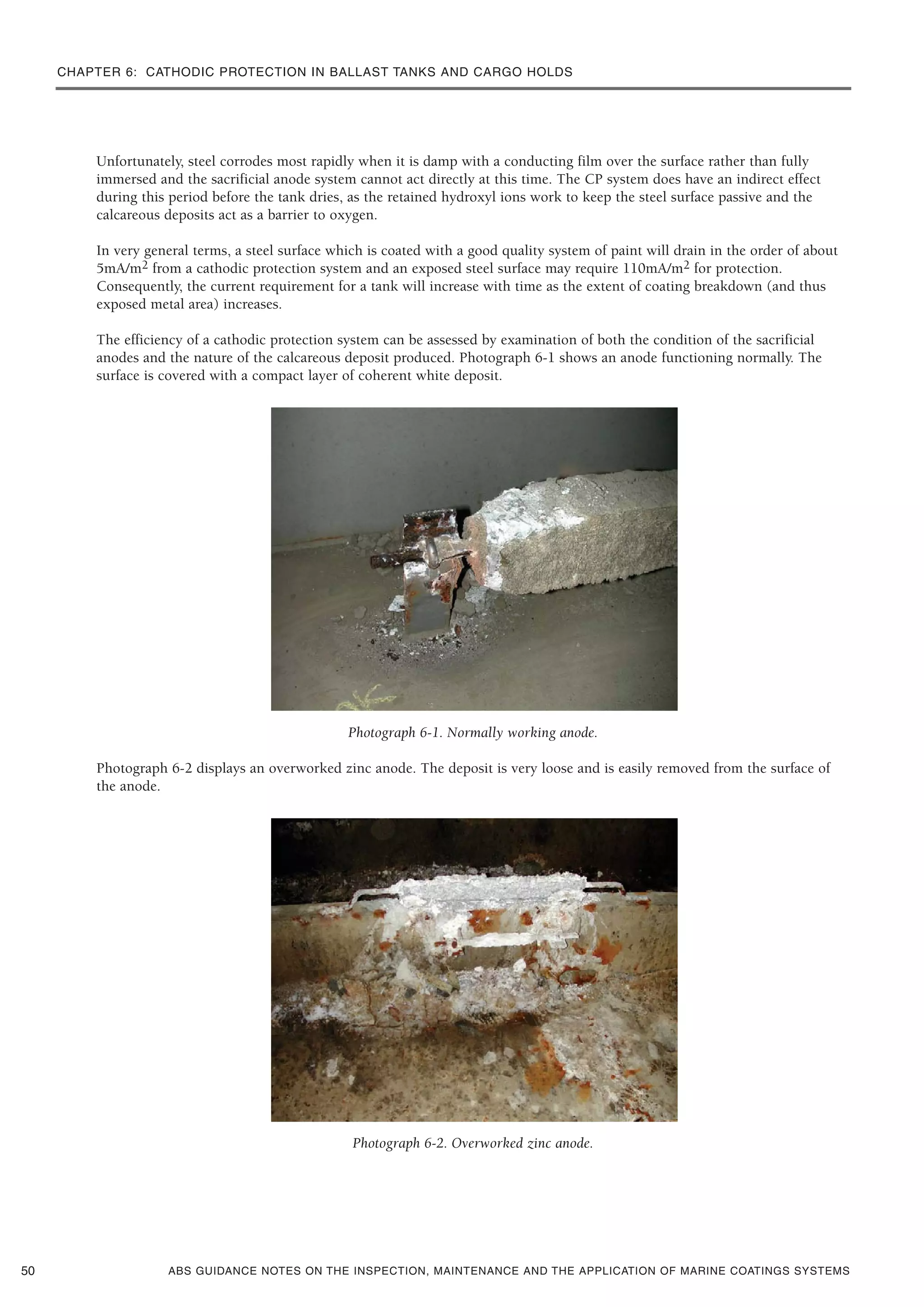 CHAPTER 6: CATHODIC PROTECTION IN BALLAST TANKS AND CARGO HOLDS
ABS GUIDANCE NOTES ON THE INSPECTION, MAINTENANCE AND THE APPLICATION OF MARINE COATINGS SYSTEMS
Unfortunately, steel corrodes most rapidly when it is damp with a conducting film over the surface rather than fully
immersed and the sacrificial anode system cannot act directly at this time. The CP system does have an indirect effect
during this period before the tank dries, as the retained hydroxyl ions work to keep the steel surface passive and the
calcareous deposits act as a barrier to oxygen.
In very general terms, a steel surface which is coated with a good quality system of paint will drain in the order of about
5mA/m2 from a cathodic protection system and an exposed steel surface may require 110mA/m2 for protection.
Consequently, the current requirement for a tank will increase with time as the extent of coating breakdown (and thus
exposed metal area) increases.
The efficiency of a cathodic protection system can be assessed by examination of both the condition of the sacrificial
anodes and the nature of the calcareous deposit produced. Photograph 6-1 shows an anode functioning normally. The
surface is covered with a compact layer of coherent white deposit.
Photograph 6-1. Normally working anode.
Photograph 6-2 displays an overworked zinc anode. The deposit is very loose and is easily removed from the surface of
the anode.
Photograph 6-2. Overworked zinc anode.
50
 