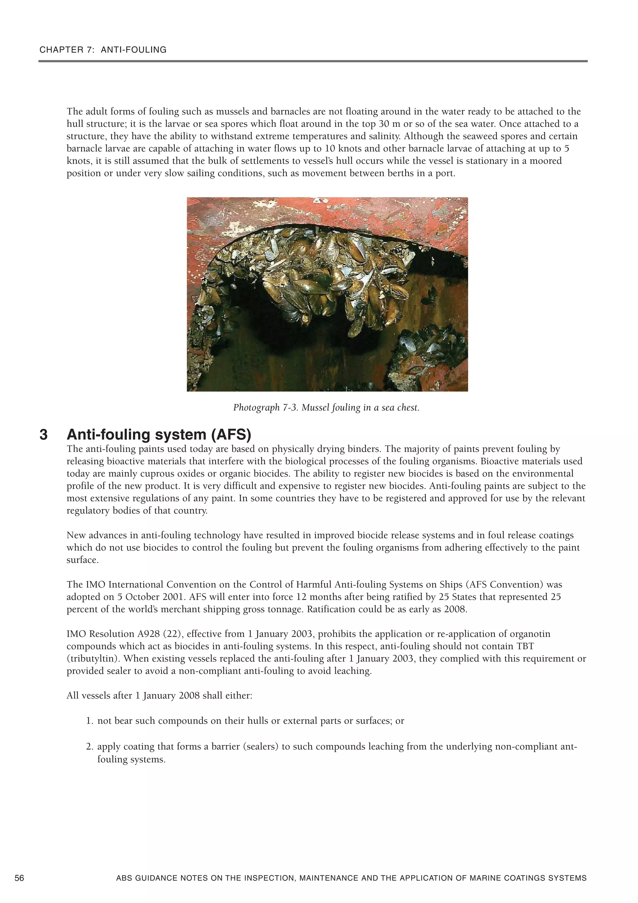 CHAPTER 7: ANTI-FOULING
ABS GUIDANCE NOTES ON THE INSPECTION, MAINTENANCE AND THE APPLICATION OF MARINE COATINGS SYSTEMS
The adult forms of fouling such as mussels and barnacles are not floating around in the water ready to be attached to the
hull structure; it is the larvae or sea spores which float around in the top 30 m or so of the sea water. Once attached to a
structure, they have the ability to withstand extreme temperatures and salinity. Although the seaweed spores and certain
barnacle larvae are capable of attaching in water flows up to 10 knots and other barnacle larvae of attaching at up to 5
knots, it is still assumed that the bulk of settlements to vessel’s hull occurs while the vessel is stationary in a moored
position or under very slow sailing conditions, such as movement between berths in a port.
Photograph 7-3. Mussel fouling in a sea chest.
3 Anti-fouling system (AFS)
The anti-fouling paints used today are based on physically drying binders. The majority of paints prevent fouling by
releasing bioactive materials that interfere with the biological processes of the fouling organisms. Bioactive materials used
today are mainly cuprous oxides or organic biocides. The ability to register new biocides is based on the environmental
profile of the new product. It is very difficult and expensive to register new biocides. Anti-fouling paints are subject to the
most extensive regulations of any paint. In some countries they have to be registered and approved for use by the relevant
regulatory bodies of that country.
New advances in anti-fouling technology have resulted in improved biocide release systems and in foul release coatings
which do not use biocides to control the fouling but prevent the fouling organisms from adhering effectively to the paint
surface.
The IMO International Convention on the Control of Harmful Anti-fouling Systems on Ships (AFS Convention) was
adopted on 5 October 2001. AFS will enter into force 12 months after being ratified by 25 States that represented 25
percent of the world’s merchant shipping gross tonnage. Ratification could be as early as 2008.
IMO Resolution A928 (22), effective from 1 January 2003, prohibits the application or re-application of organotin
compounds which act as biocides in anti-fouling systems. In this respect, anti-fouling should not contain TBT
(tributyltin). When existing vessels replaced the anti-fouling after 1 January 2003, they complied with this requirement or
provided sealer to avoid a non-compliant anti-fouling to avoid leaching.
All vessels after 1 January 2008 shall either:
1. not bear such compounds on their hulls or external parts or surfaces; or
2. apply coating that forms a barrier (sealers) to such compounds leaching from the underlying non-compliant ant-
fouling systems.
56
 