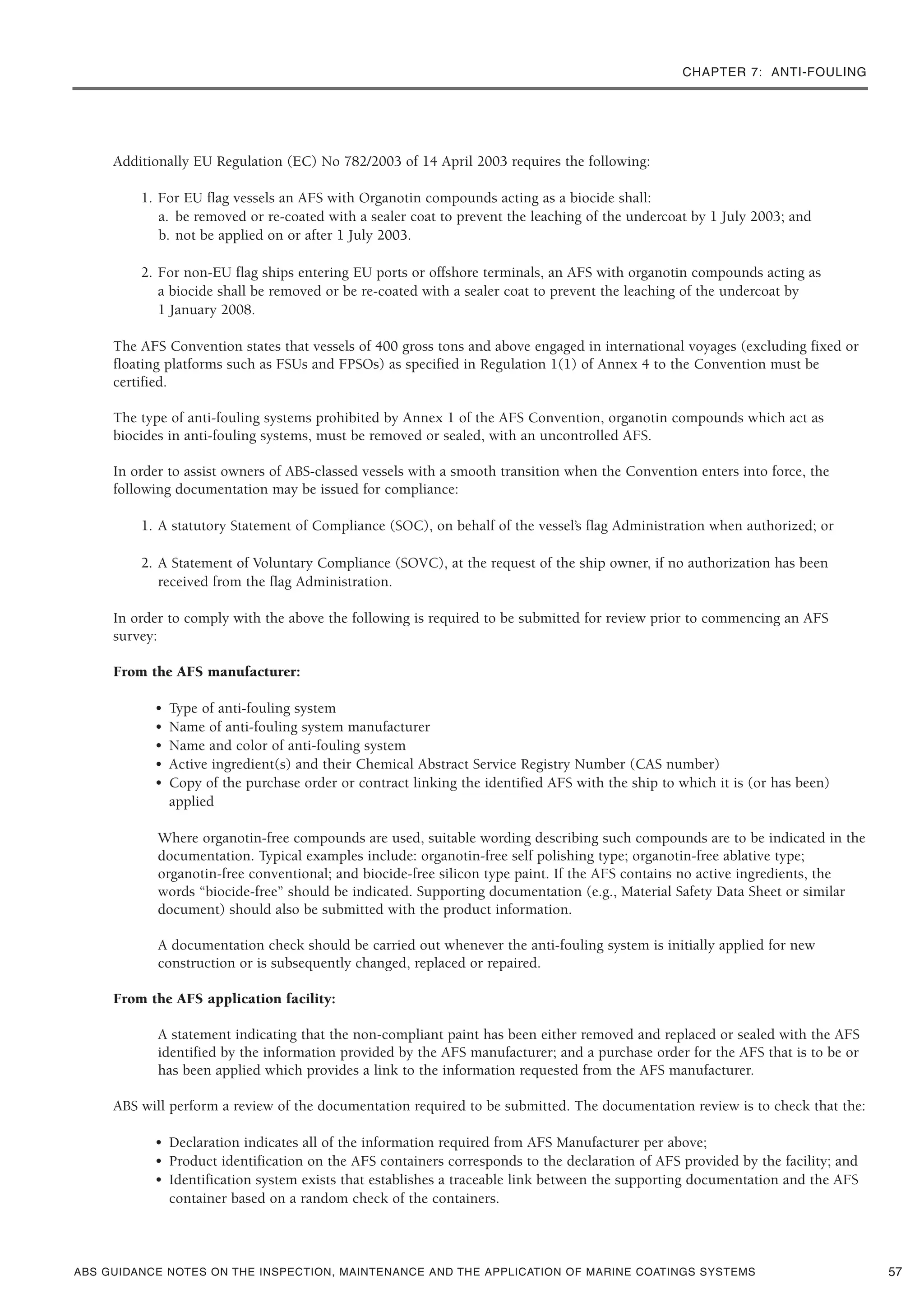 CHAPTER 7: ANTI-FOULING
ABS GUIDANCE NOTES ON THE INSPECTION, MAINTENANCE AND THE APPLICATION OF MARINE COATINGS SYSTEMS
Additionally EU Regulation (EC) No 782/2003 of 14 April 2003 requires the following:
1. For EU flag vessels an AFS with Organotin compounds acting as a biocide shall:
a. be removed or re-coated with a sealer coat to prevent the leaching of the undercoat by 1 July 2003; and
b. not be applied on or after 1 July 2003.
2. For non-EU flag ships entering EU ports or offshore terminals, an AFS with organotin compounds acting as
a biocide shall be removed or be re-coated with a sealer coat to prevent the leaching of the undercoat by
1 January 2008.
The AFS Convention states that vessels of 400 gross tons and above engaged in international voyages (excluding fixed or
floating platforms such as FSUs and FPSOs) as specified in Regulation 1(1) of Annex 4 to the Convention must be
certified.
The type of anti-fouling systems prohibited by Annex 1 of the AFS Convention, organotin compounds which act as
biocides in anti-fouling systems, must be removed or sealed, with an uncontrolled AFS.
In order to assist owners of ABS-classed vessels with a smooth transition when the Convention enters into force, the
following documentation may be issued for compliance:
1. A statutory Statement of Compliance (SOC), on behalf of the vessel’s flag Administration when authorized; or
2. A Statement of Voluntary Compliance (SOVC), at the request of the ship owner, if no authorization has been
received from the flag Administration.
In order to comply with the above the following is required to be submitted for review prior to commencing an AFS
survey:
From the AFS manufacturer:
• Type of anti-fouling system
• Name of anti-fouling system manufacturer
• Name and color of anti-fouling system
• Active ingredient(s) and their Chemical Abstract Service Registry Number (CAS number)
• Copy of the purchase order or contract linking the identified AFS with the ship to which it is (or has been)
applied
Where organotin-free compounds are used, suitable wording describing such compounds are to be indicated in the
documentation. Typical examples include: organotin-free self polishing type; organotin-free ablative type;
organotin-free conventional; and biocide-free silicon type paint. If the AFS contains no active ingredients, the
words “biocide-free” should be indicated. Supporting documentation (e.g., Material Safety Data Sheet or similar
document) should also be submitted with the product information.
A documentation check should be carried out whenever the anti-fouling system is initially applied for new
construction or is subsequently changed, replaced or repaired.
From the AFS application facility:
A statement indicating that the non-compliant paint has been either removed and replaced or sealed with the AFS
identified by the information provided by the AFS manufacturer; and a purchase order for the AFS that is to be or
has been applied which provides a link to the information requested from the AFS manufacturer.
ABS will perform a review of the documentation required to be submitted. The documentation review is to check that the:
• Declaration indicates all of the information required from AFS Manufacturer per above;
• Product identification on the AFS containers corresponds to the declaration of AFS provided by the facility; and
• Identification system exists that establishes a traceable link between the supporting documentation and the AFS
container based on a random check of the containers.
57
 