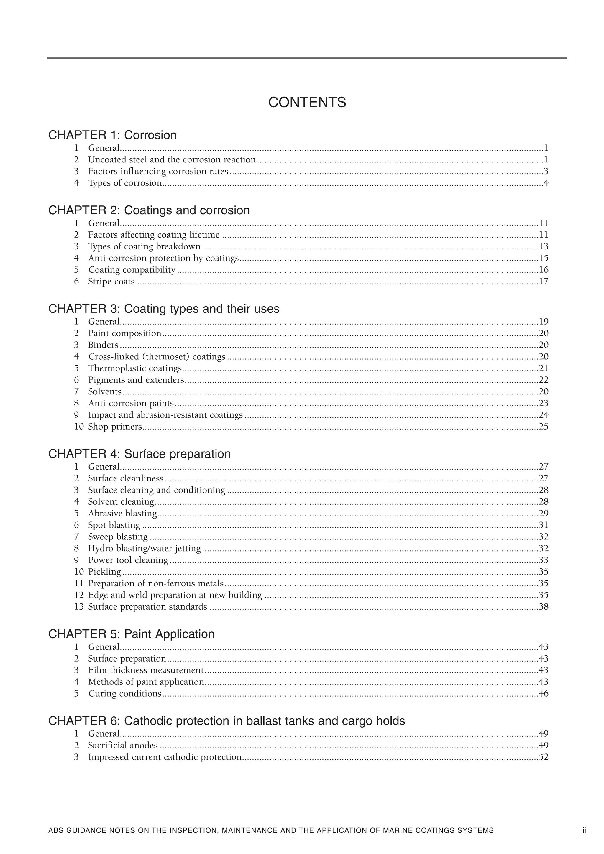 ABS GUIDANCE NOTES ON THE INSPECTION, MAINTENANCE AND THE APPLICATION OF MARINE COATINGS SYSTEMS iii
CONTENTS
CHAPTER 1: Corrosion
1 General..........................................................................................................................................................................1
2 Uncoated steel and the corrosion reaction...................................................................................................................1
3 Factors influencing corrosion rates..............................................................................................................................3
4 Types of corrosion.........................................................................................................................................................4
CHAPTER 2: Coatings and corrosion
1 General........................................................................................................................................................................11
2 Factors affecting coating lifetime ...............................................................................................................................11
3 Types of coating breakdown.......................................................................................................................................13
4 Anti-corrosion protection by coatings........................................................................................................................15
5 Coating compatibility.................................................................................................................................................16
6 Stripe coats .................................................................................................................................................................17
CHAPTER 3: Coating types and their uses
1 General........................................................................................................................................................................19
2 Paint composition.......................................................................................................................................................20
3 Binders........................................................................................................................................................................20
4 Cross-linked (thermoset) coatings .............................................................................................................................20
5 Thermoplastic coatings...............................................................................................................................................21
6 Pigments and extenders..............................................................................................................................................22
7 Solvents.......................................................................................................................................................................20
8 Anti-corrosion paints..................................................................................................................................................23
9 Impact and abrasion-resistant coatings ......................................................................................................................24
10 Shop primers...............................................................................................................................................................25
CHAPTER 4: Surface preparation
1 General........................................................................................................................................................................27
2 Surface cleanliness......................................................................................................................................................27
3 Surface cleaning and conditioning .............................................................................................................................28
4 Solvent cleaning..........................................................................................................................................................28
5 Abrasive blasting.........................................................................................................................................................29
6 Spot blasting ...............................................................................................................................................................31
7 Sweep blasting ............................................................................................................................................................32
8 Hydro blasting/water jetting.......................................................................................................................................32
9 Power tool cleaning....................................................................................................................................................33
10 Pickling.......................................................................................................................................................................35
11 Preparation of non-ferrous metals..............................................................................................................................35
12 Edge and weld preparation at new building ..............................................................................................................35
13 Surface preparation standards ....................................................................................................................................38
CHAPTER 5: Paint Application
1 General........................................................................................................................................................................43
2 Surface preparation.....................................................................................................................................................43
3 Film thickness measurement......................................................................................................................................43
4 Methods of paint application......................................................................................................................................43
5 Curing conditions.......................................................................................................................................................46
CHAPTER 6: Cathodic protection in ballast tanks and cargo holds
1 General........................................................................................................................................................................49
2 Sacrificial anodes ........................................................................................................................................................49
3 Impressed current cathodic protection.......................................................................................................................52
 