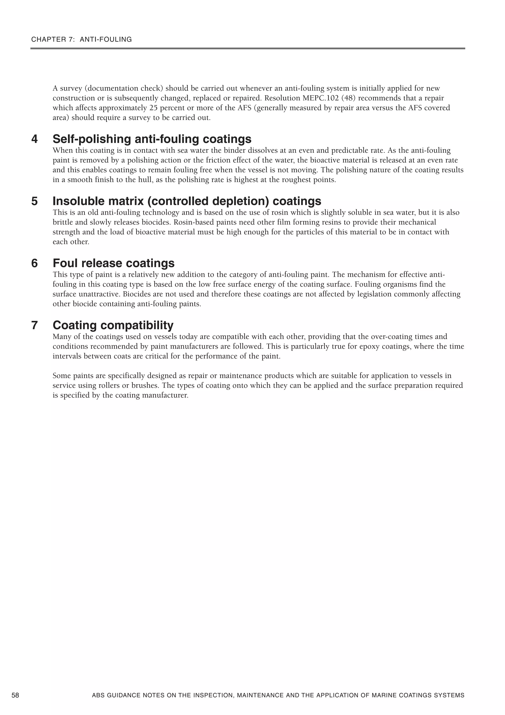 CHAPTER 7: ANTI-FOULING
ABS GUIDANCE NOTES ON THE INSPECTION, MAINTENANCE AND THE APPLICATION OF MARINE COATINGS SYSTEMS
A survey (documentation check) should be carried out whenever an anti-fouling system is initially applied for new
construction or is subsequently changed, replaced or repaired. Resolution MEPC.102 (48) recommends that a repair
which affects approximately 25 percent or more of the AFS (generally measured by repair area versus the AFS covered
area) should require a survey to be carried out.
4 Self-polishing anti-fouling coatings
When this coating is in contact with sea water the binder dissolves at an even and predictable rate. As the anti-fouling
paint is removed by a polishing action or the friction effect of the water, the bioactive material is released at an even rate
and this enables coatings to remain fouling free when the vessel is not moving. The polishing nature of the coating results
in a smooth finish to the hull, as the polishing rate is highest at the roughest points.
5 Insoluble matrix (controlled depletion) coatings
This is an old anti-fouling technology and is based on the use of rosin which is slightly soluble in sea water, but it is also
brittle and slowly releases biocides. Rosin-based paints need other film forming resins to provide their mechanical
strength and the load of bioactive material must be high enough for the particles of this material to be in contact with
each other.
6 Foul release coatings
This type of paint is a relatively new addition to the category of anti-fouling paint. The mechanism for effective anti-
fouling in this coating type is based on the low free surface energy of the coating surface. Fouling organisms find the
surface unattractive. Biocides are not used and therefore these coatings are not affected by legislation commonly affecting
other biocide containing anti-fouling paints.
7 Coating compatibility
Many of the coatings used on vessels today are compatible with each other, providing that the over-coating times and
conditions recommended by paint manufacturers are followed. This is particularly true for epoxy coatings, where the time
intervals between coats are critical for the performance of the paint.
Some paints are specifically designed as repair or maintenance products which are suitable for application to vessels in
service using rollers or brushes. The types of coating onto which they can be applied and the surface preparation required
is specified by the coating manufacturer.
58
 