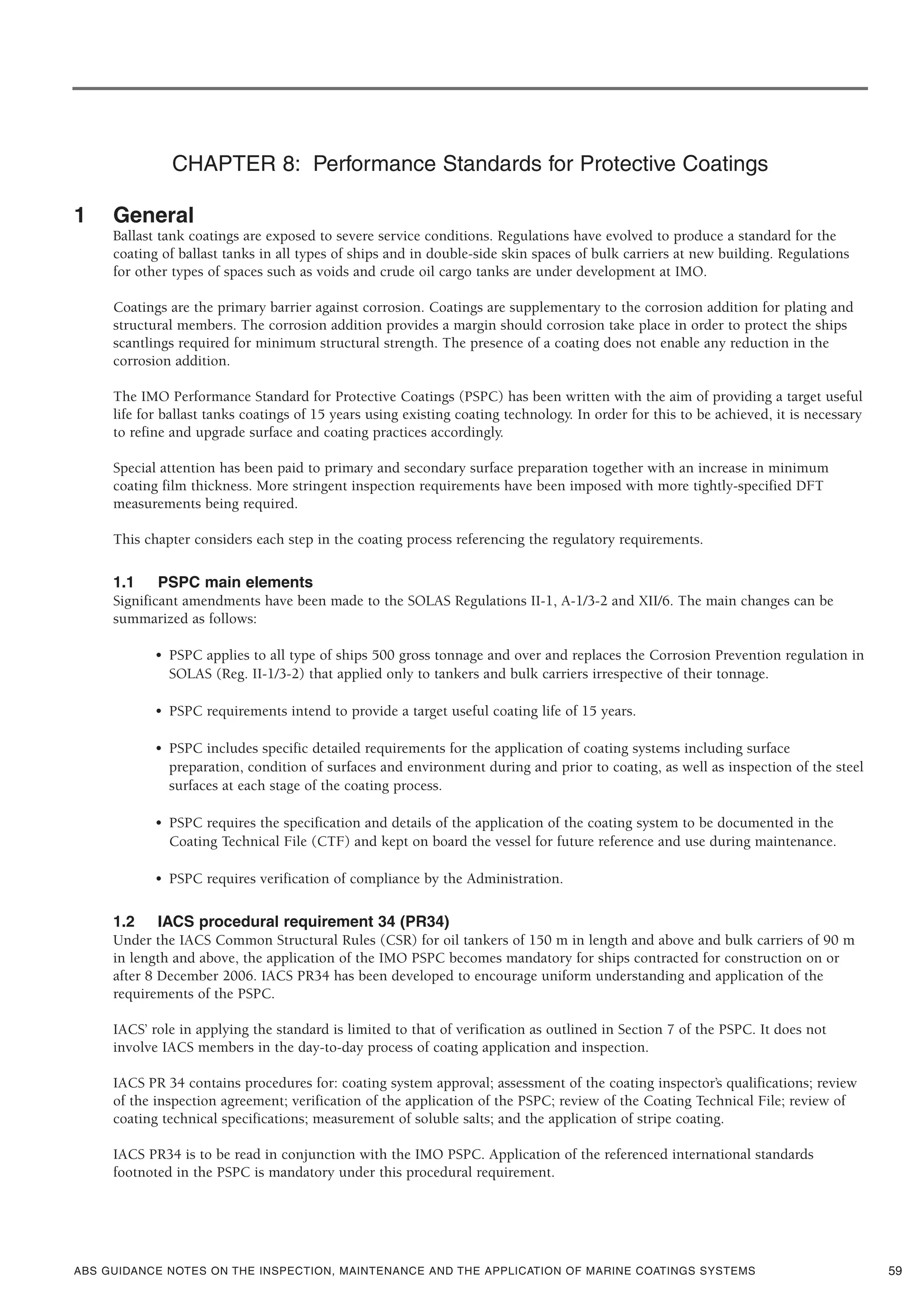 ABS GUIDANCE NOTES ON THE INSPECTION, MAINTENANCE AND THE APPLICATION OF MARINE COATINGS SYSTEMS
CHAPTER 8: Performance Standards for Protective Coatings
1 General
Ballast tank coatings are exposed to severe service conditions. Regulations have evolved to produce a standard for the
coating of ballast tanks in all types of ships and in double-side skin spaces of bulk carriers at new building. Regulations
for other types of spaces such as voids and crude oil cargo tanks are under development at IMO.
Coatings are the primary barrier against corrosion. Coatings are supplementary to the corrosion addition for plating and
structural members. The corrosion addition provides a margin should corrosion take place in order to protect the ships
scantlings required for minimum structural strength. The presence of a coating does not enable any reduction in the
corrosion addition.
The IMO Performance Standard for Protective Coatings (PSPC) has been written with the aim of providing a target useful
life for ballast tanks coatings of 15 years using existing coating technology. In order for this to be achieved, it is necessary
to refine and upgrade surface and coating practices accordingly.
Special attention has been paid to primary and secondary surface preparation together with an increase in minimum
coating film thickness. More stringent inspection requirements have been imposed with more tightly-specified DFT
measurements being required.
This chapter considers each step in the coating process referencing the regulatory requirements.
1.1 PSPC main elements
Significant amendments have been made to the SOLAS Regulations II-1, A-1/3-2 and XII/6. The main changes can be
summarized as follows:
• PSPC applies to all type of ships 500 gross tonnage and over and replaces the Corrosion Prevention regulation in
SOLAS (Reg. II-1/3-2) that applied only to tankers and bulk carriers irrespective of their tonnage.
• PSPC requirements intend to provide a target useful coating life of 15 years.
• PSPC includes specific detailed requirements for the application of coating systems including surface
preparation, condition of surfaces and environment during and prior to coating, as well as inspection of the steel
surfaces at each stage of the coating process.
• PSPC requires the specification and details of the application of the coating system to be documented in the
Coating Technical File (CTF) and kept on board the vessel for future reference and use during maintenance.
• PSPC requires verification of compliance by the Administration.
1.2 IACS procedural requirement 34 (PR34)
Under the IACS Common Structural Rules (CSR) for oil tankers of 150 m in length and above and bulk carriers of 90 m
in length and above, the application of the IMO PSPC becomes mandatory for ships contracted for construction on or
after 8 December 2006. IACS PR34 has been developed to encourage uniform understanding and application of the
requirements of the PSPC.
IACS’ role in applying the standard is limited to that of verification as outlined in Section 7 of the PSPC. It does not
involve IACS members in the day-to-day process of coating application and inspection.
IACS PR 34 contains procedures for: coating system approval; assessment of the coating inspector’s qualifications; review
of the inspection agreement; verification of the application of the PSPC; review of the Coating Technical File; review of
coating technical specifications; measurement of soluble salts; and the application of stripe coating.
IACS PR34 is to be read in conjunction with the IMO PSPC. Application of the referenced international standards
footnoted in the PSPC is mandatory under this procedural requirement.
59
 