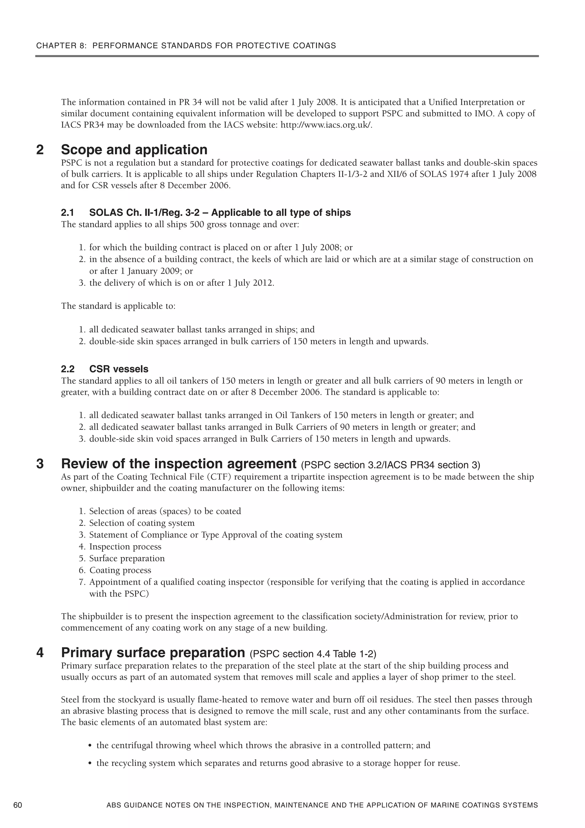 ABS GUIDANCE NOTES ON THE INSPECTION, MAINTENANCE AND THE APPLICATION OF MARINE COATINGS SYSTEMS
The information contained in PR 34 will not be valid after 1 July 2008. It is anticipated that a Unified Interpretation or
similar document containing equivalent information will be developed to support PSPC and submitted to IMO. A copy of
IACS PR34 may be downloaded from the IACS website: http://www.iacs.org.uk/.
2 Scope and application
PSPC is not a regulation but a standard for protective coatings for dedicated seawater ballast tanks and double-skin spaces
of bulk carriers. It is applicable to all ships under Regulation Chapters II-1/3-2 and XII/6 of SOLAS 1974 after 1 July 2008
and for CSR vessels after 8 December 2006.
2.1 SOLAS Ch. II-1/Reg. 3-2 – Applicable to all type of ships
The standard applies to all ships 500 gross tonnage and over:
1. for which the building contract is placed on or after 1 July 2008; or
2. in the absence of a building contract, the keels of which are laid or which are at a similar stage of construction on
or after 1 January 2009; or
3. the delivery of which is on or after 1 July 2012.
The standard is applicable to:
1. all dedicated seawater ballast tanks arranged in ships; and
2. double-side skin spaces arranged in bulk carriers of 150 meters in length and upwards.
2.2 CSR vessels
The standard applies to all oil tankers of 150 meters in length or greater and all bulk carriers of 90 meters in length or
greater, with a building contract date on or after 8 December 2006. The standard is applicable to:
1. all dedicated seawater ballast tanks arranged in Oil Tankers of 150 meters in length or greater; and
2. all dedicated seawater ballast tanks arranged in Bulk Carriers of 90 meters in length or greater; and
3. double-side skin void spaces arranged in Bulk Carriers of 150 meters in length and upwards.
3 Review of the inspection agreement (PSPC section 3.2/IACS PR34 section 3)
As part of the Coating Technical File (CTF) requirement a tripartite inspection agreement is to be made between the ship
owner, shipbuilder and the coating manufacturer on the following items:
1. Selection of areas (spaces) to be coated
2. Selection of coating system
3. Statement of Compliance or Type Approval of the coating system
4. Inspection process
5. Surface preparation
6. Coating process
7. Appointment of a qualified coating inspector (responsible for verifying that the coating is applied in accordance
with the PSPC)
The shipbuilder is to present the inspection agreement to the classification society/Administration for review, prior to
commencement of any coating work on any stage of a new building.
4 Primary surface preparation (PSPC section 4.4 Table 1-2)
Primary surface preparation relates to the preparation of the steel plate at the start of the ship building process and
usually occurs as part of an automated system that removes mill scale and applies a layer of shop primer to the steel.
Steel from the stockyard is usually flame-heated to remove water and burn off oil residues. The steel then passes through
an abrasive blasting process that is designed to remove the mill scale, rust and any other contaminants from the surface.
The basic elements of an automated blast system are:
• the centrifugal throwing wheel which throws the abrasive in a controlled pattern; and
• the recycling system which separates and returns good abrasive to a storage hopper for reuse.
60
CHAPTER 8: PERFORMANCE STANDARDS FOR PROTECTIVE COATINGS
 
