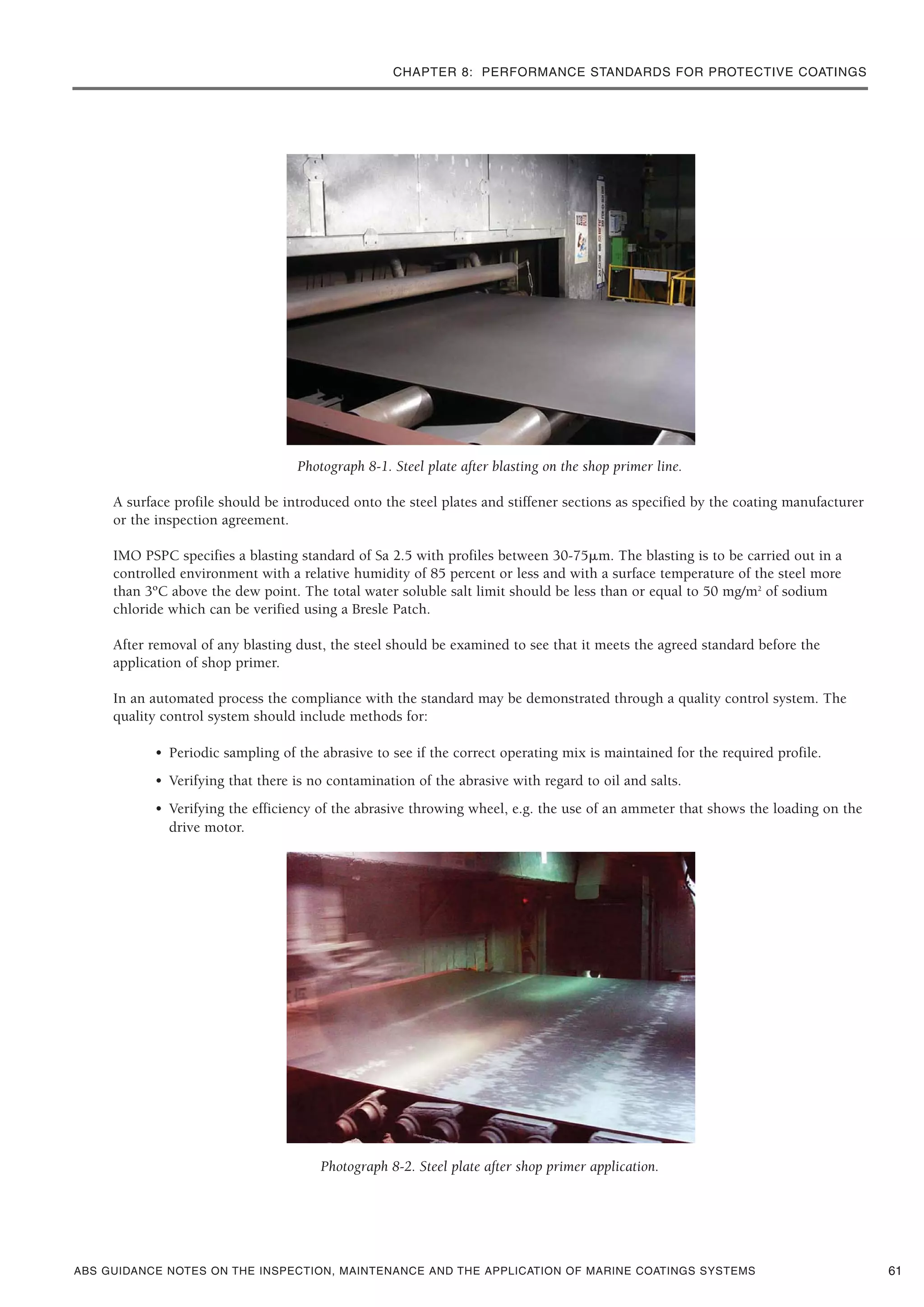CHAPTER 8: PERFORMANCE STANDARDS FOR PROTECTIVE COATINGS
ABS GUIDANCE NOTES ON THE INSPECTION, MAINTENANCE AND THE APPLICATION OF MARINE COATINGS SYSTEMS
Photograph 8-1. Steel plate after blasting on the shop primer line.
A surface profile should be introduced onto the steel plates and stiffener sections as specified by the coating manufacturer
or the inspection agreement.
IMO PSPC specifies a blasting standard of Sa 2.5 with profiles between 30-75␮m. The blasting is to be carried out in a
controlled environment with a relative humidity of 85 percent or less and with a surface temperature of the steel more
than 3ºC above the dew point. The total water soluble salt limit should be less than or equal to 50 mg/m2
of sodium
chloride which can be verified using a Bresle Patch.
After removal of any blasting dust, the steel should be examined to see that it meets the agreed standard before the
application of shop primer.
In an automated process the compliance with the standard may be demonstrated through a quality control system. The
quality control system should include methods for:
• Periodic sampling of the abrasive to see if the correct operating mix is maintained for the required profile.
• Verifying that there is no contamination of the abrasive with regard to oil and salts.
• Verifying the efficiency of the abrasive throwing wheel, e.g. the use of an ammeter that shows the loading on the
drive motor.
Photograph 8-2. Steel plate after shop primer application.
61
 