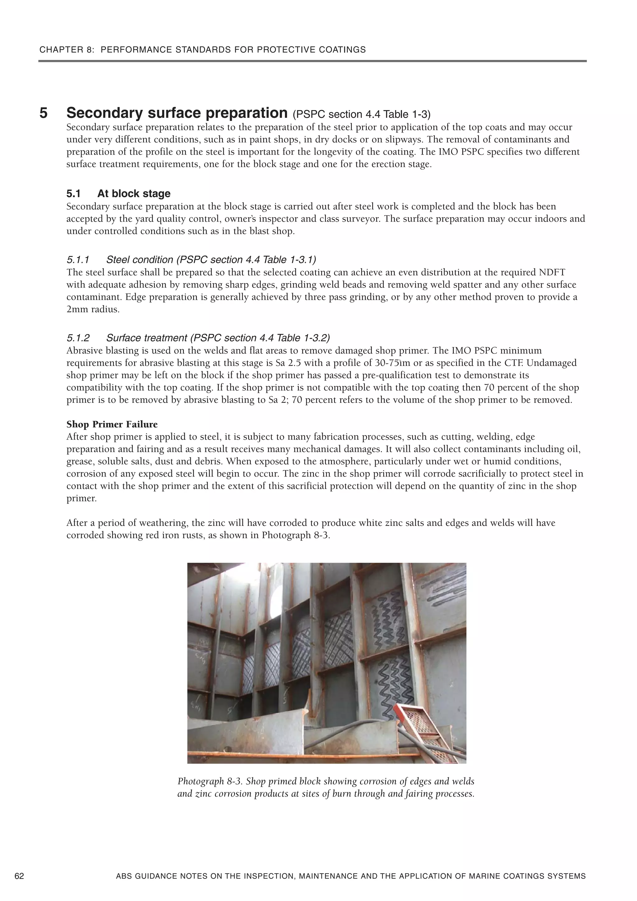 CHAPTER 8: PERFORMANCE STANDARDS FOR PROTECTIVE COATINGS
ABS GUIDANCE NOTES ON THE INSPECTION, MAINTENANCE AND THE APPLICATION OF MARINE COATINGS SYSTEMS
5 Secondary surface preparation (PSPC section 4.4 Table 1-3)
Secondary surface preparation relates to the preparation of the steel prior to application of the top coats and may occur
under very different conditions, such as in paint shops, in dry docks or on slipways. The removal of contaminants and
preparation of the profile on the steel is important for the longevity of the coating. The IMO PSPC specifies two different
surface treatment requirements, one for the block stage and one for the erection stage.
5.1 At block stage
Secondary surface preparation at the block stage is carried out after steel work is completed and the block has been
accepted by the yard quality control, owner’s inspector and class surveyor. The surface preparation may occur indoors and
under controlled conditions such as in the blast shop.
5.1.1 Steel condition (PSPC section 4.4 Table 1-3.1)
The steel surface shall be prepared so that the selected coating can achieve an even distribution at the required NDFT
with adequate adhesion by removing sharp edges, grinding weld beads and removing weld spatter and any other surface
contaminant. Edge preparation is generally achieved by three pass grinding, or by any other method proven to provide a
2mm radius.
5.1.2 Surface treatment (PSPC section 4.4 Table 1-3.2)
Abrasive blasting is used on the welds and flat areas to remove damaged shop primer. The IMO PSPC minimum
requirements for abrasive blasting at this stage is Sa 2.5 with a profile of 30-75ìm or as specified in the CTF. Undamaged
shop primer may be left on the block if the shop primer has passed a pre-qualification test to demonstrate its
compatibility with the top coating. If the shop primer is not compatible with the top coating then 70 percent of the shop
primer is to be removed by abrasive blasting to Sa 2; 70 percent refers to the volume of the shop primer to be removed.
Shop Primer Failure
After shop primer is applied to steel, it is subject to many fabrication processes, such as cutting, welding, edge
preparation and fairing and as a result receives many mechanical damages. It will also collect contaminants including oil,
grease, soluble salts, dust and debris. When exposed to the atmosphere, particularly under wet or humid conditions,
corrosion of any exposed steel will begin to occur. The zinc in the shop primer will corrode sacrificially to protect steel in
contact with the shop primer and the extent of this sacrificial protection will depend on the quantity of zinc in the shop
primer.
After a period of weathering, the zinc will have corroded to produce white zinc salts and edges and welds will have
corroded showing red iron rusts, as shown in Photograph 8-3.
Photograph 8-3. Shop primed block showing corrosion of edges and welds
and zinc corrosion products at sites of burn through and fairing processes.
62
 