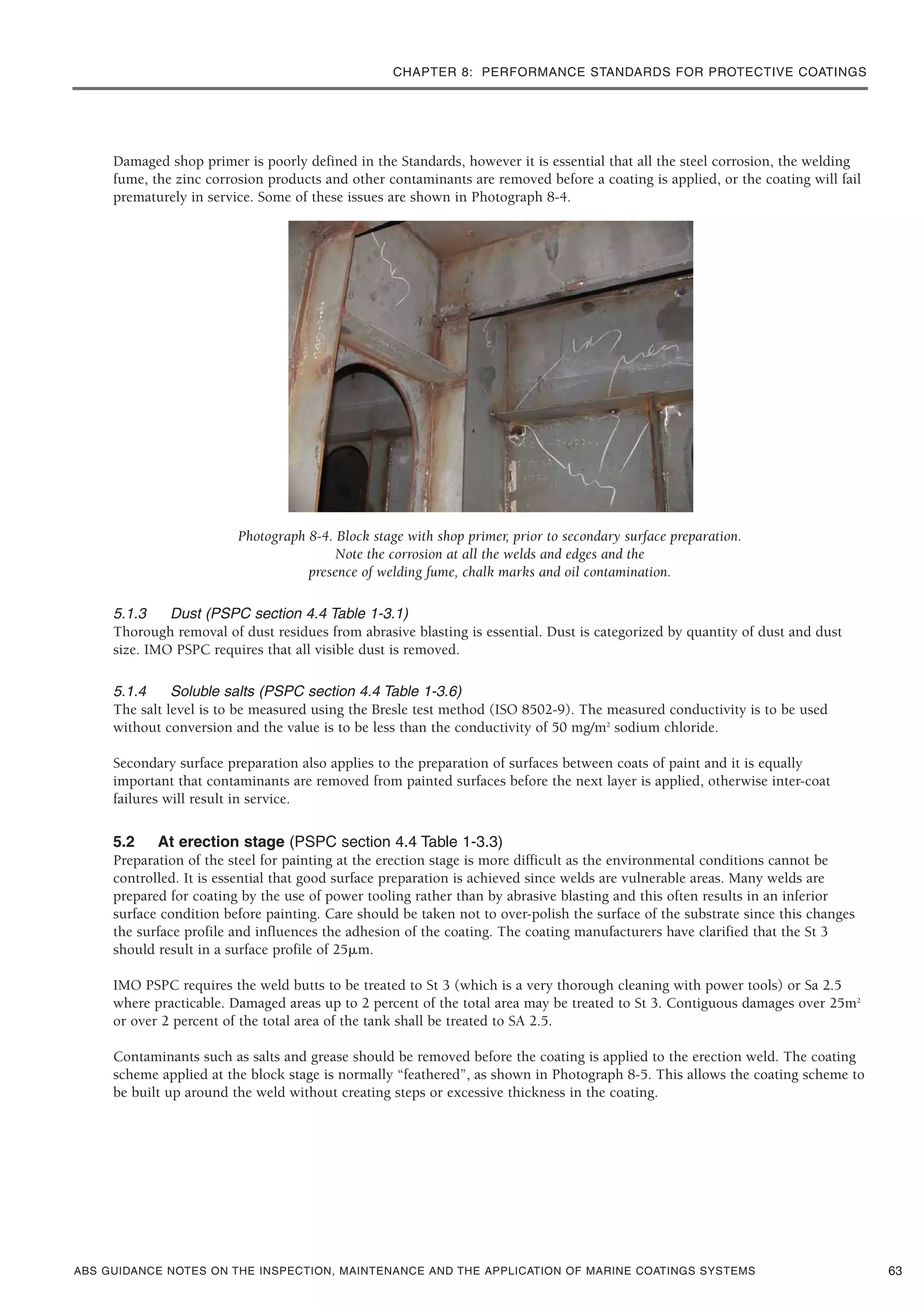 CHAPTER 8: PERFORMANCE STANDARDS FOR PROTECTIVE COATINGS
ABS GUIDANCE NOTES ON THE INSPECTION, MAINTENANCE AND THE APPLICATION OF MARINE COATINGS SYSTEMS
Damaged shop primer is poorly defined in the Standards, however it is essential that all the steel corrosion, the welding
fume, the zinc corrosion products and other contaminants are removed before a coating is applied, or the coating will fail
prematurely in service. Some of these issues are shown in Photograph 8-4.
Photograph 8-4. Block stage with shop primer, prior to secondary surface preparation.
Note the corrosion at all the welds and edges and the
presence of welding fume, chalk marks and oil contamination.
5.1.3 Dust (PSPC section 4.4 Table 1-3.1)
Thorough removal of dust residues from abrasive blasting is essential. Dust is categorized by quantity of dust and dust
size. IMO PSPC requires that all visible dust is removed.
5.1.4 Soluble salts (PSPC section 4.4 Table 1-3.6)
The salt level is to be measured using the Bresle test method (ISO 8502-9). The measured conductivity is to be used
without conversion and the value is to be less than the conductivity of 50 mg/m2
sodium chloride.
Secondary surface preparation also applies to the preparation of surfaces between coats of paint and it is equally
important that contaminants are removed from painted surfaces before the next layer is applied, otherwise inter-coat
failures will result in service.
5.2 At erection stage (PSPC section 4.4 Table 1-3.3)
Preparation of the steel for painting at the erection stage is more difficult as the environmental conditions cannot be
controlled. It is essential that good surface preparation is achieved since welds are vulnerable areas. Many welds are
prepared for coating by the use of power tooling rather than by abrasive blasting and this often results in an inferior
surface condition before painting. Care should be taken not to over-polish the surface of the substrate since this changes
the surface profile and influences the adhesion of the coating. The coating manufacturers have clarified that the St 3
should result in a surface profile of 25␮m.
IMO PSPC requires the weld butts to be treated to St 3 (which is a very thorough cleaning with power tools) or Sa 2.5
where practicable. Damaged areas up to 2 percent of the total area may be treated to St 3. Contiguous damages over 25m2
or over 2 percent of the total area of the tank shall be treated to SA 2.5.
Contaminants such as salts and grease should be removed before the coating is applied to the erection weld. The coating
scheme applied at the block stage is normally “feathered”, as shown in Photograph 8-5. This allows the coating scheme to
be built up around the weld without creating steps or excessive thickness in the coating.
63
 