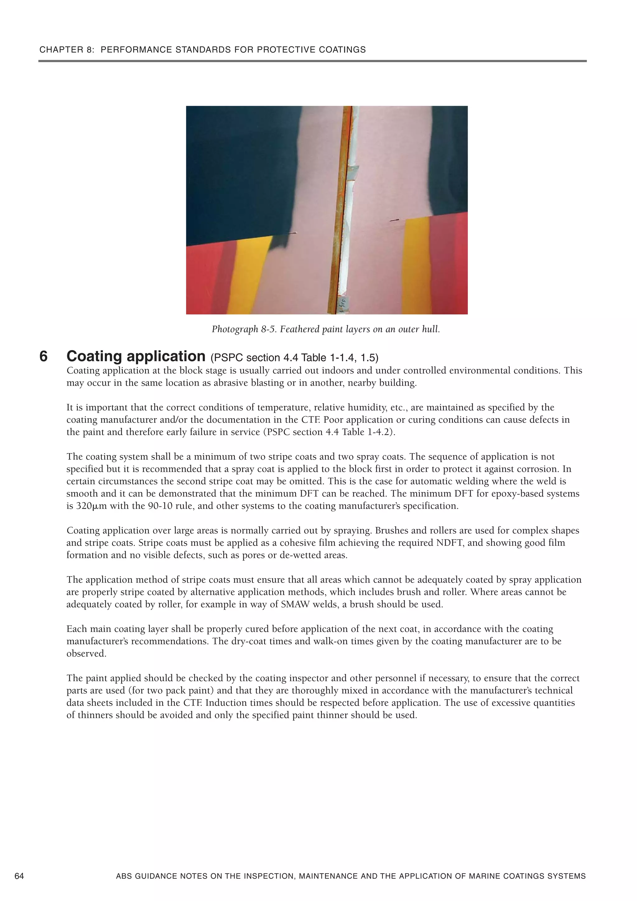 CHAPTER 8: PERFORMANCE STANDARDS FOR PROTECTIVE COATINGS
ABS GUIDANCE NOTES ON THE INSPECTION, MAINTENANCE AND THE APPLICATION OF MARINE COATINGS SYSTEMS
Photograph 8-5. Feathered paint layers on an outer hull.
6 Coating application (PSPC section 4.4 Table 1-1.4, 1.5)
Coating application at the block stage is usually carried out indoors and under controlled environmental conditions. This
may occur in the same location as abrasive blasting or in another, nearby building.
It is important that the correct conditions of temperature, relative humidity, etc., are maintained as specified by the
coating manufacturer and/or the documentation in the CTF. Poor application or curing conditions can cause defects in
the paint and therefore early failure in service (PSPC section 4.4 Table 1-4.2).
The coating system shall be a minimum of two stripe coats and two spray coats. The sequence of application is not
specified but it is recommended that a spray coat is applied to the block first in order to protect it against corrosion. In
certain circumstances the second stripe coat may be omitted. This is the case for automatic welding where the weld is
smooth and it can be demonstrated that the minimum DFT can be reached. The minimum DFT for epoxy-based systems
is 320␮m with the 90-10 rule, and other systems to the coating manufacturer’s specification.
Coating application over large areas is normally carried out by spraying. Brushes and rollers are used for complex shapes
and stripe coats. Stripe coats must be applied as a cohesive film achieving the required NDFT, and showing good film
formation and no visible defects, such as pores or de-wetted areas.
The application method of stripe coats must ensure that all areas which cannot be adequately coated by spray application
are properly stripe coated by alternative application methods, which includes brush and roller. Where areas cannot be
adequately coated by roller, for example in way of SMAW welds, a brush should be used.
Each main coating layer shall be properly cured before application of the next coat, in accordance with the coating
manufacturer’s recommendations. The dry-coat times and walk-on times given by the coating manufacturer are to be
observed.
The paint applied should be checked by the coating inspector and other personnel if necessary, to ensure that the correct
parts are used (for two pack paint) and that they are thoroughly mixed in accordance with the manufacturer’s technical
data sheets included in the CTF. Induction times should be respected before application. The use of excessive quantities
of thinners should be avoided and only the specified paint thinner should be used.
64
 
