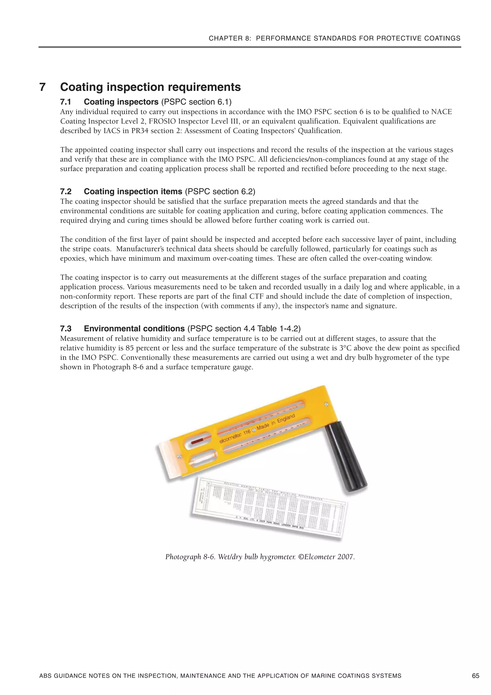 CHAPTER 8: PERFORMANCE STANDARDS FOR PROTECTIVE COATINGS
ABS GUIDANCE NOTES ON THE INSPECTION, MAINTENANCE AND THE APPLICATION OF MARINE COATINGS SYSTEMS
7 Coating inspection requirements
7.1 Coating inspectors (PSPC section 6.1)
Any individual required to carry out inspections in accordance with the IMO PSPC section 6 is to be qualified to NACE
Coating Inspector Level 2, FROSIO Inspector Level III, or an equivalent qualification. Equivalent qualifications are
described by IACS in PR34 section 2: Assessment of Coating Inspectors’ Qualification.
The appointed coating inspector shall carry out inspections and record the results of the inspection at the various stages
and verify that these are in compliance with the IMO PSPC. All deficiencies/non-compliances found at any stage of the
surface preparation and coating application process shall be reported and rectified before proceeding to the next stage.
7.2 Coating inspection items (PSPC section 6.2)
The coating inspector should be satisfied that the surface preparation meets the agreed standards and that the
environmental conditions are suitable for coating application and curing, before coating application commences. The
required drying and curing times should be allowed before further coating work is carried out.
The condition of the first layer of paint should be inspected and accepted before each successive layer of paint, including
the stripe coats. Manufacturer’s technical data sheets should be carefully followed, particularly for coatings such as
epoxies, which have minimum and maximum over-coating times. These are often called the over-coating window.
The coating inspector is to carry out measurements at the different stages of the surface preparation and coating
application process. Various measurements need to be taken and recorded usually in a daily log and where applicable, in a
non-conformity report. These reports are part of the final CTF and should include the date of completion of inspection,
description of the results of the inspection (with comments if any), the inspector’s name and signature.
7.3 Environmental conditions (PSPC section 4.4 Table 1-4.2)
Measurement of relative humidity and surface temperature is to be carried out at different stages, to assure that the
relative humidity is 85 percent or less and the surface temperature of the substrate is 3°C above the dew point as specified
in the IMO PSPC. Conventionally these measurements are carried out using a wet and dry bulb hygrometer of the type
shown in Photograph 8-6 and a surface temperature gauge.
Photograph 8-6. Wet/dry bulb hygrometer. ©Elcometer 2007.
65
 