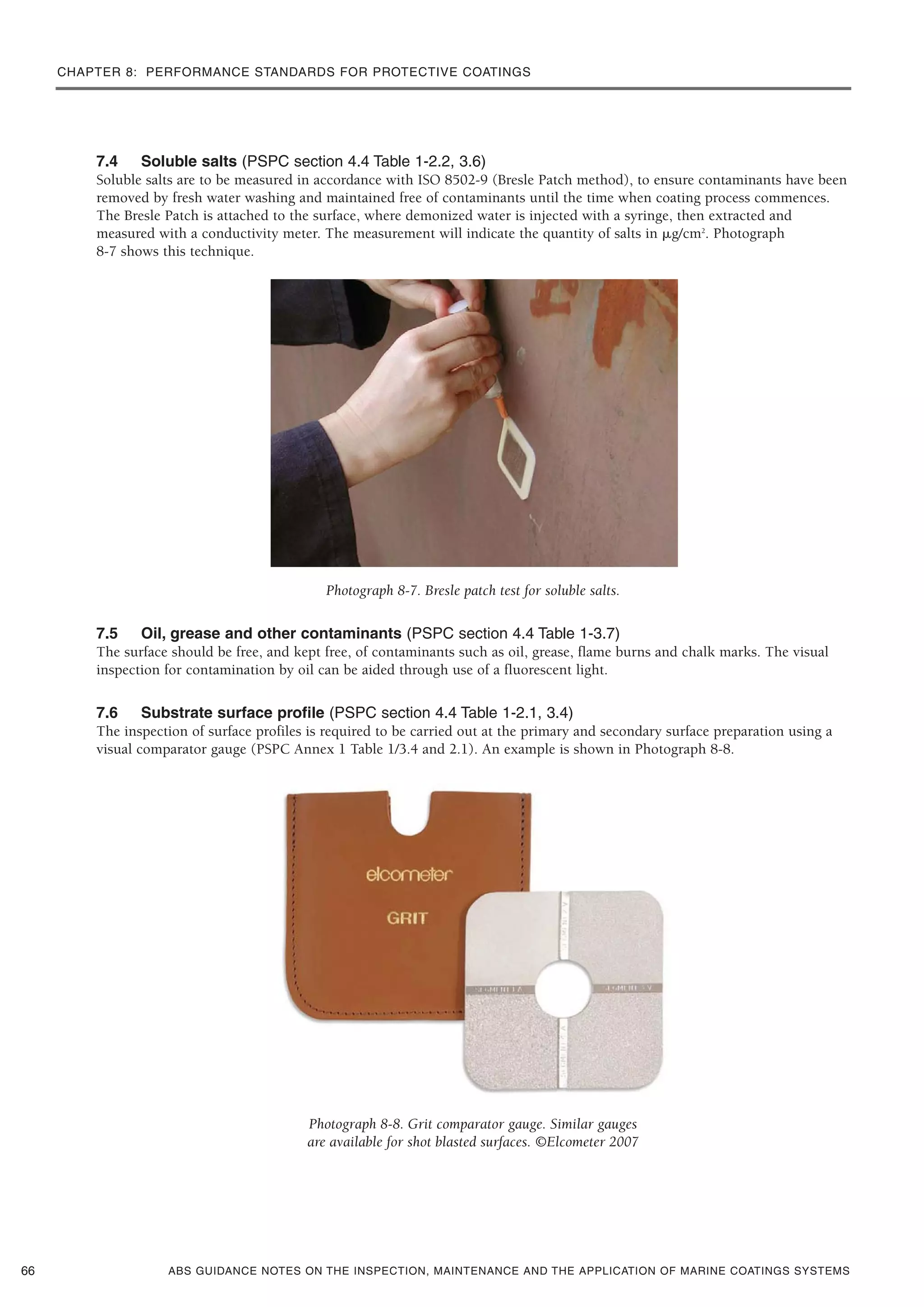 CHAPTER 8: PERFORMANCE STANDARDS FOR PROTECTIVE COATINGS
ABS GUIDANCE NOTES ON THE INSPECTION, MAINTENANCE AND THE APPLICATION OF MARINE COATINGS SYSTEMS
7.4 Soluble salts (PSPC section 4.4 Table 1-2.2, 3.6)
Soluble salts are to be measured in accordance with ISO 8502-9 (Bresle Patch method), to ensure contaminants have been
removed by fresh water washing and maintained free of contaminants until the time when coating process commences.
The Bresle Patch is attached to the surface, where demonized water is injected with a syringe, then extracted and
measured with a conductivity meter. The measurement will indicate the quantity of salts in ␮g/cm2
. Photograph
8-7 shows this technique.
Photograph 8-7. Bresle patch test for soluble salts.
7.5 Oil, grease and other contaminants (PSPC section 4.4 Table 1-3.7)
The surface should be free, and kept free, of contaminants such as oil, grease, flame burns and chalk marks. The visual
inspection for contamination by oil can be aided through use of a fluorescent light.
7.6 Substrate surface profile (PSPC section 4.4 Table 1-2.1, 3.4)
The inspection of surface profiles is required to be carried out at the primary and secondary surface preparation using a
visual comparator gauge (PSPC Annex 1 Table 1/3.4 and 2.1). An example is shown in Photograph 8-8.
Photograph 8-8. Grit comparator gauge. Similar gauges
are available for shot blasted surfaces. ©Elcometer 2007
66
 