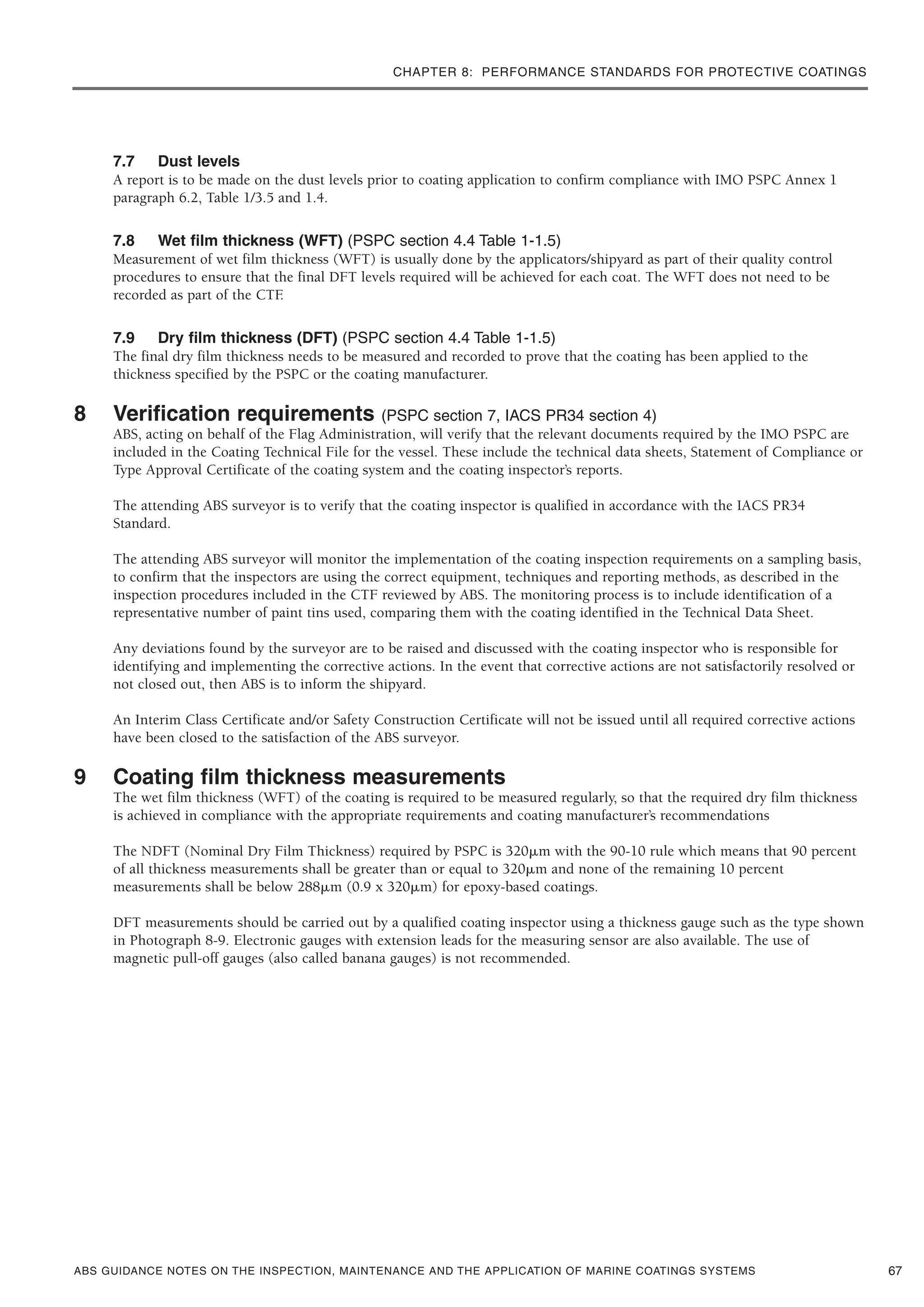 CHAPTER 8: PERFORMANCE STANDARDS FOR PROTECTIVE COATINGS
ABS GUIDANCE NOTES ON THE INSPECTION, MAINTENANCE AND THE APPLICATION OF MARINE COATINGS SYSTEMS
7.7 Dust levels
A report is to be made on the dust levels prior to coating application to confirm compliance with IMO PSPC Annex 1
paragraph 6.2, Table 1/3.5 and 1.4.
7.8 Wet film thickness (WFT) (PSPC section 4.4 Table 1-1.5)
Measurement of wet film thickness (WFT) is usually done by the applicators/shipyard as part of their quality control
procedures to ensure that the final DFT levels required will be achieved for each coat. The WFT does not need to be
recorded as part of the CTF.
7.9 Dry film thickness (DFT) (PSPC section 4.4 Table 1-1.5)
The final dry film thickness needs to be measured and recorded to prove that the coating has been applied to the
thickness specified by the PSPC or the coating manufacturer.
8 Verification requirements (PSPC section 7, IACS PR34 section 4)
ABS, acting on behalf of the Flag Administration, will verify that the relevant documents required by the IMO PSPC are
included in the Coating Technical File for the vessel. These include the technical data sheets, Statement of Compliance or
Type Approval Certificate of the coating system and the coating inspector’s reports.
The attending ABS surveyor is to verify that the coating inspector is qualified in accordance with the IACS PR34
Standard.
The attending ABS surveyor will monitor the implementation of the coating inspection requirements on a sampling basis,
to confirm that the inspectors are using the correct equipment, techniques and reporting methods, as described in the
inspection procedures included in the CTF reviewed by ABS. The monitoring process is to include identification of a
representative number of paint tins used, comparing them with the coating identified in the Technical Data Sheet.
Any deviations found by the surveyor are to be raised and discussed with the coating inspector who is responsible for
identifying and implementing the corrective actions. In the event that corrective actions are not satisfactorily resolved or
not closed out, then ABS is to inform the shipyard.
An Interim Class Certificate and/or Safety Construction Certificate will not be issued until all required corrective actions
have been closed to the satisfaction of the ABS surveyor.
9 Coating film thickness measurements
The wet film thickness (WFT) of the coating is required to be measured regularly, so that the required dry film thickness
is achieved in compliance with the appropriate requirements and coating manufacturer’s recommendations
The NDFT (Nominal Dry Film Thickness) required by PSPC is 320␮m with the 90-10 rule which means that 90 percent
of all thickness measurements shall be greater than or equal to 320␮m and none of the remaining 10 percent
measurements shall be below 288␮m (0.9 x 320␮m) for epoxy-based coatings.
DFT measurements should be carried out by a qualified coating inspector using a thickness gauge such as the type shown
in Photograph 8-9. Electronic gauges with extension leads for the measuring sensor are also available. The use of
magnetic pull-off gauges (also called banana gauges) is not recommended.
67
 
