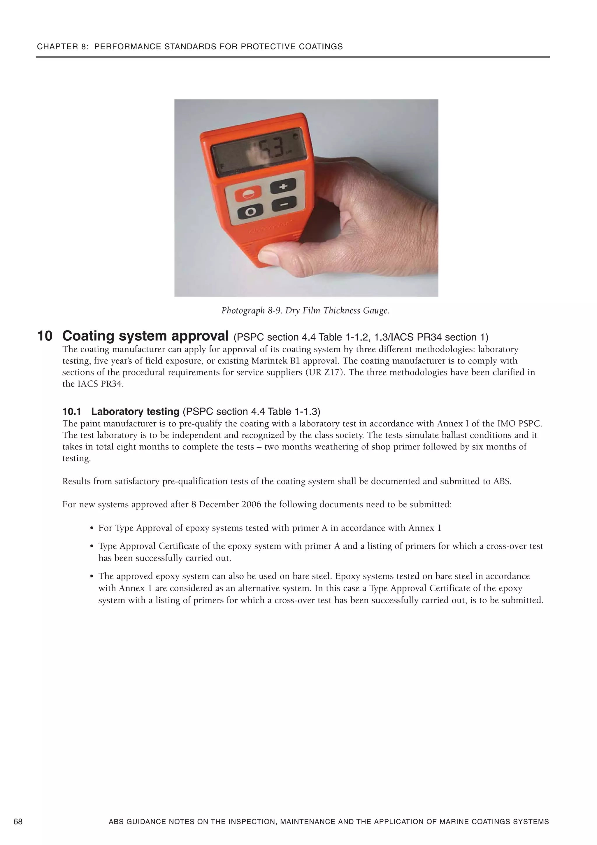 CHAPTER 8: PERFORMANCE STANDARDS FOR PROTECTIVE COATINGS
ABS GUIDANCE NOTES ON THE INSPECTION, MAINTENANCE AND THE APPLICATION OF MARINE COATINGS SYSTEMS
Photograph 8-9. Dry Film Thickness Gauge.
10 Coating system approval (PSPC section 4.4 Table 1-1.2, 1.3/IACS PR34 section 1)
The coating manufacturer can apply for approval of its coating system by three different methodologies: laboratory
testing, five year’s of field exposure, or existing Marintek B1 approval. The coating manufacturer is to comply with
sections of the procedural requirements for service suppliers (UR Z17). The three methodologies have been clarified in
the IACS PR34.
10.1 Laboratory testing (PSPC section 4.4 Table 1-1.3)
The paint manufacturer is to pre-qualify the coating with a laboratory test in accordance with Annex I of the IMO PSPC.
The test laboratory is to be independent and recognized by the class society. The tests simulate ballast conditions and it
takes in total eight months to complete the tests – two months weathering of shop primer followed by six months of
testing.
Results from satisfactory pre-qualification tests of the coating system shall be documented and submitted to ABS.
For new systems approved after 8 December 2006 the following documents need to be submitted:
• For Type Approval of epoxy systems tested with primer A in accordance with Annex 1
• Type Approval Certificate of the epoxy system with primer A and a listing of primers for which a cross-over test
has been successfully carried out.
• The approved epoxy system can also be used on bare steel. Epoxy systems tested on bare steel in accordance
with Annex 1 are considered as an alternative system. In this case a Type Approval Certificate of the epoxy
system with a listing of primers for which a cross-over test has been successfully carried out, is to be submitted.
68
 