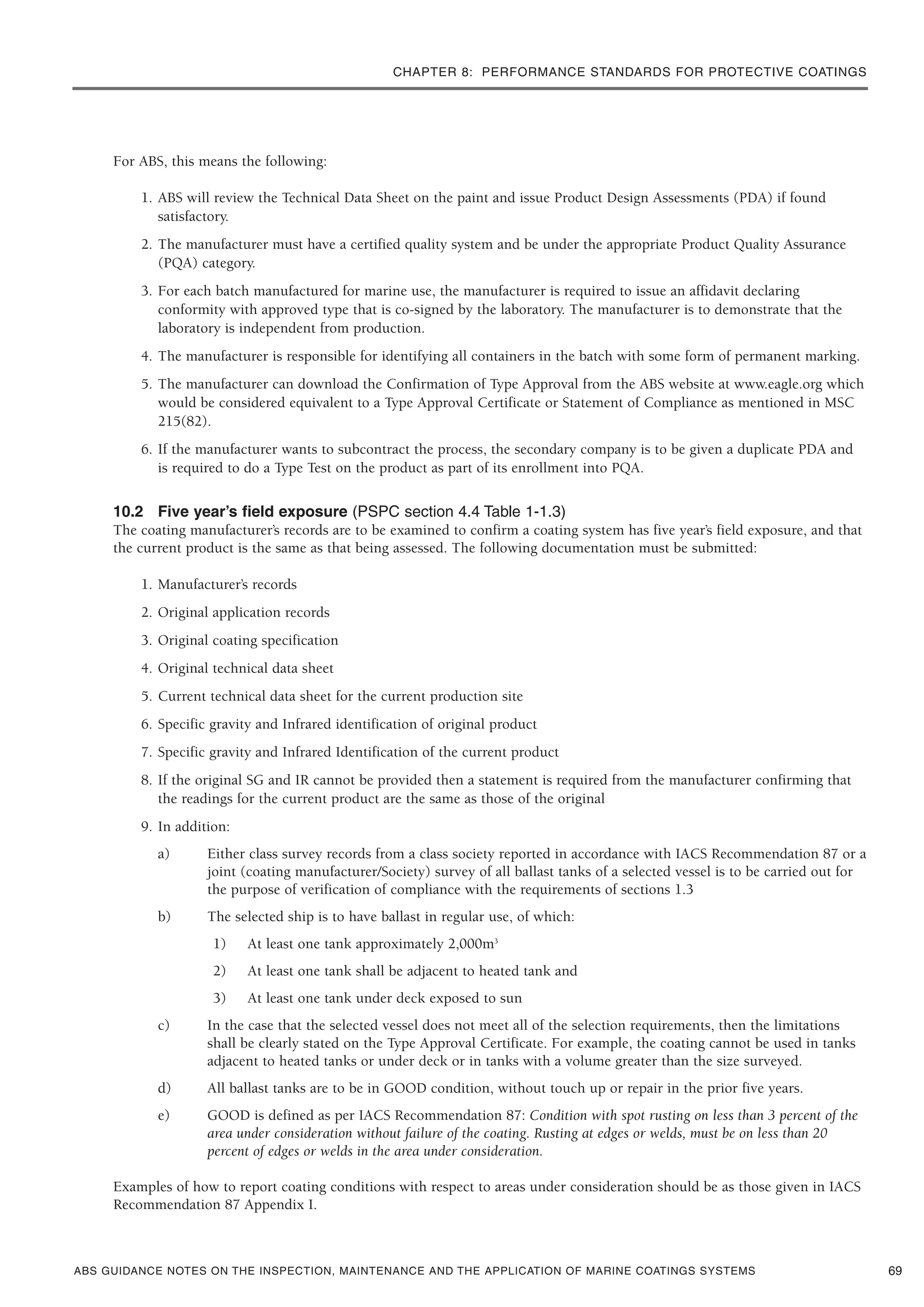 CHAPTER 8: PERFORMANCE STANDARDS FOR PROTECTIVE COATINGS
ABS GUIDANCE NOTES ON THE INSPECTION, MAINTENANCE AND THE APPLICATION OF MARINE COATINGS SYSTEMS
For ABS, this means the following:
1. ABS will review the Technical Data Sheet on the paint and issue Product Design Assessments (PDA) if found
satisfactory.
2. The manufacturer must have a certified quality system and be under the appropriate Product Quality Assurance
(PQA) category.
3. For each batch manufactured for marine use, the manufacturer is required to issue an affidavit declaring
conformity with approved type that is co-signed by the laboratory. The manufacturer is to demonstrate that the
laboratory is independent from production.
4. The manufacturer is responsible for identifying all containers in the batch with some form of permanent marking.
5. The manufacturer can download the Confirmation of Type Approval from the ABS website at www.eagle.org which
would be considered equivalent to a Type Approval Certificate or Statement of Compliance as mentioned in MSC
215(82).
6. If the manufacturer wants to subcontract the process, the secondary company is to be given a duplicate PDA and
is required to do a Type Test on the product as part of its enrollment into PQA.
10.2 Five year’s field exposure (PSPC section 4.4 Table 1-1.3)
The coating manufacturer’s records are to be examined to confirm a coating system has five year’s field exposure, and that
the current product is the same as that being assessed. The following documentation must be submitted:
1. Manufacturer’s records
2. Original application records
3. Original coating specification
4. Original technical data sheet
5. Current technical data sheet for the current production site
6. Specific gravity and Infrared identification of original product
7. Specific gravity and Infrared Identification of the current product
8. If the original SG and IR cannot be provided then a statement is required from the manufacturer confirming that
the readings for the current product are the same as those of the original
9. In addition:
a) Either class survey records from a class society reported in accordance with IACS Recommendation 87 or a
joint (coating manufacturer/Society) survey of all ballast tanks of a selected vessel is to be carried out for
the purpose of verification of compliance with the requirements of sections 1.3
b) The selected ship is to have ballast in regular use, of which:
1) At least one tank approximately 2,000m3
2) At least one tank shall be adjacent to heated tank and
3) At least one tank under deck exposed to sun
c) In the case that the selected vessel does not meet all of the selection requirements, then the limitations
shall be clearly stated on the Type Approval Certificate. For example, the coating cannot be used in tanks
adjacent to heated tanks or under deck or in tanks with a volume greater than the size surveyed.
d) All ballast tanks are to be in GOOD condition, without touch up or repair in the prior five years.
e) GOOD is defined as per IACS Recommendation 87: Condition with spot rusting on less than 3 percent of the
area under consideration without failure of the coating. Rusting at edges or welds, must be on less than 20
percent of edges or welds in the area under consideration.
Examples of how to report coating conditions with respect to areas under consideration should be as those given in IACS
Recommendation 87 Appendix I.
69
 
