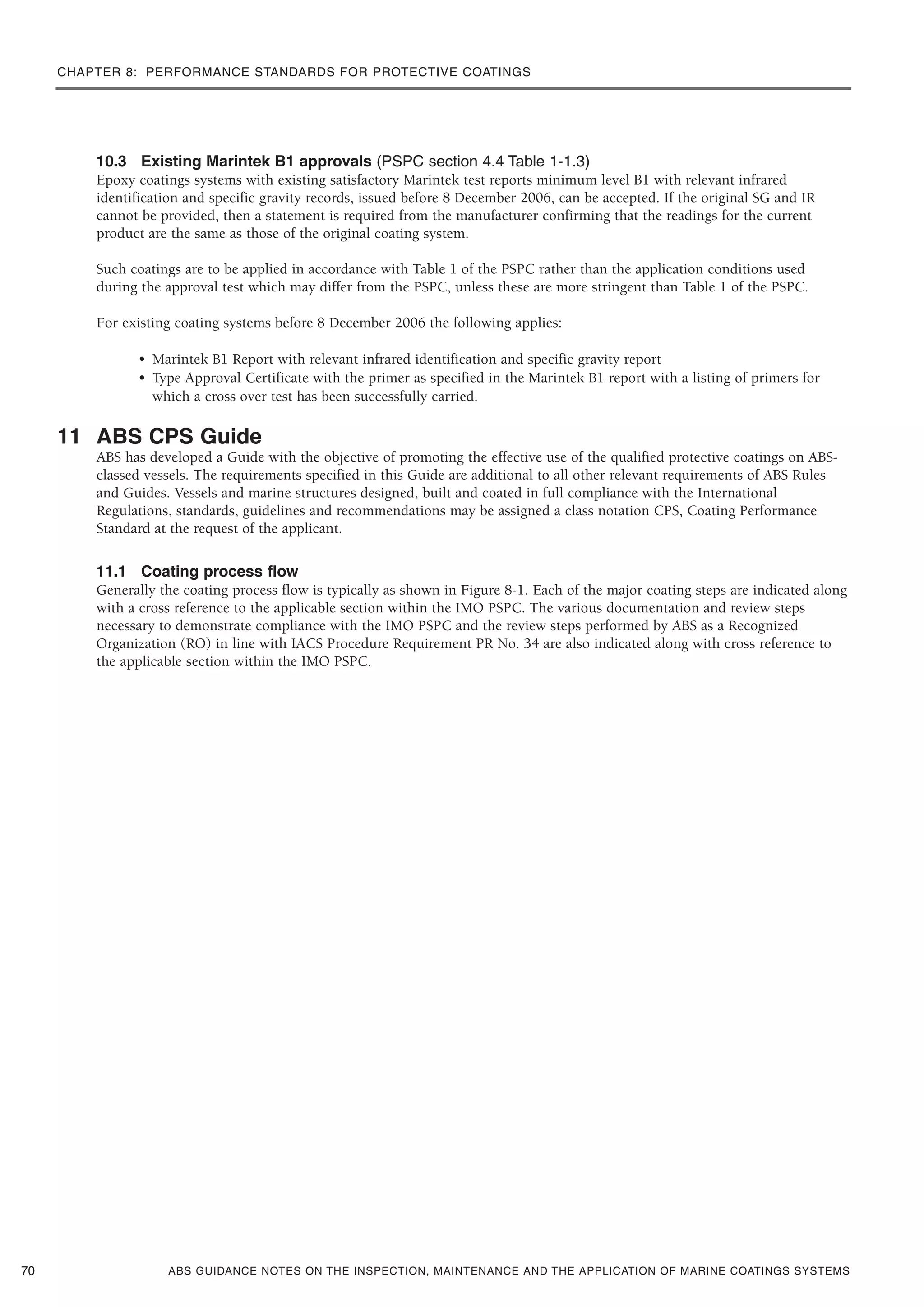 CHAPTER 8: PERFORMANCE STANDARDS FOR PROTECTIVE COATINGS
ABS GUIDANCE NOTES ON THE INSPECTION, MAINTENANCE AND THE APPLICATION OF MARINE COATINGS SYSTEMS
10.3 Existing Marintek B1 approvals (PSPC section 4.4 Table 1-1.3)
Epoxy coatings systems with existing satisfactory Marintek test reports minimum level B1 with relevant infrared
identification and specific gravity records, issued before 8 December 2006, can be accepted. If the original SG and IR
cannot be provided, then a statement is required from the manufacturer confirming that the readings for the current
product are the same as those of the original coating system.
Such coatings are to be applied in accordance with Table 1 of the PSPC rather than the application conditions used
during the approval test which may differ from the PSPC, unless these are more stringent than Table 1 of the PSPC.
For existing coating systems before 8 December 2006 the following applies:
• Marintek B1 Report with relevant infrared identification and specific gravity report
• Type Approval Certificate with the primer as specified in the Marintek B1 report with a listing of primers for
which a cross over test has been successfully carried.
11 ABS CPS Guide
ABS has developed a Guide with the objective of promoting the effective use of the qualified protective coatings on ABS-
classed vessels. The requirements specified in this Guide are additional to all other relevant requirements of ABS Rules
and Guides. Vessels and marine structures designed, built and coated in full compliance with the International
Regulations, standards, guidelines and recommendations may be assigned a class notation CPS, Coating Performance
Standard at the request of the applicant.
11.1 Coating process flow
Generally the coating process flow is typically as shown in Figure 8-1. Each of the major coating steps are indicated along
with a cross reference to the applicable section within the IMO PSPC. The various documentation and review steps
necessary to demonstrate compliance with the IMO PSPC and the review steps performed by ABS as a Recognized
Organization (RO) in line with IACS Procedure Requirement PR No. 34 are also indicated along with cross reference to
the applicable section within the IMO PSPC.
70
 