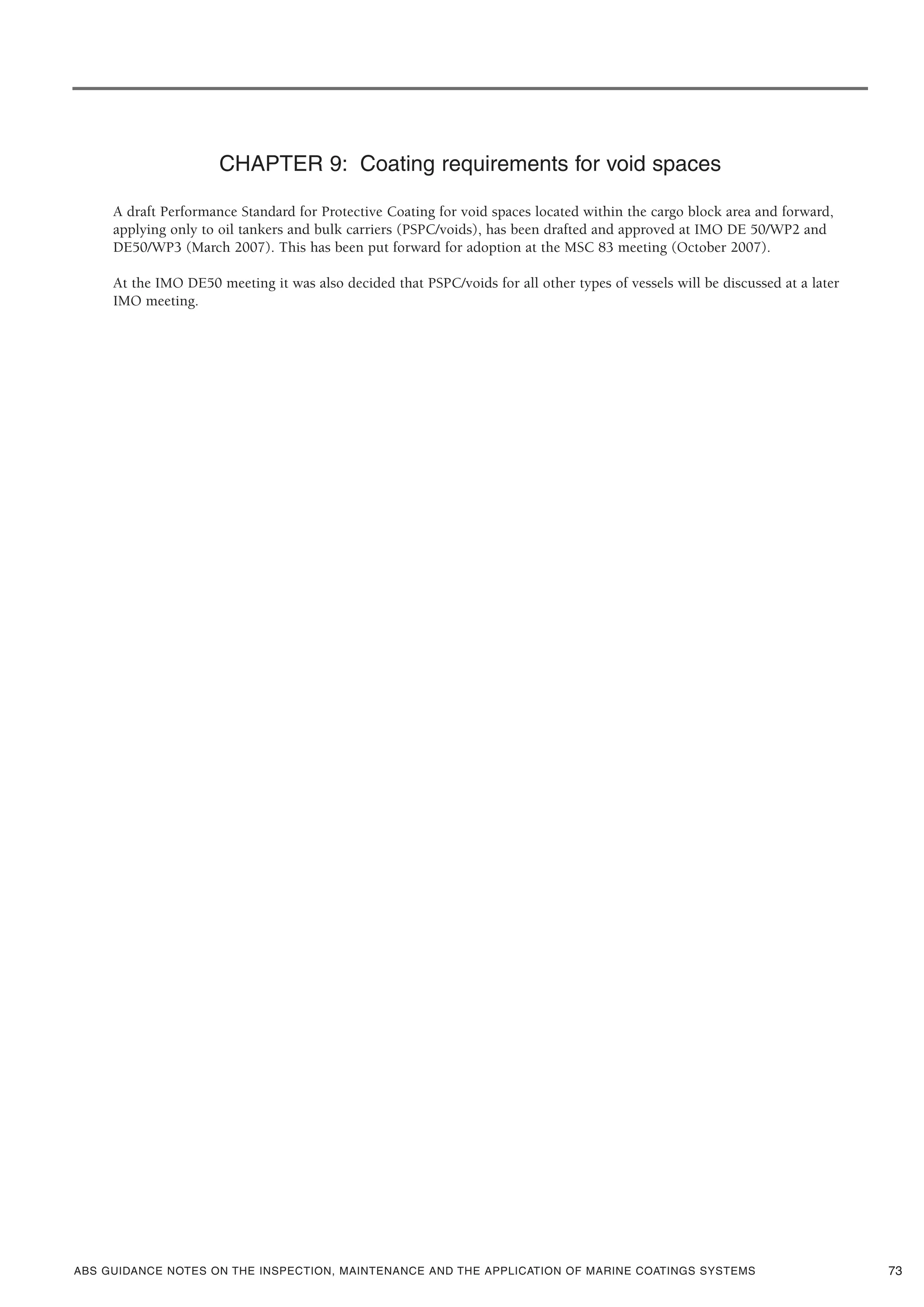 ABS GUIDANCE NOTES ON THE INSPECTION, MAINTENANCE AND THE APPLICATION OF MARINE COATINGS SYSTEMS
CHAPTER 9: Coating requirements for void spaces
A draft Performance Standard for Protective Coating for void spaces located within the cargo block area and forward,
applying only to oil tankers and bulk carriers (PSPC/voids), has been drafted and approved at IMO DE 50/WP2 and
DE50/WP3 (March 2007). This has been put forward for adoption at the MSC 83 meeting (October 2007).
At the IMO DE50 meeting it was also decided that PSPC/voids for all other types of vessels will be discussed at a later
IMO meeting.
73
 