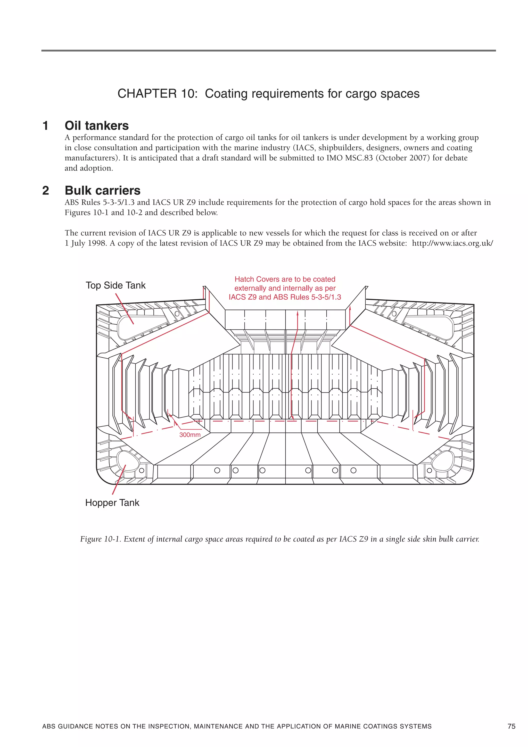 ABS GUIDANCE NOTES ON THE INSPECTION, MAINTENANCE AND THE APPLICATION OF MARINE COATINGS SYSTEMS
CHAPTER 10: Coating requirements for cargo spaces
1 Oil tankers
A performance standard for the protection of cargo oil tanks for oil tankers is under development by a working group
in close consultation and participation with the marine industry (IACS, shipbuilders, designers, owners and coating
manufacturers). It is anticipated that a draft standard will be submitted to IMO MSC.83 (October 2007) for debate
and adoption.
2 Bulk carriers
ABS Rules 5-3-5/1.3 and IACS UR Z9 include requirements for the protection of cargo hold spaces for the areas shown in
Figures 10-1 and 10-2 and described below.
The current revision of IACS UR Z9 is applicable to new vessels for which the request for class is received on or after
1 July 1998. A copy of the latest revision of IACS UR Z9 may be obtained from the IACS website: http://www.iacs.org.uk/
Figure 10-1. Extent of internal cargo space areas required to be coated as per IACS Z9 in a single side skin bulk carrier.
75
 