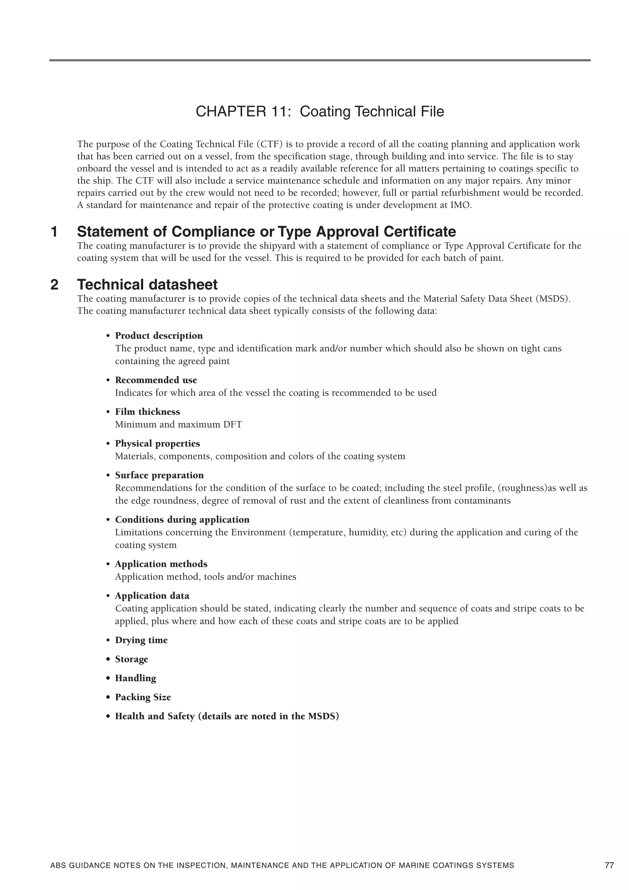ABS GUIDANCE NOTES ON THE INSPECTION, MAINTENANCE AND THE APPLICATION OF MARINE COATINGS SYSTEMS
CHAPTER 11: Coating Technical File
The purpose of the Coating Technical File (CTF) is to provide a record of all the coating planning and application work
that has been carried out on a vessel, from the specification stage, through building and into service. The file is to stay
onboard the vessel and is intended to act as a readily available reference for all matters pertaining to coatings specific to
the ship. The CTF will also include a service maintenance schedule and information on any major repairs. Any minor
repairs carried out by the crew would not need to be recorded; however, full or partial refurbishment would be recorded.
A standard for maintenance and repair of the protective coating is under development at IMO.
1 Statement of Compliance or Type Approval Certificate
The coating manufacturer is to provide the shipyard with a statement of compliance or Type Approval Certificate for the
coating system that will be used for the vessel. This is required to be provided for each batch of paint.
2 Technical datasheet
The coating manufacturer is to provide copies of the technical data sheets and the Material Safety Data Sheet (MSDS).
The coating manufacturer technical data sheet typically consists of the following data:
• Product description
The product name, type and identification mark and/or number which should also be shown on tight cans
containing the agreed paint
• Recommended use
Indicates for which area of the vessel the coating is recommended to be used
• Film thickness
Minimum and maximum DFT
• Physical properties
Materials, components, composition and colors of the coating system
• Surface preparation
Recommendations for the condition of the surface to be coated; including the steel profile, (roughness)as well as
the edge roundness, degree of removal of rust and the extent of cleanliness from contaminants
• Conditions during application
Limitations concerning the Environment (temperature, humidity, etc) during the application and curing of the
coating system
• Application methods
Application method, tools and/or machines
• Application data
Coating application should be stated, indicating clearly the number and sequence of coats and stripe coats to be
applied, plus where and how each of these coats and stripe coats are to be applied
• Drying time
• Storage
• Handling
• Packing Size
• Health and Safety (details are noted in the MSDS)
77
 