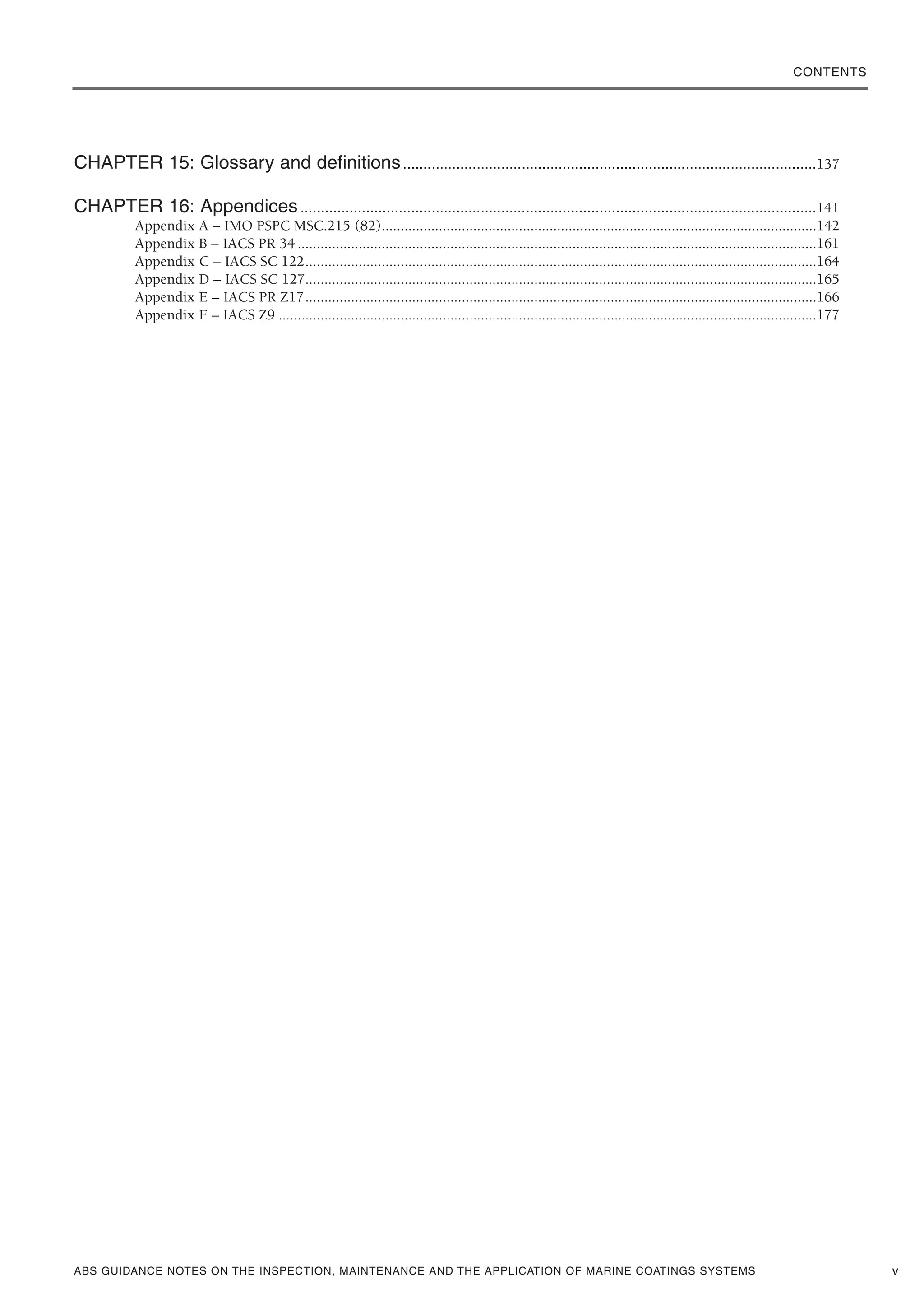 ABS GUIDANCE NOTES ON THE INSPECTION, MAINTENANCE AND THE APPLICATION OF MARINE COATINGS SYSTEMS v
CHAPTER 15: Glossary and definitions.....................................................................................................137
CHAPTER 16: Appendices..............................................................................................................................141
Appendix A – IMO PSPC MSC.215 (82)..................................................................................................................142
Appendix B – IACS PR 34 ........................................................................................................................................161
Appendix C – IACS SC 122......................................................................................................................................164
Appendix D – IACS SC 127......................................................................................................................................165
Appendix E – IACS PR Z17......................................................................................................................................166
Appendix F – IACS Z9 .............................................................................................................................................177
CONTENTS
 