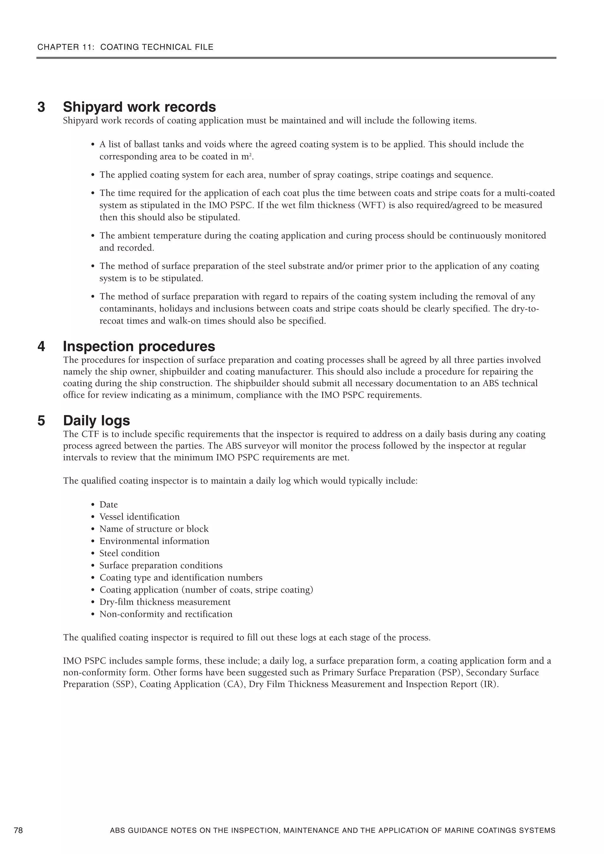 CHAPTER 11: COATING TECHNICAL FILE
ABS GUIDANCE NOTES ON THE INSPECTION, MAINTENANCE AND THE APPLICATION OF MARINE COATINGS SYSTEMS
3 Shipyard work records
Shipyard work records of coating application must be maintained and will include the following items.
• A list of ballast tanks and voids where the agreed coating system is to be applied. This should include the
corresponding area to be coated in m2
.
• The applied coating system for each area, number of spray coatings, stripe coatings and sequence.
• The time required for the application of each coat plus the time between coats and stripe coats for a multi-coated
system as stipulated in the IMO PSPC. If the wet film thickness (WFT) is also required/agreed to be measured
then this should also be stipulated.
• The ambient temperature during the coating application and curing process should be continuously monitored
and recorded.
• The method of surface preparation of the steel substrate and/or primer prior to the application of any coating
system is to be stipulated.
• The method of surface preparation with regard to repairs of the coating system including the removal of any
contaminants, holidays and inclusions between coats and stripe coats should be clearly specified. The dry-to-
recoat times and walk-on times should also be specified.
4 Inspection procedures
The procedures for inspection of surface preparation and coating processes shall be agreed by all three parties involved
namely the ship owner, shipbuilder and coating manufacturer. This should also include a procedure for repairing the
coating during the ship construction. The shipbuilder should submit all necessary documentation to an ABS technical
office for review indicating as a minimum, compliance with the IMO PSPC requirements.
5 Daily logs
The CTF is to include specific requirements that the inspector is required to address on a daily basis during any coating
process agreed between the parties. The ABS surveyor will monitor the process followed by the inspector at regular
intervals to review that the minimum IMO PSPC requirements are met.
The qualified coating inspector is to maintain a daily log which would typically include:
• Date
• Vessel identification
• Name of structure or block
• Environmental information
• Steel condition
• Surface preparation conditions
• Coating type and identification numbers
• Coating application (number of coats, stripe coating)
• Dry-film thickness measurement
• Non-conformity and rectification
The qualified coating inspector is required to fill out these logs at each stage of the process.
IMO PSPC includes sample forms, these include; a daily log, a surface preparation form, a coating application form and a
non-conformity form. Other forms have been suggested such as Primary Surface Preparation (PSP), Secondary Surface
Preparation (SSP), Coating Application (CA), Dry Film Thickness Measurement and Inspection Report (IR).
78
 