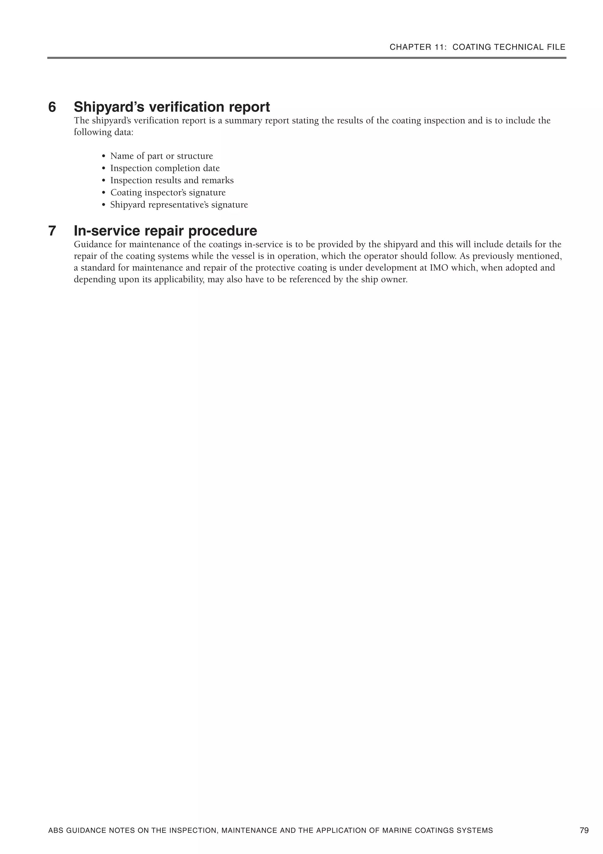 CHAPTER 11: COATING TECHNICAL FILE
ABS GUIDANCE NOTES ON THE INSPECTION, MAINTENANCE AND THE APPLICATION OF MARINE COATINGS SYSTEMS
6 Shipyard’s verification report
The shipyard’s verification report is a summary report stating the results of the coating inspection and is to include the
following data:
• Name of part or structure
• Inspection completion date
• Inspection results and remarks
• Coating inspector’s signature
• Shipyard representative’s signature
7 In-service repair procedure
Guidance for maintenance of the coatings in-service is to be provided by the shipyard and this will include details for the
repair of the coating systems while the vessel is in operation, which the operator should follow. As previously mentioned,
a standard for maintenance and repair of the protective coating is under development at IMO which, when adopted and
depending upon its applicability, may also have to be referenced by the ship owner.
79
 