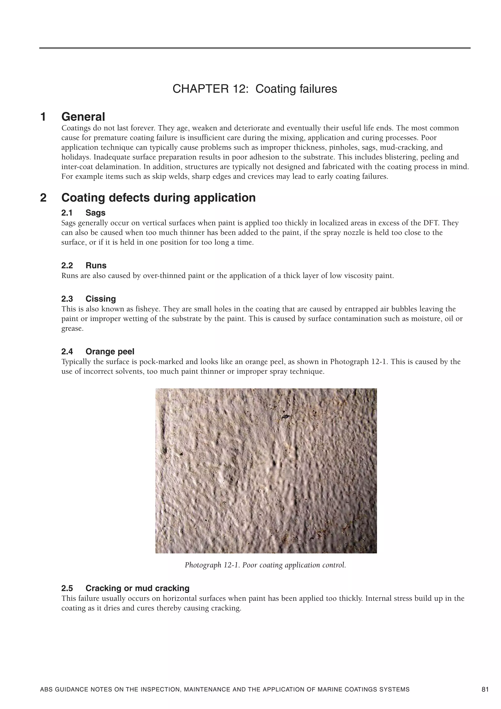 ABS GUIDANCE NOTES ON THE INSPECTION, MAINTENANCE AND THE APPLICATION OF MARINE COATINGS SYSTEMS
CHAPTER 12: Coating failures
1 General
Coatings do not last forever. They age, weaken and deteriorate and eventually their useful life ends. The most common
cause for premature coating failure is insufficient care during the mixing, application and curing processes. Poor
application technique can typically cause problems such as improper thickness, pinholes, sags, mud-cracking, and
holidays. Inadequate surface preparation results in poor adhesion to the substrate. This includes blistering, peeling and
inter-coat delamination. In addition, structures are typically not designed and fabricated with the coating process in mind.
For example items such as skip welds, sharp edges and crevices may lead to early coating failures.
2 Coating defects during application
2.1 Sags
Sags generally occur on vertical surfaces when paint is applied too thickly in localized areas in excess of the DFT. They
can also be caused when too much thinner has been added to the paint, if the spray nozzle is held too close to the
surface, or if it is held in one position for too long a time.
2.2 Runs
Runs are also caused by over-thinned paint or the application of a thick layer of low viscosity paint.
2.3 Cissing
This is also known as fisheye. They are small holes in the coating that are caused by entrapped air bubbles leaving the
paint or improper wetting of the substrate by the paint. This is caused by surface contamination such as moisture, oil or
grease.
2.4 Orange peel
Typically the surface is pock-marked and looks like an orange peel, as shown in Photograph 12-1. This is caused by the
use of incorrect solvents, too much paint thinner or improper spray technique.
Photograph 12-1. Poor coating application control.
2.5 Cracking or mud cracking
This failure usually occurs on horizontal surfaces when paint has been applied too thickly. Internal stress build up in the
coating as it dries and cures thereby causing cracking.
81
 