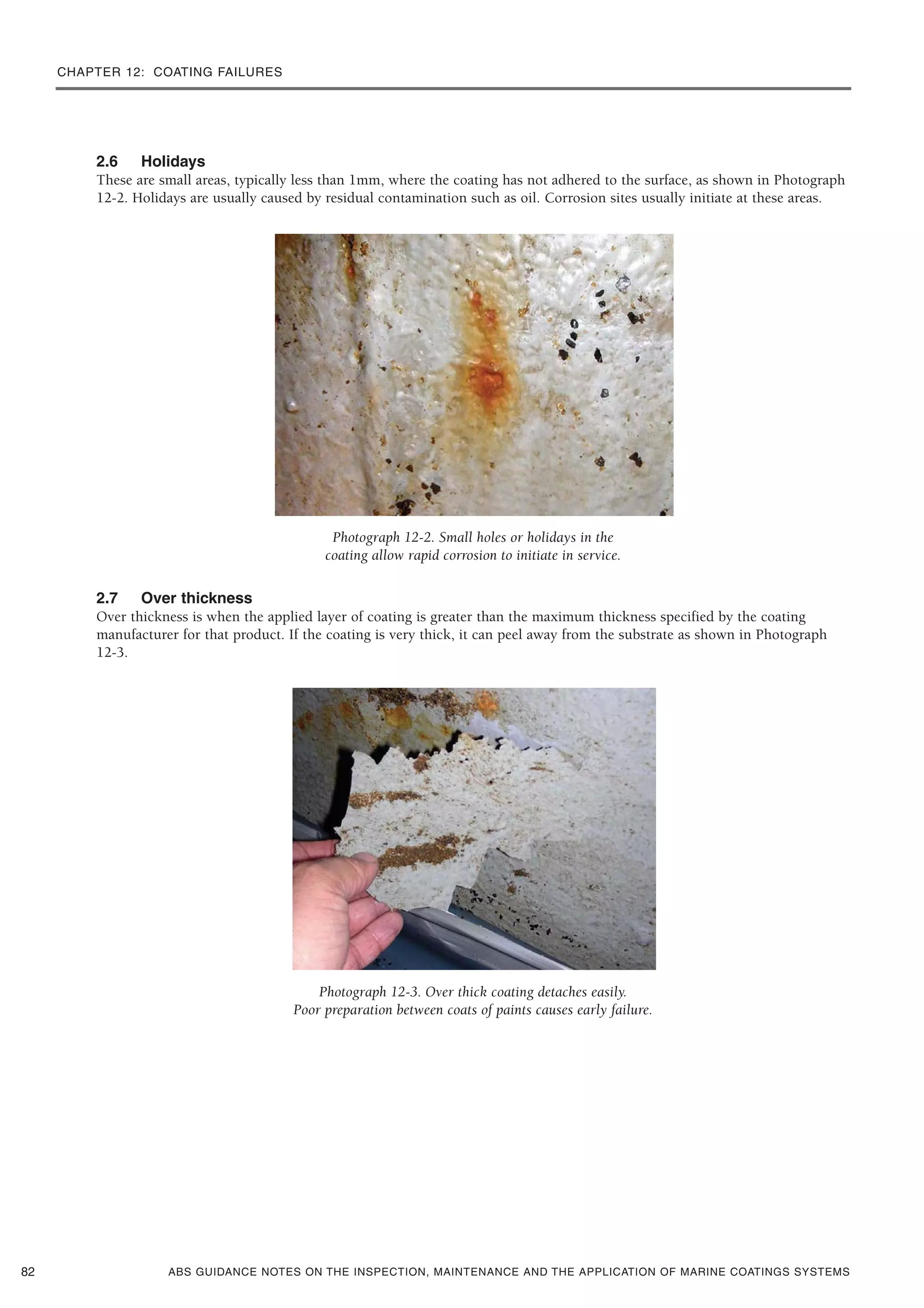 CHAPTER 12: COATING FAILURES
ABS GUIDANCE NOTES ON THE INSPECTION, MAINTENANCE AND THE APPLICATION OF MARINE COATINGS SYSTEMS
2.6 Holidays
These are small areas, typically less than 1mm, where the coating has not adhered to the surface, as shown in Photograph
12-2. Holidays are usually caused by residual contamination such as oil. Corrosion sites usually initiate at these areas.
Photograph 12-2. Small holes or holidays in the
coating allow rapid corrosion to initiate in service.
2.7 Over thickness
Over thickness is when the applied layer of coating is greater than the maximum thickness specified by the coating
manufacturer for that product. If the coating is very thick, it can peel away from the substrate as shown in Photograph
12-3.
Photograph 12-3. Over thick coating detaches easily.
Poor preparation between coats of paints causes early failure.
82
 