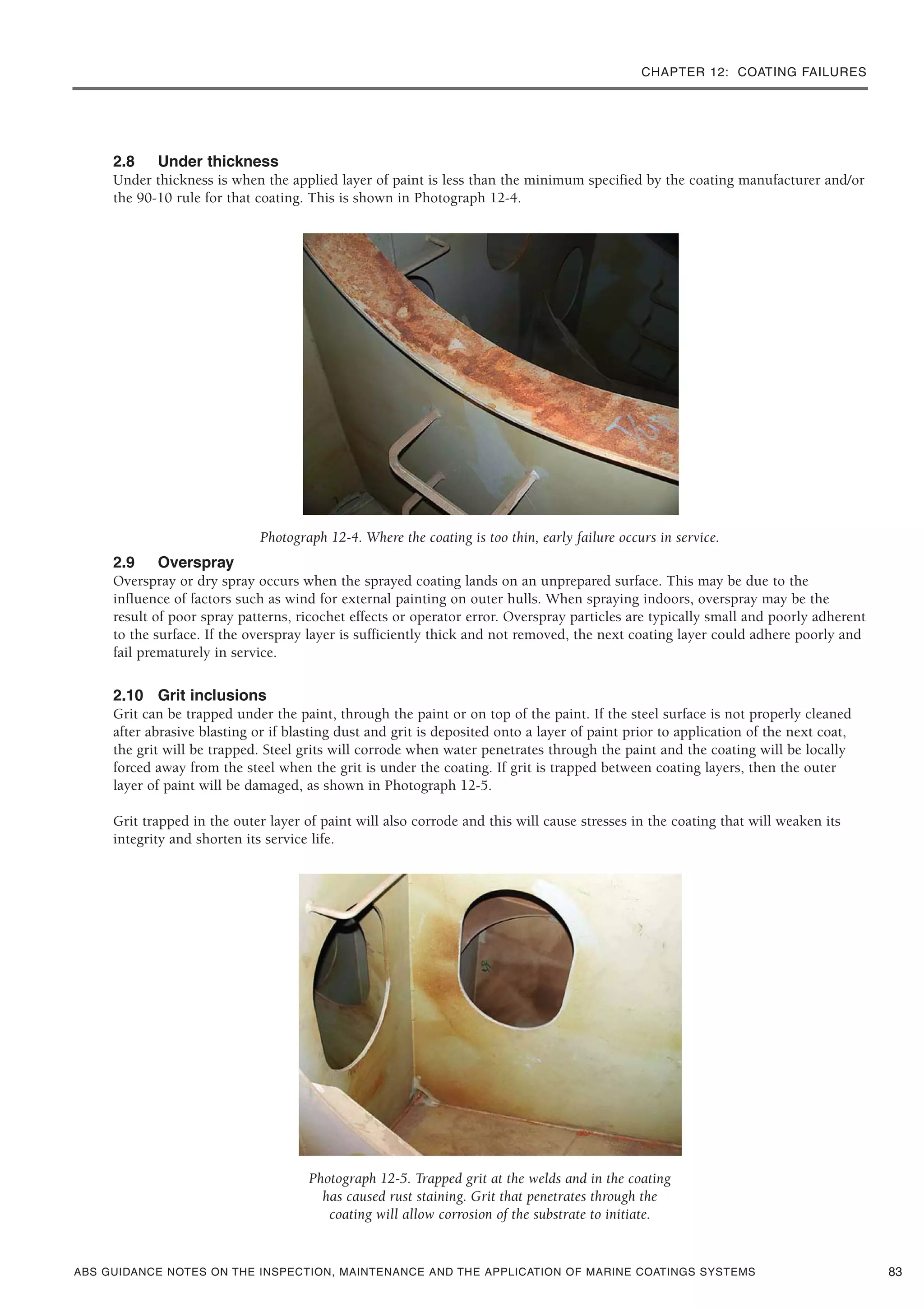 CHAPTER 12: COATING FAILURES
ABS GUIDANCE NOTES ON THE INSPECTION, MAINTENANCE AND THE APPLICATION OF MARINE COATINGS SYSTEMS
2.8 Under thickness
Under thickness is when the applied layer of paint is less than the minimum specified by the coating manufacturer and/or
the 90-10 rule for that coating. This is shown in Photograph 12-4.
Photograph 12-4. Where the coating is too thin, early failure occurs in service.
2.9 Overspray
Overspray or dry spray occurs when the sprayed coating lands on an unprepared surface. This may be due to the
influence of factors such as wind for external painting on outer hulls. When spraying indoors, overspray may be the
result of poor spray patterns, ricochet effects or operator error. Overspray particles are typically small and poorly adherent
to the surface. If the overspray layer is sufficiently thick and not removed, the next coating layer could adhere poorly and
fail prematurely in service.
2.10 Grit inclusions
Grit can be trapped under the paint, through the paint or on top of the paint. If the steel surface is not properly cleaned
after abrasive blasting or if blasting dust and grit is deposited onto a layer of paint prior to application of the next coat,
the grit will be trapped. Steel grits will corrode when water penetrates through the paint and the coating will be locally
forced away from the steel when the grit is under the coating. If grit is trapped between coating layers, then the outer
layer of paint will be damaged, as shown in Photograph 12-5.
Grit trapped in the outer layer of paint will also corrode and this will cause stresses in the coating that will weaken its
integrity and shorten its service life.
Photograph 12-5. Trapped grit at the welds and in the coating
has caused rust staining. Grit that penetrates through the
coating will allow corrosion of the substrate to initiate.
83
 