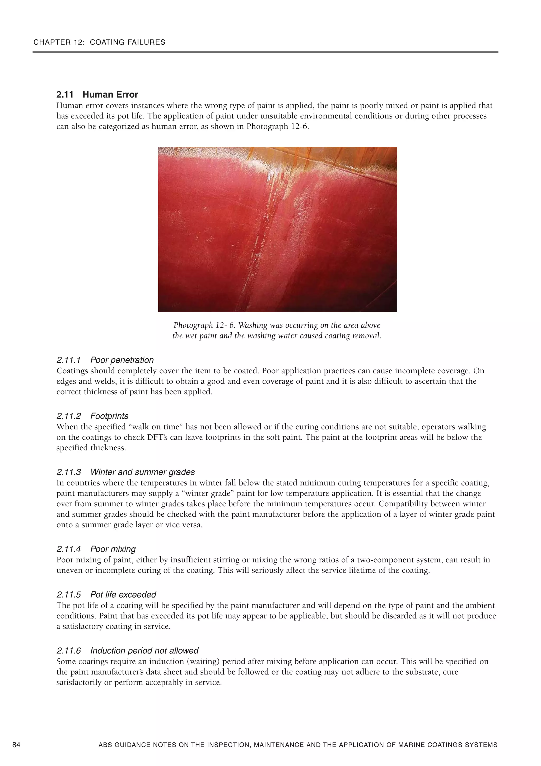 CHAPTER 12: COATING FAILURES
ABS GUIDANCE NOTES ON THE INSPECTION, MAINTENANCE AND THE APPLICATION OF MARINE COATINGS SYSTEMS
2.11 Human Error
Human error covers instances where the wrong type of paint is applied, the paint is poorly mixed or paint is applied that
has exceeded its pot life. The application of paint under unsuitable environmental conditions or during other processes
can also be categorized as human error, as shown in Photograph 12-6.
Photograph 12- 6. Washing was occurring on the area above
the wet paint and the washing water caused coating removal.
2.11.1 Poor penetration
Coatings should completely cover the item to be coated. Poor application practices can cause incomplete coverage. On
edges and welds, it is difficult to obtain a good and even coverage of paint and it is also difficult to ascertain that the
correct thickness of paint has been applied.
2.11.2 Footprints
When the specified “walk on time” has not been allowed or if the curing conditions are not suitable, operators walking
on the coatings to check DFT’s can leave footprints in the soft paint. The paint at the footprint areas will be below the
specified thickness.
2.11.3 Winter and summer grades
In countries where the temperatures in winter fall below the stated minimum curing temperatures for a specific coating,
paint manufacturers may supply a “winter grade” paint for low temperature application. It is essential that the change
over from summer to winter grades takes place before the minimum temperatures occur. Compatibility between winter
and summer grades should be checked with the paint manufacturer before the application of a layer of winter grade paint
onto a summer grade layer or vice versa.
2.11.4 Poor mixing
Poor mixing of paint, either by insufficient stirring or mixing the wrong ratios of a two-component system, can result in
uneven or incomplete curing of the coating. This will seriously affect the service lifetime of the coating.
2.11.5 Pot life exceeded
The pot life of a coating will be specified by the paint manufacturer and will depend on the type of paint and the ambient
conditions. Paint that has exceeded its pot life may appear to be applicable, but should be discarded as it will not produce
a satisfactory coating in service.
2.11.6 Induction period not allowed
Some coatings require an induction (waiting) period after mixing before application can occur. This will be specified on
the paint manufacturer’s data sheet and should be followed or the coating may not adhere to the substrate, cure
satisfactorily or perform acceptably in service.
84
 