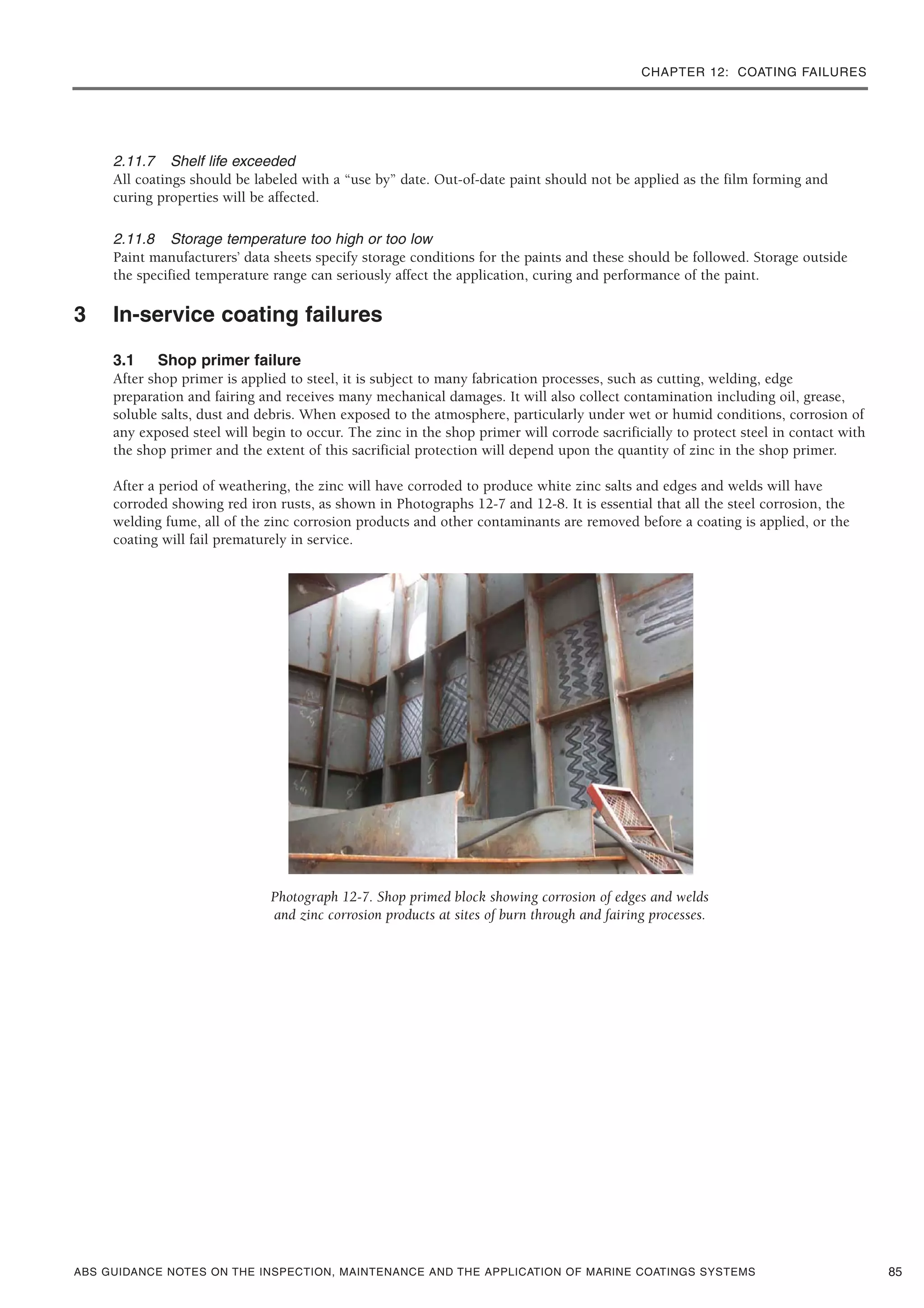 CHAPTER 12: COATING FAILURES
ABS GUIDANCE NOTES ON THE INSPECTION, MAINTENANCE AND THE APPLICATION OF MARINE COATINGS SYSTEMS
2.11.7 Shelf life exceeded
All coatings should be labeled with a “use by” date. Out-of-date paint should not be applied as the film forming and
curing properties will be affected.
2.11.8 Storage temperature too high or too low
Paint manufacturers’ data sheets specify storage conditions for the paints and these should be followed. Storage outside
the specified temperature range can seriously affect the application, curing and performance of the paint.
3 In-service coating failures
3.1 Shop primer failure
After shop primer is applied to steel, it is subject to many fabrication processes, such as cutting, welding, edge
preparation and fairing and receives many mechanical damages. It will also collect contamination including oil, grease,
soluble salts, dust and debris. When exposed to the atmosphere, particularly under wet or humid conditions, corrosion of
any exposed steel will begin to occur. The zinc in the shop primer will corrode sacrificially to protect steel in contact with
the shop primer and the extent of this sacrificial protection will depend upon the quantity of zinc in the shop primer.
After a period of weathering, the zinc will have corroded to produce white zinc salts and edges and welds will have
corroded showing red iron rusts, as shown in Photographs 12-7 and 12-8. It is essential that all the steel corrosion, the
welding fume, all of the zinc corrosion products and other contaminants are removed before a coating is applied, or the
coating will fail prematurely in service.
Photograph 12-7. Shop primed block showing corrosion of edges and welds
and zinc corrosion products at sites of burn through and fairing processes.
85
 