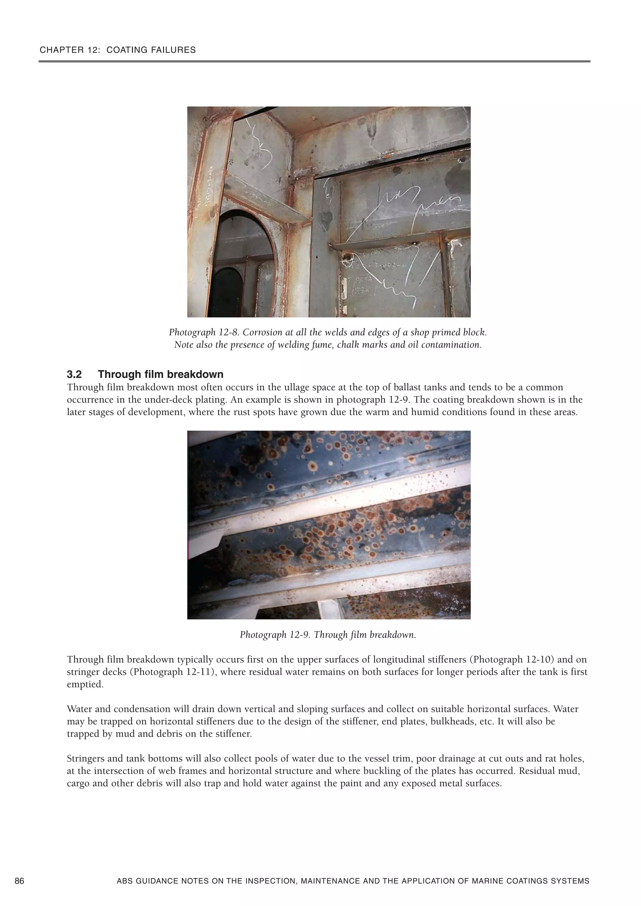 CHAPTER 12: COATING FAILURES
ABS GUIDANCE NOTES ON THE INSPECTION, MAINTENANCE AND THE APPLICATION OF MARINE COATINGS SYSTEMS
Photograph 12-8. Corrosion at all the welds and edges of a shop primed block.
Note also the presence of welding fume, chalk marks and oil contamination.
3.2 Through film breakdown
Through film breakdown most often occurs in the ullage space at the top of ballast tanks and tends to be a common
occurrence in the under-deck plating. An example is shown in photograph 12-9. The coating breakdown shown is in the
later stages of development, where the rust spots have grown due the warm and humid conditions found in these areas.
Photograph 12-9. Through film breakdown.
Through film breakdown typically occurs first on the upper surfaces of longitudinal stiffeners (Photograph 12-10) and on
stringer decks (Photograph 12-11), where residual water remains on both surfaces for longer periods after the tank is first
emptied.
Water and condensation will drain down vertical and sloping surfaces and collect on suitable horizontal surfaces. Water
may be trapped on horizontal stiffeners due to the design of the stiffener, end plates, bulkheads, etc. It will also be
trapped by mud and debris on the stiffener.
Stringers and tank bottoms will also collect pools of water due to the vessel trim, poor drainage at cut outs and rat holes,
at the intersection of web frames and horizontal structure and where buckling of the plates has occurred. Residual mud,
cargo and other debris will also trap and hold water against the paint and any exposed metal surfaces.
86
 