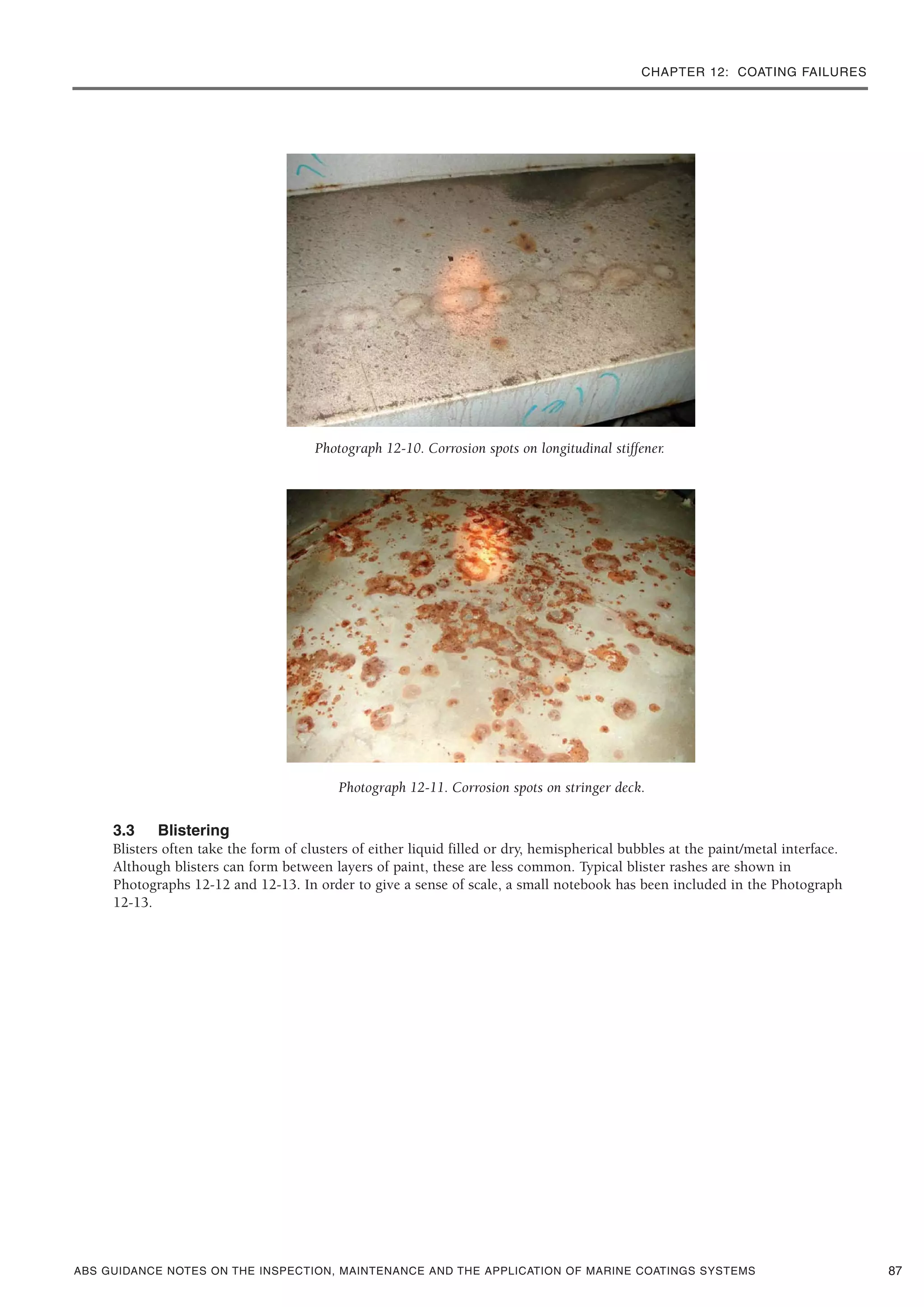 CHAPTER 12: COATING FAILURES
ABS GUIDANCE NOTES ON THE INSPECTION, MAINTENANCE AND THE APPLICATION OF MARINE COATINGS SYSTEMS
Photograph 12-10. Corrosion spots on longitudinal stiffener.
Photograph 12-11. Corrosion spots on stringer deck.
3.3 Blistering
Blisters often take the form of clusters of either liquid filled or dry, hemispherical bubbles at the paint/metal interface.
Although blisters can form between layers of paint, these are less common. Typical blister rashes are shown in
Photographs 12-12 and 12-13. In order to give a sense of scale, a small notebook has been included in the Photograph
12-13.
87
 