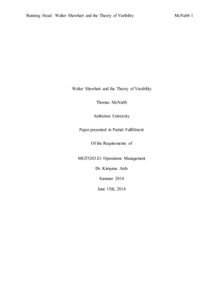Running Head: Walter Shewhart and the Theory of Varibility McNabb 1
Walter Shewhart and the Theory of Varability
Thomas McNabb
Amberton University
Paper presented in Partial Fulfillment
Of the Requirements of
MGT5203.E1 Operations Management
Dr. Kimyana Ards
Summer 2014
June 15th, 2014
 