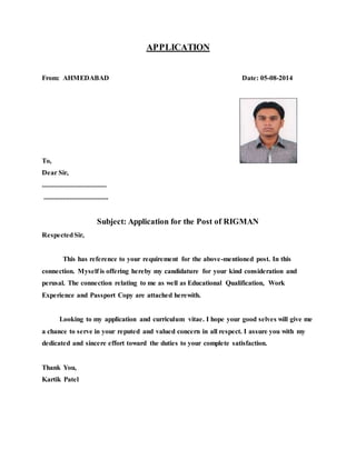 APPLICATION
From: AHMEDABAD Date: 05-08-2014
To,
Dear Sir,
.....................................
.....................................
Subject: Application for the Post of RIGMAN
RespectedSir,
This has reference to your requirement for the above-mentioned post. In this
connection. Myself is offering hereby my candidature for your kind consideration and
perusal. The connection relating to me as well as Educational Qualification, Work
Experience and Passport Copy are attached herewith.
Looking to my application and curriculum vitae. I hope your good selves will give me
a chance to serve in your reputed and valued concern in all respect. I assure you with my
dedicated and sincere effort toward the duties to your complete satisfaction.
Thank You,
Kartik Patel
 