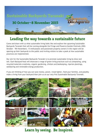 Come and share with us what sustainable living looks like and explore the upcoming Sustainable
Backyards Taranaki that will be running alongside the Fringe and Powerco Garden Festivals (30th
October – 9th November). 13 enthusiastic and passionate property owners in the region will be
opening up their backyards to the public and inviting visitors to take a peek at how sustainable
practices are implemented.
Our aim for the Sustainable Backyards Taranaki is to promote sustainable living by show and
tell. Each Backyard host will showcase a range of green living practices such as composting, using
recycled materials creatively, organic gardening, chicken and beekeeping, riparian plantings,
seedsaving and renewable energy production.
If you are thinking of how you can save money, power, tread lighter, feed your families, and possibly
make a living from your backyard then join us on our very first Sustainable Backyards Taranaki.
Leading the way towards a sustainable future
Learn by seeing. Be Inspired.
Sustainable Backyards Taranaki
30 October—8 November 2015
 