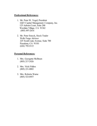 Professional References:
1. Mr. Peter W. Vogel, President
GKV Capital Management Company, Inc.
125 Auburn Court, Suite 200
Westlake Village, CA 91362
(805) 497-2616
2. Mr. Peter Smock, Stock Trader
Wells Fargo Advisor
225 South Lake Avenue, Suite 700
Pasadena, CA 91101
(626) 795-5115
Personal References:
1. Mrs. Georgette McBreen
(805) 217-2426
2. Mrs. Vicki Pallon
(805) 231-0083
3. Mrs. Roberta Warne
(805) 523-8957
 