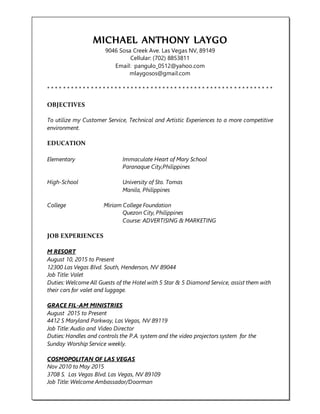 MICHAEL ANTHONY LAYGO
9046 Sosa Creek Ave. Las Vegas NV, 89149
Cellular: (702) 8853811
Email: pangulo_0512@yahoo.com
mlaygosos@gmail.com
* * * * * * * * * * * * * * * * * * * * * * * * * * * * * * * * * * * * * * * * * * * * * * * * * * * * * * * * *
OBJECTIVES
To utilize my Customer Service, Technical and Artistic Experiences to a more competitive
environment.
EDUCATION
Elementary Immaculate Heart of Mary School
Paranaque City,Philippines
High-School University of Sto. Tomas
Manila, Philippines
College Miriam College Foundation
Quezon City, Philippines
Course: ADVERTISING & MARKETING
JOB EXPERIENCES
M RESORT
August 10, 2015 to Present
12300 Las Vegas Blvd. South, Henderson, NV 89044
Job Title: Valet
Duties: Welcome All Guests of the Hotel with 5 Star & 5 Diamond Service, assist them with
their cars for valet and luggage.
GRACE FIL-AM MINISTRIES
August 2015 to Present
4412 S Maryland Parkway, Las Vegas, NV 89119
Job Title: Audio and Video Director
Duties: Handles and controls the P.A. system and the video projectors system for the
Sunday Worship Service weekly.
COSMOPOLITAN OF LAS VEGAS
Nov 2010 to May 2015
3708 S. Las Vegas Blvd. Las Vegas, NV 89109
Job Title: Welcome Ambassador/Doorman
 