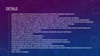 DETAILS
 Analyzes complex cross functional business processes and defines integrated requirements.
 Define and document detailed business and functional requirements
 Collaborates with process owners to map and define and document current and future workflows
 Define and document test plans, coordinates and participates in Quality (QA) and User Acceptance Testing (UAT)
 Ensure transfer knowledge to IT support when enhancements, modifications, and systems are promoted to production
 Capture, track, analyze and communicate requirement change requests to Project Manager
 Provide process improvement suggestions and create associated value proposition
 Creates wireframes, specifications, workflow diagrams, use cases or user stories to gain mutual understanding and
approval of specific business requirements
 Proven knowledge of software testing SDLC practices and quality assurance techniques
 Software troubleshooting skills
 Sound judgment and problem-solving abilities
 Availability to work flexible hours as needed
 Ensures the end to end solution is proven to deliver the required business results
 Networks with the BA community to share best practice and develop BA competency
 Analyzing existing reports and identifying iteration metrics
 Prepare detailed spreadsheets and graphs to facilitate interpretation of data.
 Create compelling data visualizations and presentation decks to communicate findings to both internal and external
stakeholders.
 Other duties as assigned.
 